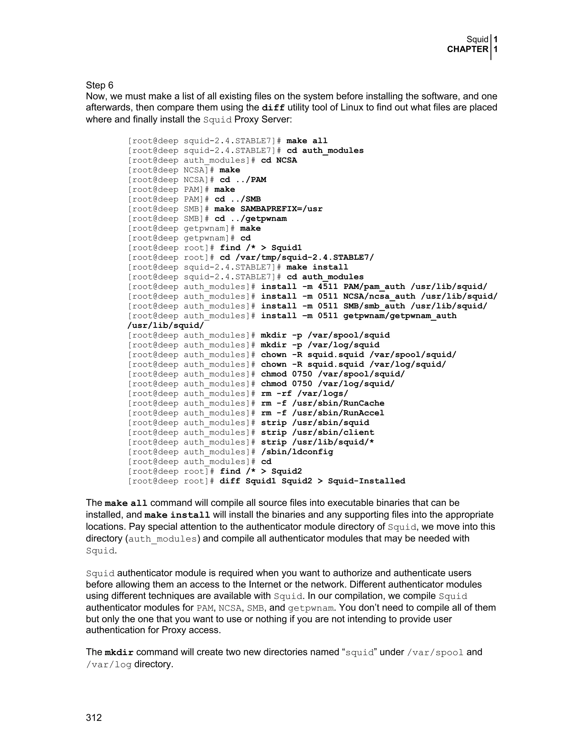 Squid 1
CHAPTER 1
312
Step 6
Now, we must make a list of all existing files on the system before installing the software, and one
afterwards, then compare them using the diff utility tool of Linux to find out what files are placed
where and finally install the Squid Proxy Server:
[root@deep squid-2.4.STABLE7]# make all
[root@deep squid-2.4.STABLE7]# cd auth_modules
[root@deep auth_modules]# cd NCSA
[root@deep NCSA]# make
[root@deep NCSA]# cd ../PAM
[root@deep PAM]# make
[root@deep PAM]# cd ../SMB
[root@deep SMB]# make SAMBAPREFIX=/usr
[root@deep SMB]# cd ../getpwnam
[root@deep getpwnam]# make
[root@deep getpwnam]# cd
[root@deep root]# find /* > Squid1
[root@deep root]# cd /var/tmp/squid-2.4.STABLE7/
[root@deep squid-2.4.STABLE7]# make install
[root@deep squid-2.4.STABLE7]# cd auth_modules
[root@deep auth_modules]# install -m 4511 PAM/pam_auth /usr/lib/squid/
[root@deep auth_modules]# install -m 0511 NCSA/ncsa_auth /usr/lib/squid/
[root@deep auth_modules]# install -m 0511 SMB/smb_auth /usr/lib/squid/
[root@deep auth_modules]# install –m 0511 getpwnam/getpwnam_auth
/usr/lib/squid/
[root@deep auth_modules]# mkdir -p /var/spool/squid
[root@deep auth_modules]# mkdir -p /var/log/squid
[root@deep auth_modules]# chown -R squid.squid /var/spool/squid/
[root@deep auth_modules]# chown -R squid.squid /var/log/squid/
[root@deep auth_modules]# chmod 0750 /var/spool/squid/
[root@deep auth_modules]# chmod 0750 /var/log/squid/
[root@deep auth_modules]# rm -rf /var/logs/
[root@deep auth_modules]# rm -f /usr/sbin/RunCache
[root@deep auth_modules]# rm -f /usr/sbin/RunAccel
[root@deep auth_modules]# strip /usr/sbin/squid
[root@deep auth_modules]# strip /usr/sbin/client
[root@deep auth_modules]# strip /usr/lib/squid/*
[root@deep auth_modules]# /sbin/ldconfig
[root@deep auth_modules]# cd
[root@deep root]# find /* > Squid2
[root@deep root]# diff Squid1 Squid2 > Squid-Installed
The make all command will compile all source files into executable binaries that can be
installed, and make install will install the binaries and any supporting files into the appropriate
locations. Pay special attention to the authenticator module directory of Squid, we move into this
directory (auth_modules) and compile all authenticator modules that may be needed with
Squid.
Squid authenticator module is required when you want to authorize and authenticate users
before allowing them an access to the Internet or the network. Different authenticator modules
using different techniques are available with Squid. In our compilation, we compile Squid
authenticator modules for PAM, NCSA, SMB, and getpwnam. You don’t need to compile all of them
but only the one that you want to use or nothing if you are not intending to provide user
authentication for Proxy access.
The mkdir command will create two new directories named “squid” under /var/spool and
/var/log directory.
 