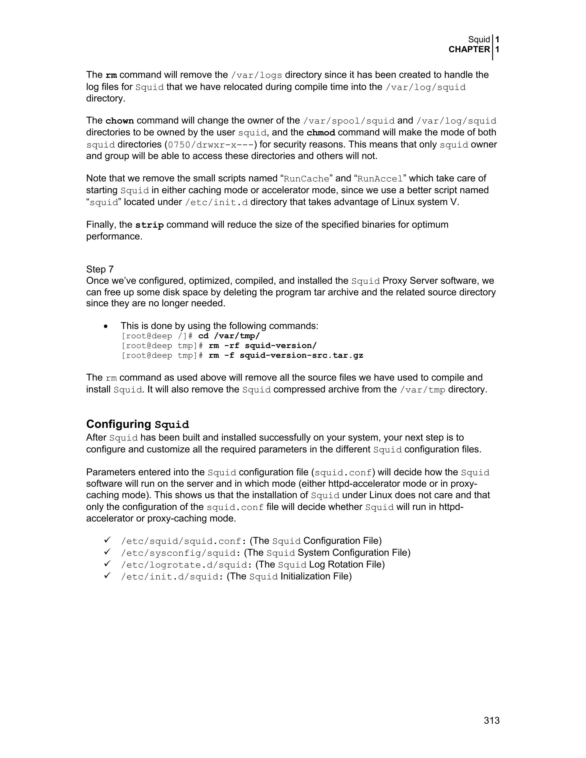 Squid 1
CHAPTER 1
313
The rm command will remove the /var/logs directory since it has been created to handle the
log files for Squid that we have relocated during compile time into the /var/log/squid
directory.
The chown command will change the owner of the /var/spool/squid and /var/log/squid
directories to be owned by the user squid, and the chmod command will make the mode of both
squid directories (0750/drwxr-x---) for security reasons. This means that only squid owner
and group will be able to access these directories and others will not.
Note that we remove the small scripts named “RunCache” and “RunAccel” which take care of
starting Squid in either caching mode or accelerator mode, since we use a better script named
“squid” located under /etc/init.d directory that takes advantage of Linux system V.
Finally, the strip command will reduce the size of the specified binaries for optimum
performance.
Step 7
Once we’ve configured, optimized, compiled, and installed the Squid Proxy Server software, we
can free up some disk space by deleting the program tar archive and the related source directory
since they are no longer needed.
• This is done by using the following commands:
[root@deep /]# cd /var/tmp/
[root@deep tmp]# rm -rf squid-version/
[root@deep tmp]# rm -f squid-version-src.tar.gz
The rm command as used above will remove all the source files we have used to compile and
install Squid. It will also remove the Squid compressed archive from the /var/tmp directory.
Configuring Squid
After Squid has been built and installed successfully on your system, your next step is to
configure and customize all the required parameters in the different Squid configuration files.
Parameters entered into the Squid configuration file (squid.conf) will decide how the Squid
software will run on the server and in which mode (either httpd-accelerator mode or in proxy-
caching mode). This shows us that the installation of Squid under Linux does not care and that
only the configuration of the squid.conf file will decide whether Squid will run in httpd-
accelerator or proxy-caching mode.
/etc/squid/squid.conf: (The Squid Configuration File)
/etc/sysconfig/squid: (The Squid System Configuration File)
/etc/logrotate.d/squid: (The Squid Log Rotation File)
/etc/init.d/squid: (The Squid Initialization File)
 