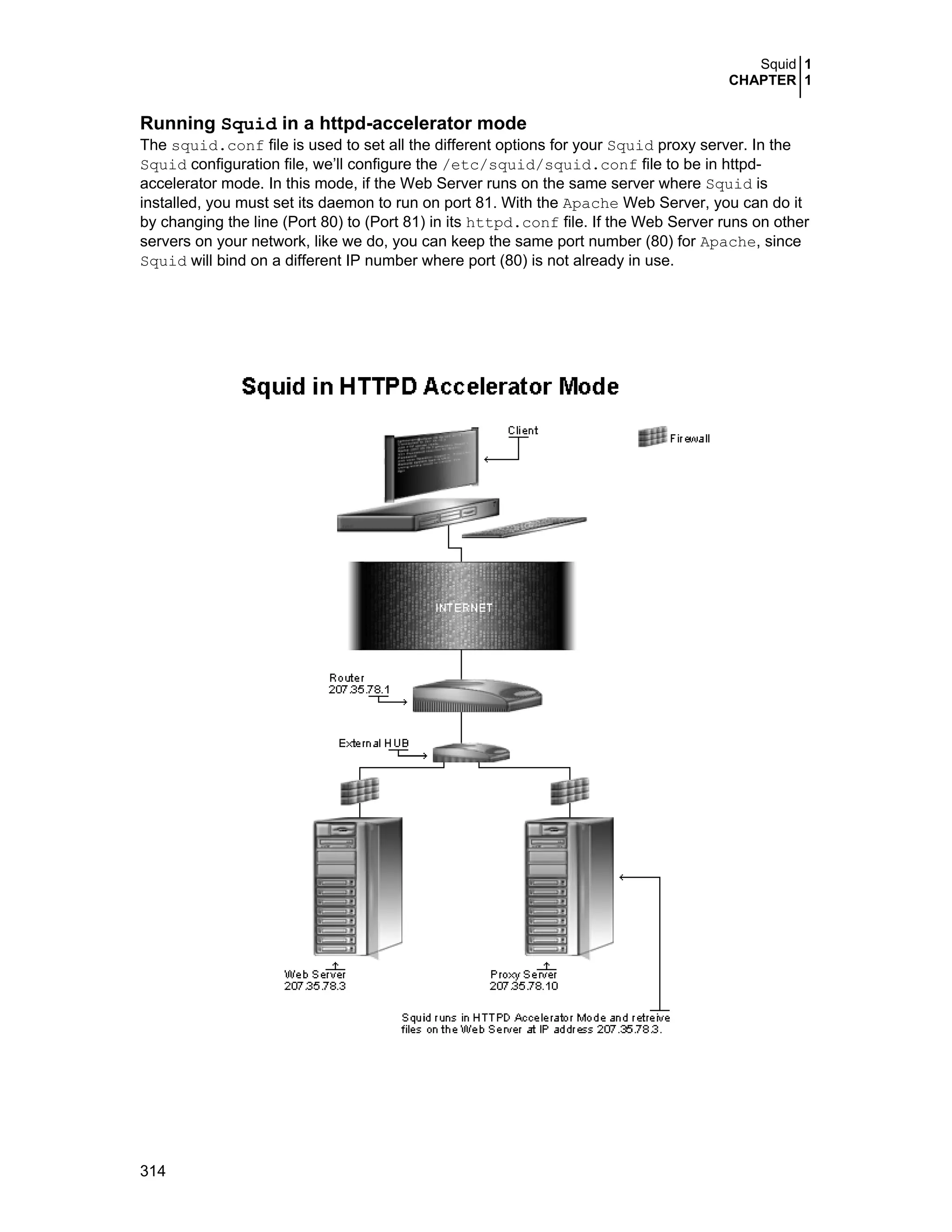 Squid 1
CHAPTER 1
314
Running Squid in a httpd-accelerator mode
The squid.conf file is used to set all the different options for your Squid proxy server. In the
Squid configuration file, we’ll configure the /etc/squid/squid.conf file to be in httpd-
accelerator mode. In this mode, if the Web Server runs on the same server where Squid is
installed, you must set its daemon to run on port 81. With the Apache Web Server, you can do it
by changing the line (Port 80) to (Port 81) in its httpd.conf file. If the Web Server runs on other
servers on your network, like we do, you can keep the same port number (80) for Apache, since
Squid will bind on a different IP number where port (80) is not already in use.
 