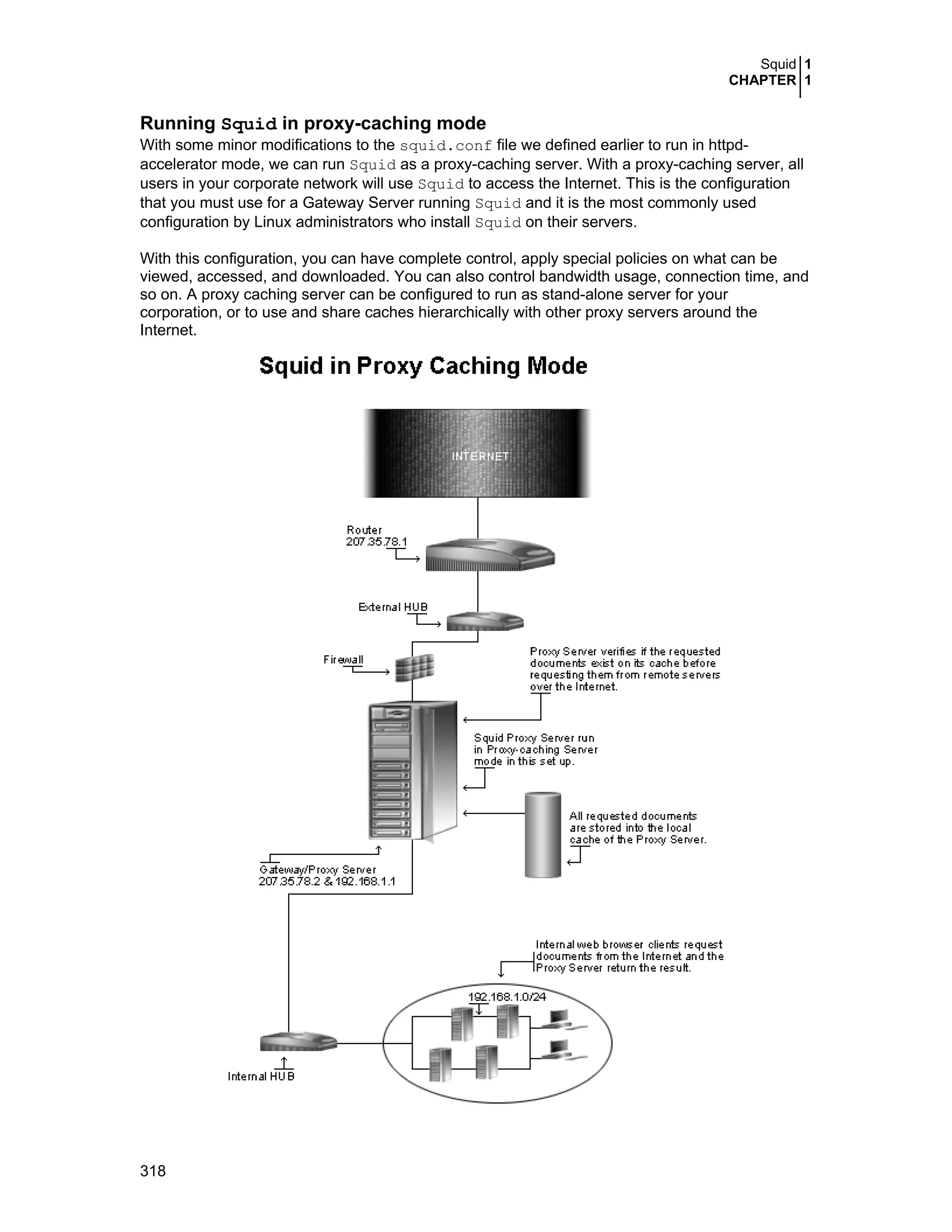 Squid 1
CHAPTER 1
318
Running Squid in proxy-caching mode
With some minor modifications to the squid.conf file we defined earlier to run in httpd-
accelerator mode, we can run Squid as a proxy-caching server. With a proxy-caching server, all
users in your corporate network will use Squid to access the Internet. This is the configuration
that you must use for a Gateway Server running Squid and it is the most commonly used
configuration by Linux administrators who install Squid on their servers.
With this configuration, you can have complete control, apply special policies on what can be
viewed, accessed, and downloaded. You can also control bandwidth usage, connection time, and
so on. A proxy caching server can be configured to run as stand-alone server for your
corporation, or to use and share caches hierarchically with other proxy servers around the
Internet.
 