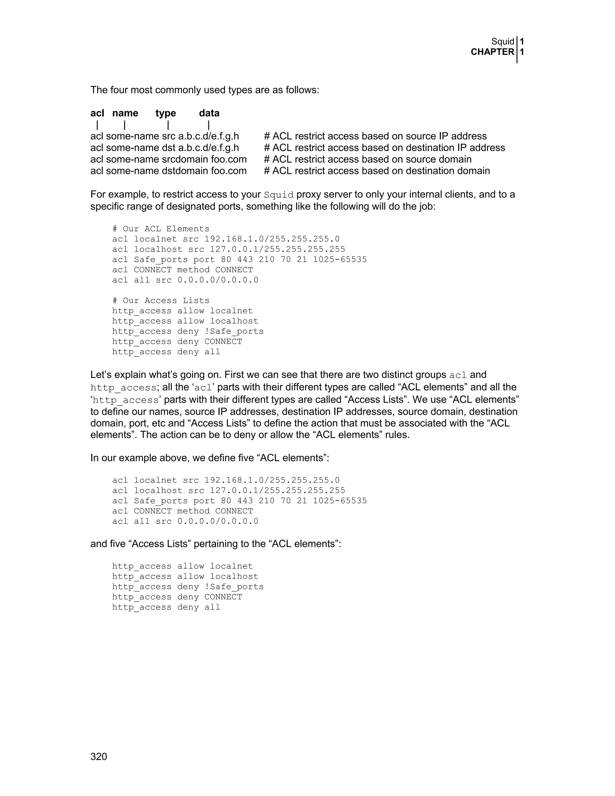 Squid 1
CHAPTER 1
320
The four most commonly used types are as follows:
acl name type data
| | | |
acl some-name src a.b.c.d/e.f.g.h # ACL restrict access based on source IP address
acl some-name dst a.b.c.d/e.f.g.h # ACL restrict access based on destination IP address
acl some-name srcdomain foo.com # ACL restrict access based on source domain
acl some-name dstdomain foo.com # ACL restrict access based on destination domain
For example, to restrict access to your Squid proxy server to only your internal clients, and to a
specific range of designated ports, something like the following will do the job:
# Our ACL Elements
acl localnet src 192.168.1.0/255.255.255.0
acl localhost src 127.0.0.1/255.255.255.255
acl Safe_ports port 80 443 210 70 21 1025-65535
acl CONNECT method CONNECT
acl all src 0.0.0.0/0.0.0.0
# Our Access Lists
http_access allow localnet
http_access allow localhost
http_access deny !Safe_ports
http_access deny CONNECT
http_access deny all
Let’s explain what’s going on. First we can see that there are two distinct groups acl and
http_access; all the ‘acl’ parts with their different types are called “ACL elements” and all the
‘http_access’ parts with their different types are called “Access Lists”. We use “ACL elements”
to define our names, source IP addresses, destination IP addresses, source domain, destination
domain, port, etc and “Access Lists” to define the action that must be associated with the “ACL
elements”. The action can be to deny or allow the “ACL elements” rules.
In our example above, we define five “ACL elements”:
acl localnet src 192.168.1.0/255.255.255.0
acl localhost src 127.0.0.1/255.255.255.255
acl Safe_ports port 80 443 210 70 21 1025-65535
acl CONNECT method CONNECT
acl all src 0.0.0.0/0.0.0.0
and five “Access Lists” pertaining to the “ACL elements”:
http_access allow localnet
http_access allow localhost
http_access deny !Safe_ports
http_access deny CONNECT
http_access deny all
 