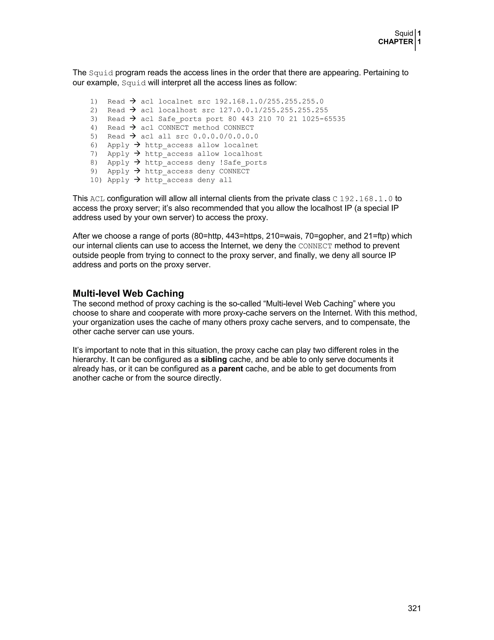 Squid 1
CHAPTER 1
321
The Squid program reads the access lines in the order that there are appearing. Pertaining to
our example, Squid will interpret all the access lines as follow:
1) Read acl localnet src 192.168.1.0/255.255.255.0
2) Read acl localhost src 127.0.0.1/255.255.255.255
3) Read acl Safe_ports port 80 443 210 70 21 1025-65535
4) Read acl CONNECT method CONNECT
5) Read acl all src 0.0.0.0/0.0.0.0
6) Apply http_access allow localnet
7) Apply http_access allow localhost
8) Apply http_access deny !Safe_ports
9) Apply http_access deny CONNECT
10) Apply http_access deny all
This ACL configuration will allow all internal clients from the private class C 192.168.1.0 to
access the proxy server; it’s also recommended that you allow the localhost IP (a special IP
address used by your own server) to access the proxy.
After we choose a range of ports (80=http, 443=https, 210=wais, 70=gopher, and 21=ftp) which
our internal clients can use to access the Internet, we deny the CONNECT method to prevent
outside people from trying to connect to the proxy server, and finally, we deny all source IP
address and ports on the proxy server.
Multi-level Web Caching
The second method of proxy caching is the so-called “Multi-level Web Caching” where you
choose to share and cooperate with more proxy-cache servers on the Internet. With this method,
your organization uses the cache of many others proxy cache servers, and to compensate, the
other cache server can use yours.
It’s important to note that in this situation, the proxy cache can play two different roles in the
hierarchy. It can be configured as a sibling cache, and be able to only serve documents it
already has, or it can be configured as a parent cache, and be able to get documents from
another cache or from the source directly.
 