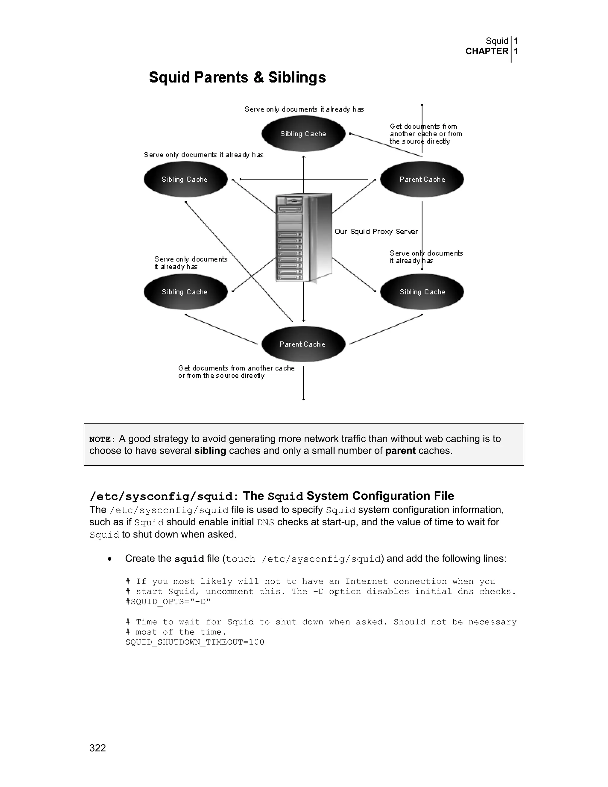 Squid 1
CHAPTER 1
322
NOTE: A good strategy to avoid generating more network traffic than without web caching is to
choose to have several sibling caches and only a small number of parent caches.
/etc/sysconfig/squid: The Squid System Configuration File
The /etc/sysconfig/squid file is used to specify Squid system configuration information,
such as if Squid should enable initial DNS checks at start-up, and the value of time to wait for
Squid to shut down when asked.
• Create the squid file (touch /etc/sysconfig/squid) and add the following lines:
# If you most likely will not to have an Internet connection when you
# start Squid, uncomment this. The -D option disables initial dns checks.
#SQUID_OPTS="-D"
# Time to wait for Squid to shut down when asked. Should not be necessary
# most of the time.
SQUID_SHUTDOWN_TIMEOUT=100
 