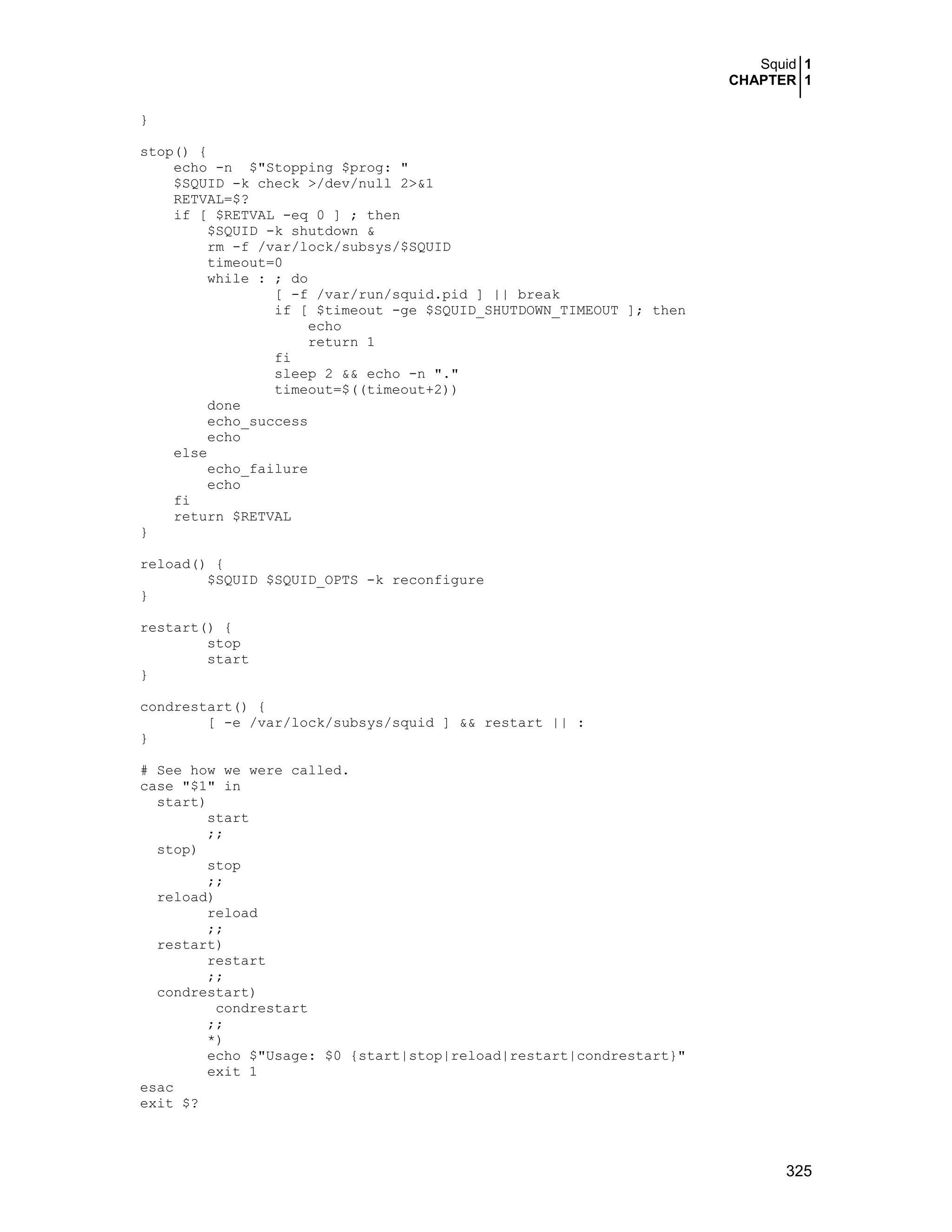 Squid 1
CHAPTER 1
325
}
stop() {
echo -n $"Stopping $prog: "
$SQUID -k check >/dev/null 2>&1
RETVAL=$?
if [ $RETVAL -eq 0 ] ; then
$SQUID -k shutdown &
rm -f /var/lock/subsys/$SQUID
timeout=0
while : ; do
[ -f /var/run/squid.pid ] || break
if [ $timeout -ge $SQUID_SHUTDOWN_TIMEOUT ]; then
echo
return 1
fi
sleep 2 && echo -n "."
timeout=$((timeout+2))
done
echo_success
echo
else
echo_failure
echo
fi
return $RETVAL
}
reload() {
$SQUID $SQUID_OPTS -k reconfigure
}
restart() {
stop
start
}
condrestart() {
[ -e /var/lock/subsys/squid ] && restart || :
}
# See how we were called.
case "$1" in
start)
start
;;
stop)
stop
;;
reload)
reload
;;
restart)
restart
;;
condrestart)
condrestart
;;
*)
echo $"Usage: $0 {start|stop|reload|restart|condrestart}"
exit 1
esac
exit $?
 