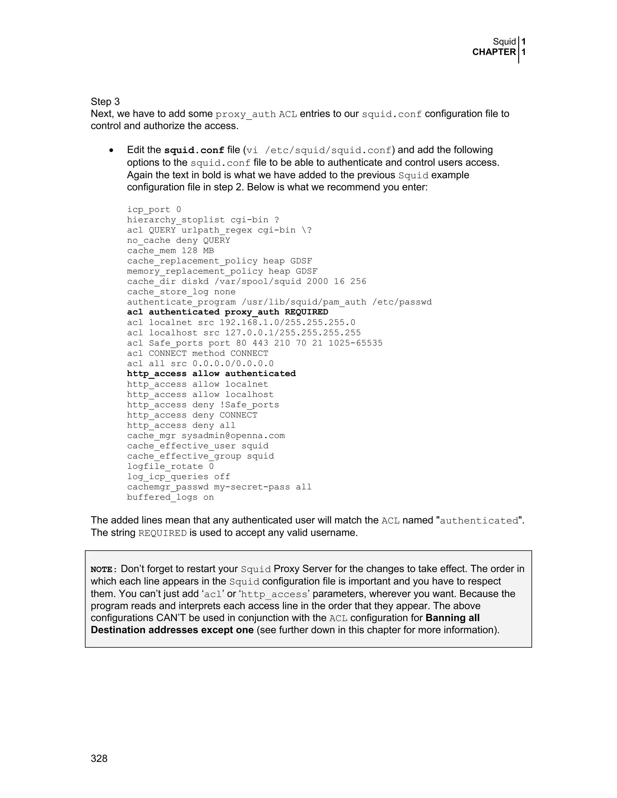 Squid 1
CHAPTER 1
328
Step 3
Next, we have to add some proxy_auth ACL entries to our squid.conf configuration file to
control and authorize the access.
• Edit the squid.conf file (vi /etc/squid/squid.conf) and add the following
options to the squid.conf file to be able to authenticate and control users access.
Again the text in bold is what we have added to the previous Squid example
configuration file in step 2. Below is what we recommend you enter:
icp_port 0
hierarchy_stoplist cgi-bin ?
acl QUERY urlpath_regex cgi-bin ?
no_cache deny QUERY
cache_mem 128 MB
cache_replacement_policy heap GDSF
memory_replacement_policy heap GDSF
cache_dir diskd /var/spool/squid 2000 16 256
cache_store_log none
authenticate_program /usr/lib/squid/pam_auth /etc/passwd
acl authenticated proxy_auth REQUIRED
acl localnet src 192.168.1.0/255.255.255.0
acl localhost src 127.0.0.1/255.255.255.255
acl Safe_ports port 80 443 210 70 21 1025-65535
acl CONNECT method CONNECT
acl all src 0.0.0.0/0.0.0.0
http_access allow authenticated
http_access allow localnet
http_access allow localhost
http_access deny !Safe_ports
http_access deny CONNECT
http_access deny all
cache_mgr sysadmin@openna.com
cache_effective_user squid
cache_effective_group squid
logfile_rotate 0
log_icp_queries off
cachemgr_passwd my-secret-pass all
buffered_logs on
The added lines mean that any authenticated user will match the ACL named "authenticated".
The string REQUIRED is used to accept any valid username.
NOTE: Don’t forget to restart your Squid Proxy Server for the changes to take effect. The order in
which each line appears in the Squid configuration file is important and you have to respect
them. You can’t just add ‘acl’ or ‘http_access’ parameters, wherever you want. Because the
program reads and interprets each access line in the order that they appear. The above
configurations CAN’T be used in conjunction with the ACL configuration for Banning all
Destination addresses except one (see further down in this chapter for more information).
 