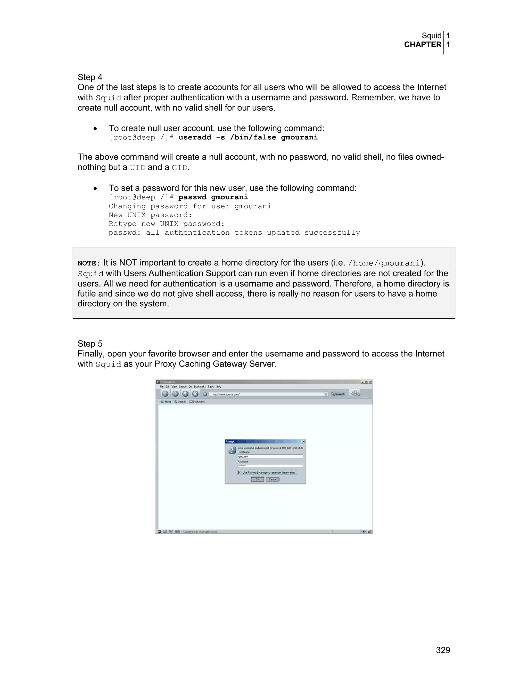 Squid 1
CHAPTER 1
329
Step 4
One of the last steps is to create accounts for all users who will be allowed to access the Internet
with Squid after proper authentication with a username and password. Remember, we have to
create null account, with no valid shell for our users.
• To create null user account, use the following command:
[root@deep /]# useradd -s /bin/false gmourani
The above command will create a null account, with no password, no valid shell, no files owned-
nothing but a UID and a GID.
• To set a password for this new user, use the following command:
[root@deep /]# passwd gmourani
Changing password for user gmourani
New UNIX password:
Retype new UNIX password:
passwd: all authentication tokens updated successfully
NOTE: It is NOT important to create a home directory for the users (i.e. /home/gmourani).
Squid with Users Authentication Support can run even if home directories are not created for the
users. All we need for authentication is a username and password. Therefore, a home directory is
futile and since we do not give shell access, there is really no reason for users to have a home
directory on the system.
Step 5
Finally, open your favorite browser and enter the username and password to access the Internet
with Squid as your Proxy Caching Gateway Server.
 