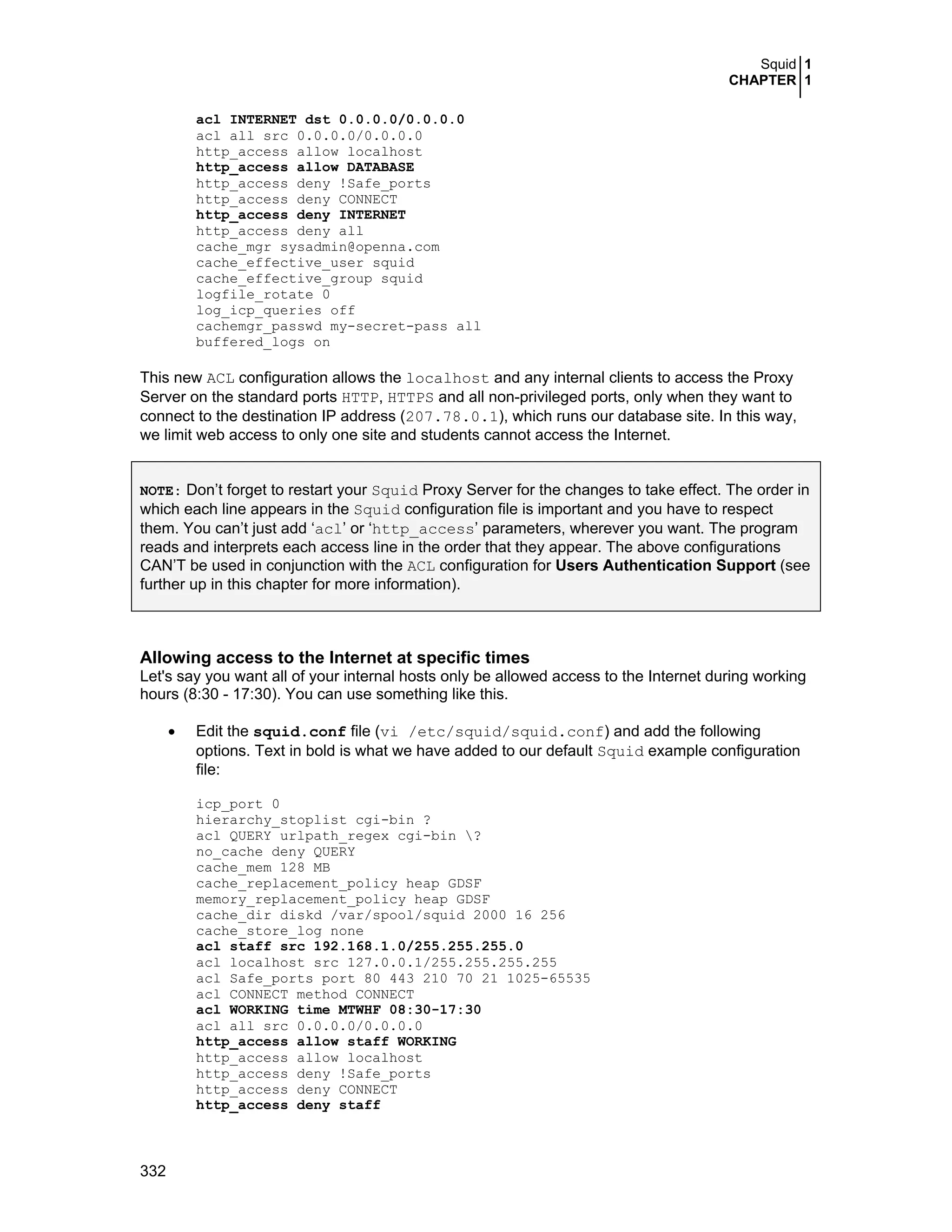 Squid 1
CHAPTER 1
332
acl INTERNET dst 0.0.0.0/0.0.0.0
acl all src 0.0.0.0/0.0.0.0
http_access allow localhost
http_access allow DATABASE
http_access deny !Safe_ports
http_access deny CONNECT
http_access deny INTERNET
http_access deny all
cache_mgr sysadmin@openna.com
cache_effective_user squid
cache_effective_group squid
logfile_rotate 0
log_icp_queries off
cachemgr_passwd my-secret-pass all
buffered_logs on
This new ACL configuration allows the localhost and any internal clients to access the Proxy
Server on the standard ports HTTP, HTTPS and all non-privileged ports, only when they want to
connect to the destination IP address (207.78.0.1), which runs our database site. In this way,
we limit web access to only one site and students cannot access the Internet.
NOTE: Don’t forget to restart your Squid Proxy Server for the changes to take effect. The order in
which each line appears in the Squid configuration file is important and you have to respect
them. You can’t just add ‘acl’ or ‘http_access’ parameters, wherever you want. The program
reads and interprets each access line in the order that they appear. The above configurations
CAN’T be used in conjunction with the ACL configuration for Users Authentication Support (see
further up in this chapter for more information).
Allowing access to the Internet at specific times
Let's say you want all of your internal hosts only be allowed access to the Internet during working
hours (8:30 - 17:30). You can use something like this.
• Edit the squid.conf file (vi /etc/squid/squid.conf) and add the following
options. Text in bold is what we have added to our default Squid example configuration
file:
icp_port 0
hierarchy_stoplist cgi-bin ?
acl QUERY urlpath_regex cgi-bin ?
no_cache deny QUERY
cache_mem 128 MB
cache_replacement_policy heap GDSF
memory_replacement_policy heap GDSF
cache_dir diskd /var/spool/squid 2000 16 256
cache_store_log none
acl staff src 192.168.1.0/255.255.255.0
acl localhost src 127.0.0.1/255.255.255.255
acl Safe_ports port 80 443 210 70 21 1025-65535
acl CONNECT method CONNECT
acl WORKING time MTWHF 08:30-17:30
acl all src 0.0.0.0/0.0.0.0
http_access allow staff WORKING
http_access allow localhost
http_access deny !Safe_ports
http_access deny CONNECT
http_access deny staff
 
