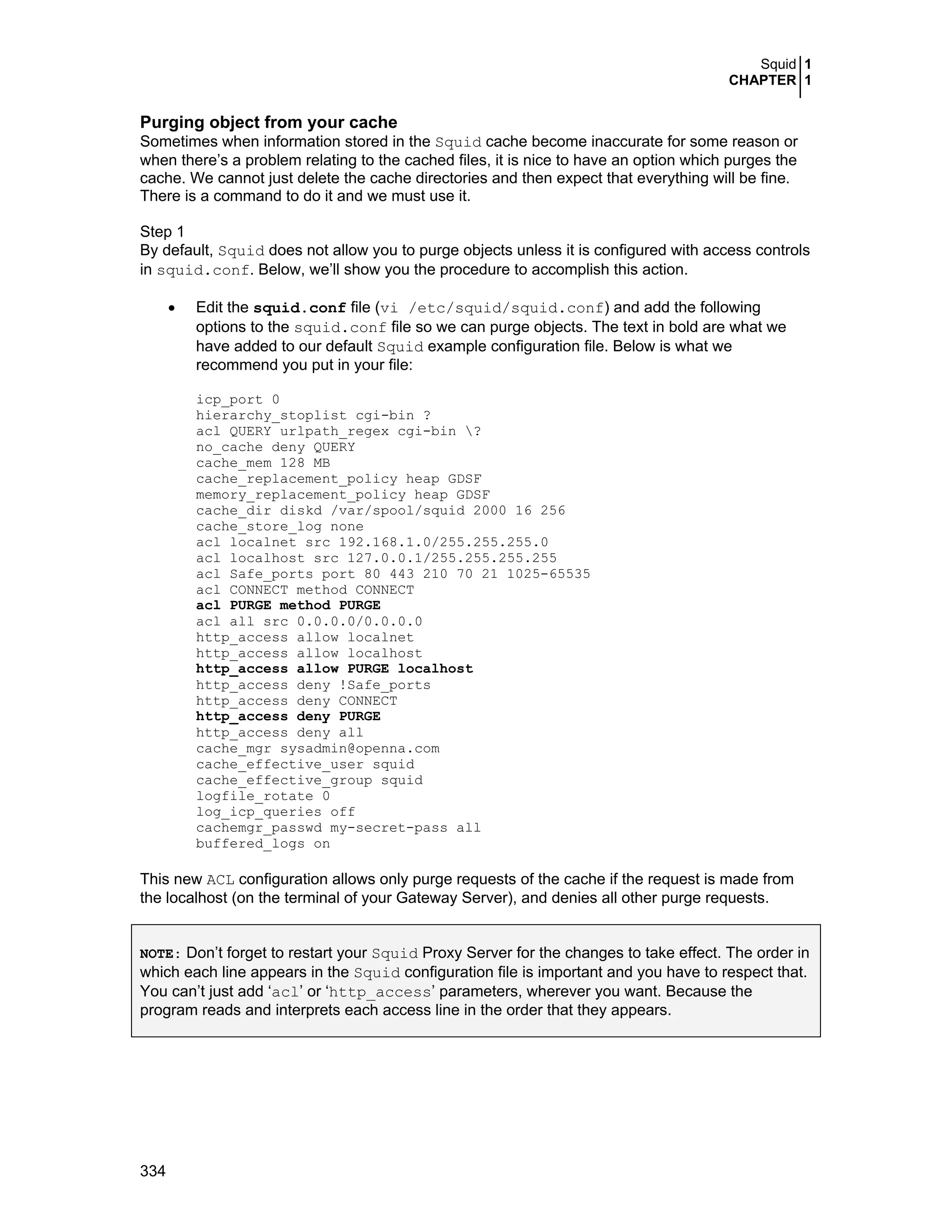 Squid 1
CHAPTER 1
334
Purging object from your cache
Sometimes when information stored in the Squid cache become inaccurate for some reason or
when there’s a problem relating to the cached files, it is nice to have an option which purges the
cache. We cannot just delete the cache directories and then expect that everything will be fine.
There is a command to do it and we must use it.
Step 1
By default, Squid does not allow you to purge objects unless it is configured with access controls
in squid.conf. Below, we’ll show you the procedure to accomplish this action.
• Edit the squid.conf file (vi /etc/squid/squid.conf) and add the following
options to the squid.conf file so we can purge objects. The text in bold are what we
have added to our default Squid example configuration file. Below is what we
recommend you put in your file:
icp_port 0
hierarchy_stoplist cgi-bin ?
acl QUERY urlpath_regex cgi-bin ?
no_cache deny QUERY
cache_mem 128 MB
cache_replacement_policy heap GDSF
memory_replacement_policy heap GDSF
cache_dir diskd /var/spool/squid 2000 16 256
cache_store_log none
acl localnet src 192.168.1.0/255.255.255.0
acl localhost src 127.0.0.1/255.255.255.255
acl Safe_ports port 80 443 210 70 21 1025-65535
acl CONNECT method CONNECT
acl PURGE method PURGE
acl all src 0.0.0.0/0.0.0.0
http_access allow localnet
http_access allow localhost
http_access allow PURGE localhost
http_access deny !Safe_ports
http_access deny CONNECT
http_access deny PURGE
http_access deny all
cache_mgr sysadmin@openna.com
cache_effective_user squid
cache_effective_group squid
logfile_rotate 0
log_icp_queries off
cachemgr_passwd my-secret-pass all
buffered_logs on
This new ACL configuration allows only purge requests of the cache if the request is made from
the localhost (on the terminal of your Gateway Server), and denies all other purge requests.
NOTE: Don’t forget to restart your Squid Proxy Server for the changes to take effect. The order in
which each line appears in the Squid configuration file is important and you have to respect that.
You can’t just add ‘acl’ or ‘http_access’ parameters, wherever you want. Because the
program reads and interprets each access line in the order that they appears.
 
