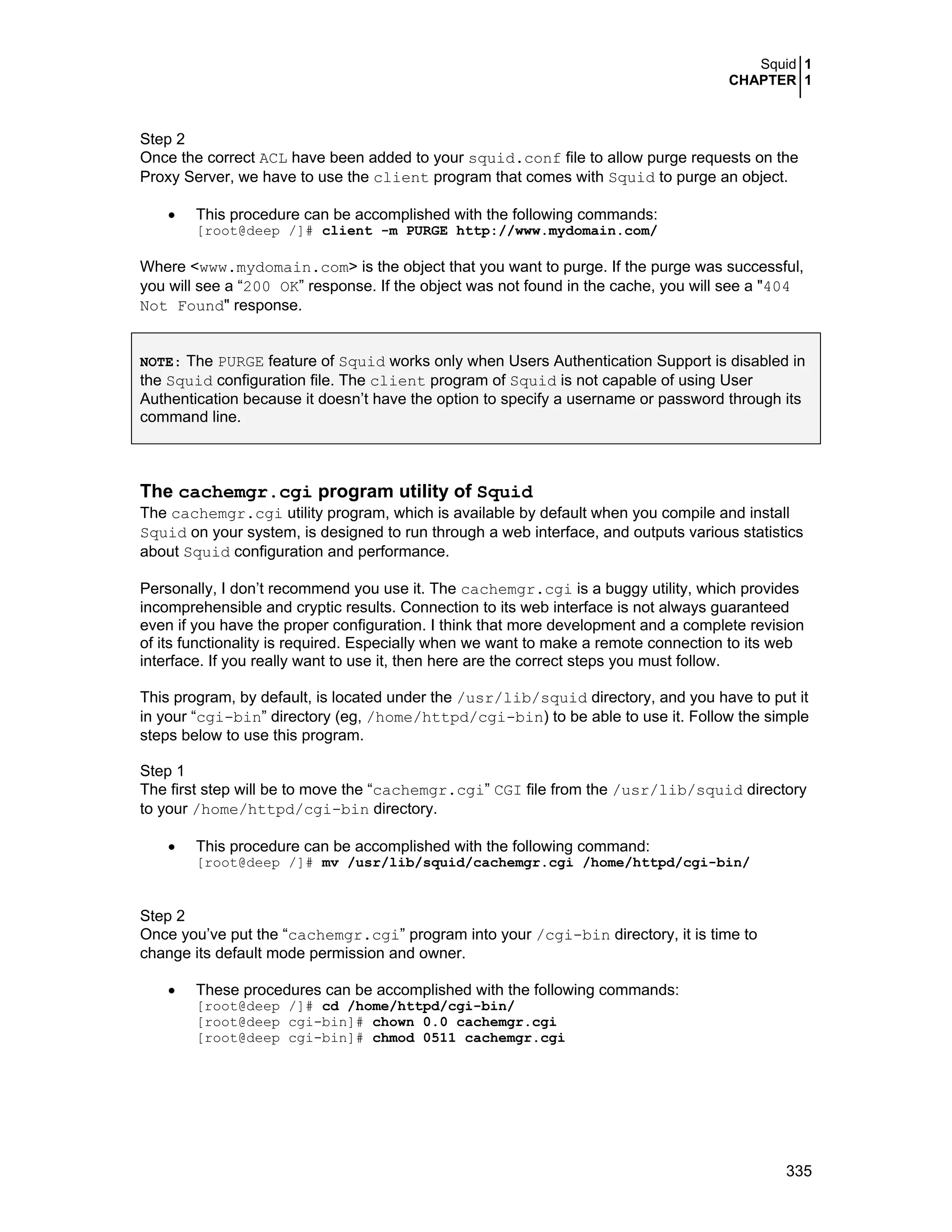 Squid 1
CHAPTER 1
335
Step 2
Once the correct ACL have been added to your squid.conf file to allow purge requests on the
Proxy Server, we have to use the client program that comes with Squid to purge an object.
• This procedure can be accomplished with the following commands:
[root@deep /]# client -m PURGE http://www.mydomain.com/
Where <www.mydomain.com> is the object that you want to purge. If the purge was successful,
you will see a “200 OK” response. If the object was not found in the cache, you will see a "404
Not Found" response.
NOTE: The PURGE feature of Squid works only when Users Authentication Support is disabled in
the Squid configuration file. The client program of Squid is not capable of using User
Authentication because it doesn’t have the option to specify a username or password through its
command line.
The cachemgr.cgi program utility of Squid
The cachemgr.cgi utility program, which is available by default when you compile and install
Squid on your system, is designed to run through a web interface, and outputs various statistics
about Squid configuration and performance.
Personally, I don’t recommend you use it. The cachemgr.cgi is a buggy utility, which provides
incomprehensible and cryptic results. Connection to its web interface is not always guaranteed
even if you have the proper configuration. I think that more development and a complete revision
of its functionality is required. Especially when we want to make a remote connection to its web
interface. If you really want to use it, then here are the correct steps you must follow.
This program, by default, is located under the /usr/lib/squid directory, and you have to put it
in your “cgi-bin” directory (eg, /home/httpd/cgi-bin) to be able to use it. Follow the simple
steps below to use this program.
Step 1
The first step will be to move the “cachemgr.cgi” CGI file from the /usr/lib/squid directory
to your /home/httpd/cgi-bin directory.
• This procedure can be accomplished with the following command:
[root@deep /]# mv /usr/lib/squid/cachemgr.cgi /home/httpd/cgi-bin/
Step 2
Once you’ve put the “cachemgr.cgi” program into your /cgi-bin directory, it is time to
change its default mode permission and owner.
• These procedures can be accomplished with the following commands:
[root@deep /]# cd /home/httpd/cgi-bin/
[root@deep cgi-bin]# chown 0.0 cachemgr.cgi
[root@deep cgi-bin]# chmod 0511 cachemgr.cgi
 