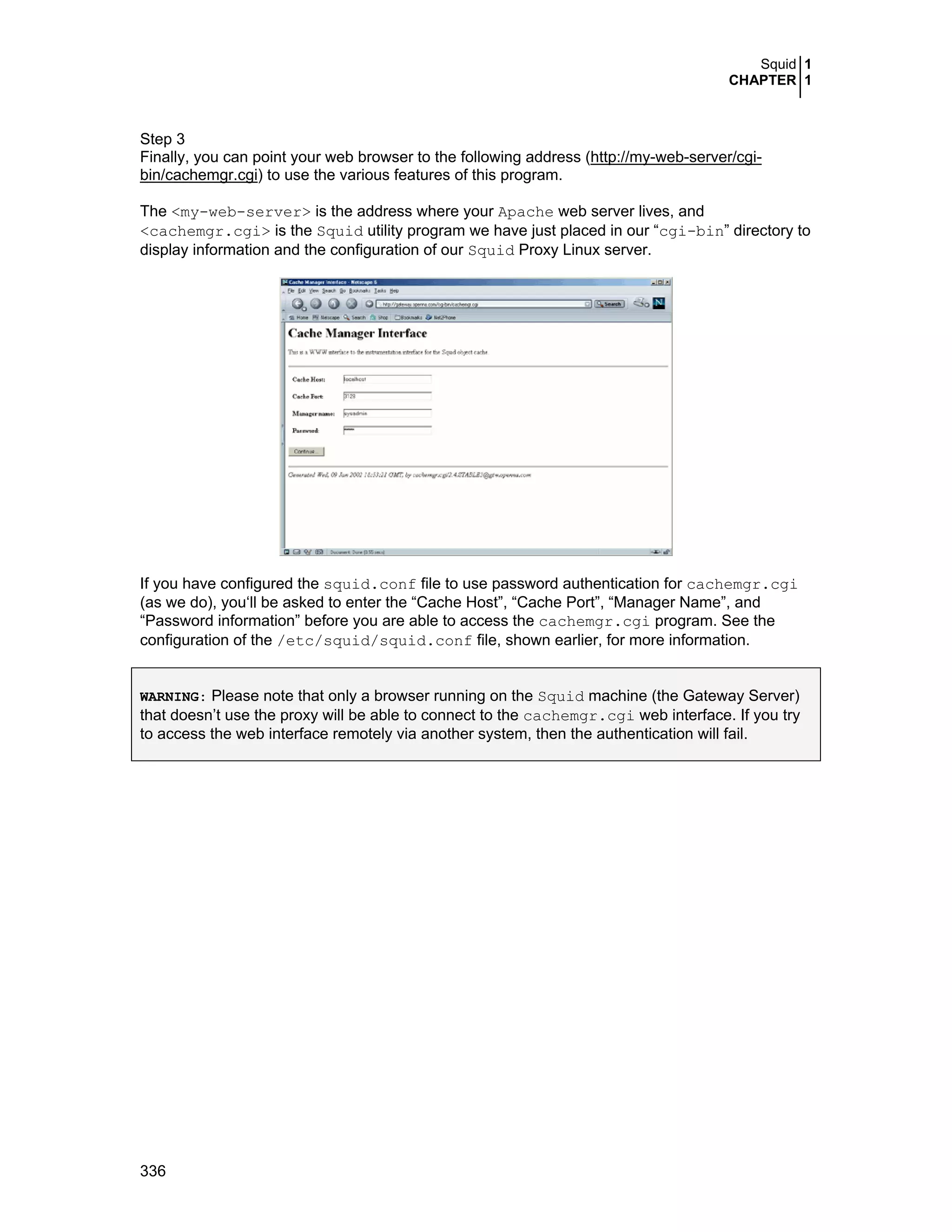 Squid 1
CHAPTER 1
336
Step 3
Finally, you can point your web browser to the following address (http://my-web-server/cgi-
bin/cachemgr.cgi) to use the various features of this program.
The <my-web-server> is the address where your Apache web server lives, and
<cachemgr.cgi> is the Squid utility program we have just placed in our “cgi-bin” directory to
display information and the configuration of our Squid Proxy Linux server.
If you have configured the squid.conf file to use password authentication for cachemgr.cgi
(as we do), you‘ll be asked to enter the “Cache Host”, “Cache Port”, “Manager Name”, and
“Password information” before you are able to access the cachemgr.cgi program. See the
configuration of the /etc/squid/squid.conf file, shown earlier, for more information.
WARNING: Please note that only a browser running on the Squid machine (the Gateway Server)
that doesn’t use the proxy will be able to connect to the cachemgr.cgi web interface. If you try
to access the web interface remotely via another system, then the authentication will fail.
 