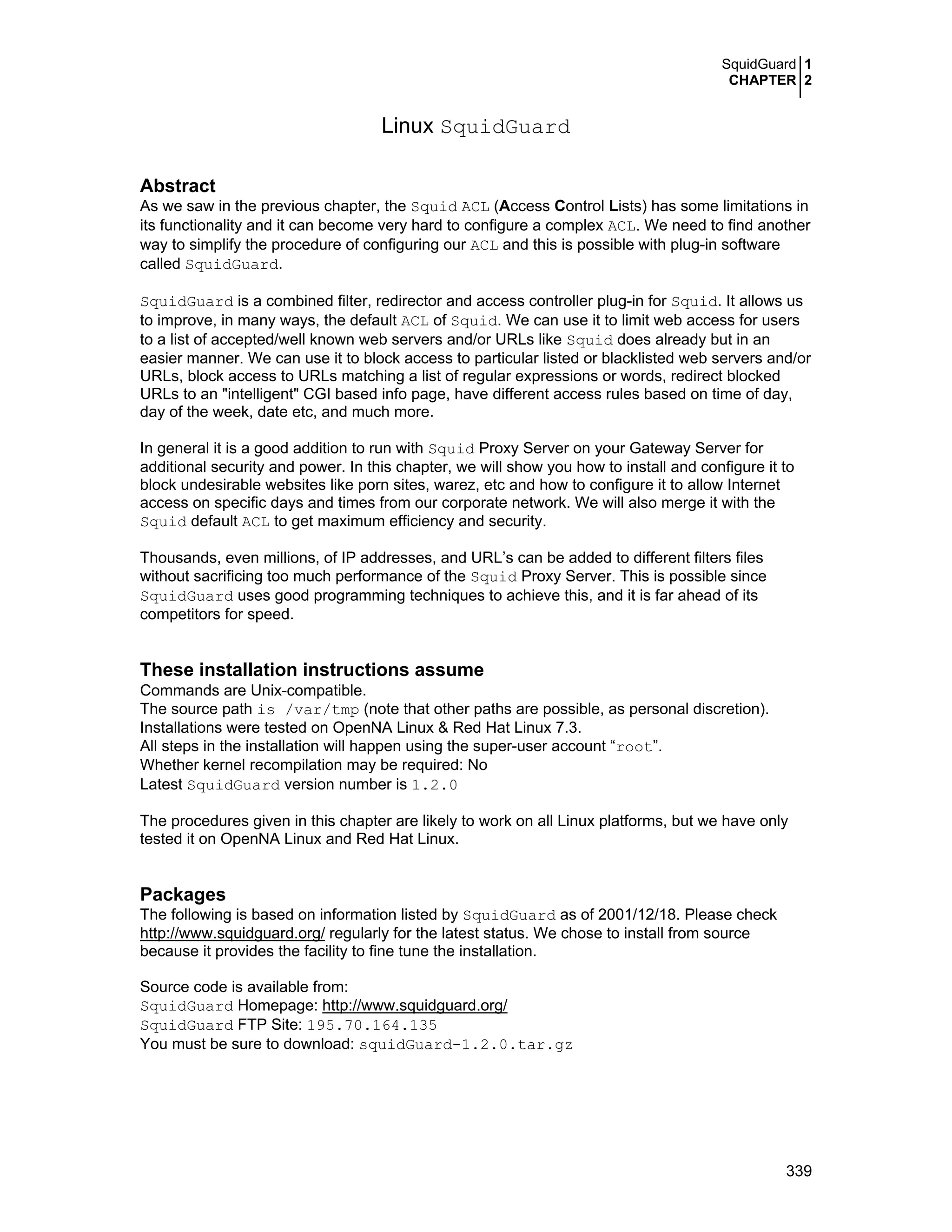 SquidGuard 1
CHAPTER 2
339
Linux SquidGuard
Abstract
As we saw in the previous chapter, the Squid ACL (Access Control Lists) has some limitations in
its functionality and it can become very hard to configure a complex ACL. We need to find another
way to simplify the procedure of configuring our ACL and this is possible with plug-in software
called SquidGuard.
SquidGuard is a combined filter, redirector and access controller plug-in for Squid. It allows us
to improve, in many ways, the default ACL of Squid. We can use it to limit web access for users
to a list of accepted/well known web servers and/or URLs like Squid does already but in an
easier manner. We can use it to block access to particular listed or blacklisted web servers and/or
URLs, block access to URLs matching a list of regular expressions or words, redirect blocked
URLs to an "intelligent" CGI based info page, have different access rules based on time of day,
day of the week, date etc, and much more.
In general it is a good addition to run with Squid Proxy Server on your Gateway Server for
additional security and power. In this chapter, we will show you how to install and configure it to
block undesirable websites like porn sites, warez, etc and how to configure it to allow Internet
access on specific days and times from our corporate network. We will also merge it with the
Squid default ACL to get maximum efficiency and security.
Thousands, even millions, of IP addresses, and URL’s can be added to different filters files
without sacrificing too much performance of the Squid Proxy Server. This is possible since
SquidGuard uses good programming techniques to achieve this, and it is far ahead of its
competitors for speed.
These installation instructions assume
Commands are Unix-compatible.
The source path is /var/tmp (note that other paths are possible, as personal discretion).
Installations were tested on OpenNA Linux & Red Hat Linux 7.3.
All steps in the installation will happen using the super-user account “root”.
Whether kernel recompilation may be required: No
Latest SquidGuard version number is 1.2.0
The procedures given in this chapter are likely to work on all Linux platforms, but we have only
tested it on OpenNA Linux and Red Hat Linux.
Packages
The following is based on information listed by SquidGuard as of 2001/12/18. Please check
http://www.squidguard.org/ regularly for the latest status. We chose to install from source
because it provides the facility to fine tune the installation.
Source code is available from:
SquidGuard Homepage: http://www.squidguard.org/
SquidGuard FTP Site: 195.70.164.135
You must be sure to download: squidGuard-1.2.0.tar.gz
 