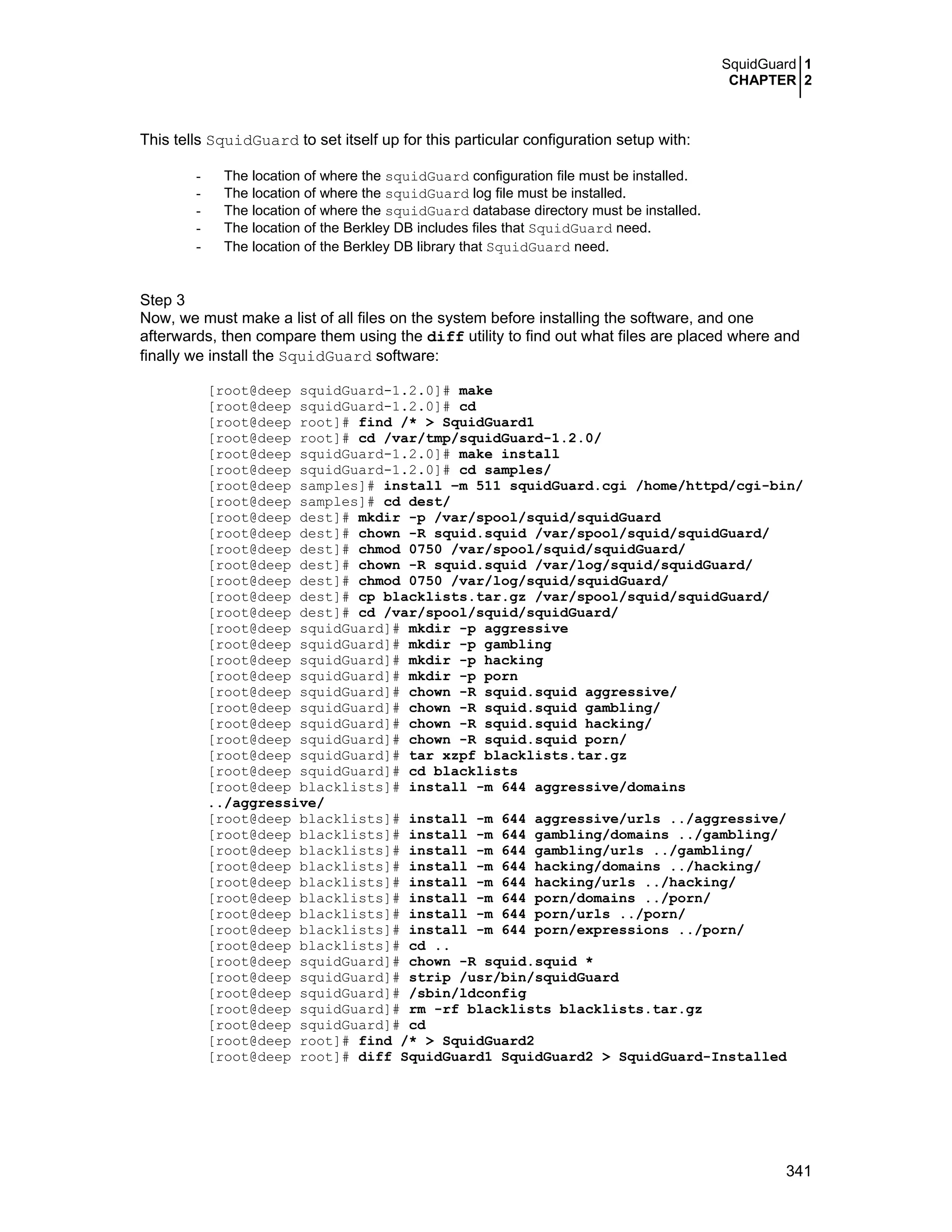 SquidGuard 1
CHAPTER 2
341
This tells SquidGuard to set itself up for this particular configuration setup with:
- The location of where the squidGuard configuration file must be installed.
- The location of where the squidGuard log file must be installed.
- The location of where the squidGuard database directory must be installed.
- The location of the Berkley DB includes files that SquidGuard need.
- The location of the Berkley DB library that SquidGuard need.
Step 3
Now, we must make a list of all files on the system before installing the software, and one
afterwards, then compare them using the diff utility to find out what files are placed where and
finally we install the SquidGuard software:
[root@deep squidGuard-1.2.0]# make
[root@deep squidGuard-1.2.0]# cd
[root@deep root]# find /* > SquidGuard1
[root@deep root]# cd /var/tmp/squidGuard-1.2.0/
[root@deep squidGuard-1.2.0]# make install
[root@deep squidGuard-1.2.0]# cd samples/
[root@deep samples]# install –m 511 squidGuard.cgi /home/httpd/cgi-bin/
[root@deep samples]# cd dest/
[root@deep dest]# mkdir -p /var/spool/squid/squidGuard
[root@deep dest]# chown -R squid.squid /var/spool/squid/squidGuard/
[root@deep dest]# chmod 0750 /var/spool/squid/squidGuard/
[root@deep dest]# chown -R squid.squid /var/log/squid/squidGuard/
[root@deep dest]# chmod 0750 /var/log/squid/squidGuard/
[root@deep dest]# cp blacklists.tar.gz /var/spool/squid/squidGuard/
[root@deep dest]# cd /var/spool/squid/squidGuard/
[root@deep squidGuard]# mkdir -p aggressive
[root@deep squidGuard]# mkdir -p gambling
[root@deep squidGuard]# mkdir -p hacking
[root@deep squidGuard]# mkdir -p porn
[root@deep squidGuard]# chown -R squid.squid aggressive/
[root@deep squidGuard]# chown -R squid.squid gambling/
[root@deep squidGuard]# chown -R squid.squid hacking/
[root@deep squidGuard]# chown -R squid.squid porn/
[root@deep squidGuard]# tar xzpf blacklists.tar.gz
[root@deep squidGuard]# cd blacklists
[root@deep blacklists]# install -m 644 aggressive/domains
../aggressive/
[root@deep blacklists]# install -m 644 aggressive/urls ../aggressive/
[root@deep blacklists]# install -m 644 gambling/domains ../gambling/
[root@deep blacklists]# install -m 644 gambling/urls ../gambling/
[root@deep blacklists]# install -m 644 hacking/domains ../hacking/
[root@deep blacklists]# install -m 644 hacking/urls ../hacking/
[root@deep blacklists]# install -m 644 porn/domains ../porn/
[root@deep blacklists]# install -m 644 porn/urls ../porn/
[root@deep blacklists]# install -m 644 porn/expressions ../porn/
[root@deep blacklists]# cd ..
[root@deep squidGuard]# chown -R squid.squid *
[root@deep squidGuard]# strip /usr/bin/squidGuard
[root@deep squidGuard]# /sbin/ldconfig
[root@deep squidGuard]# rm -rf blacklists blacklists.tar.gz
[root@deep squidGuard]# cd
[root@deep root]# find /* > SquidGuard2
[root@deep root]# diff SquidGuard1 SquidGuard2 > SquidGuard-Installed
 