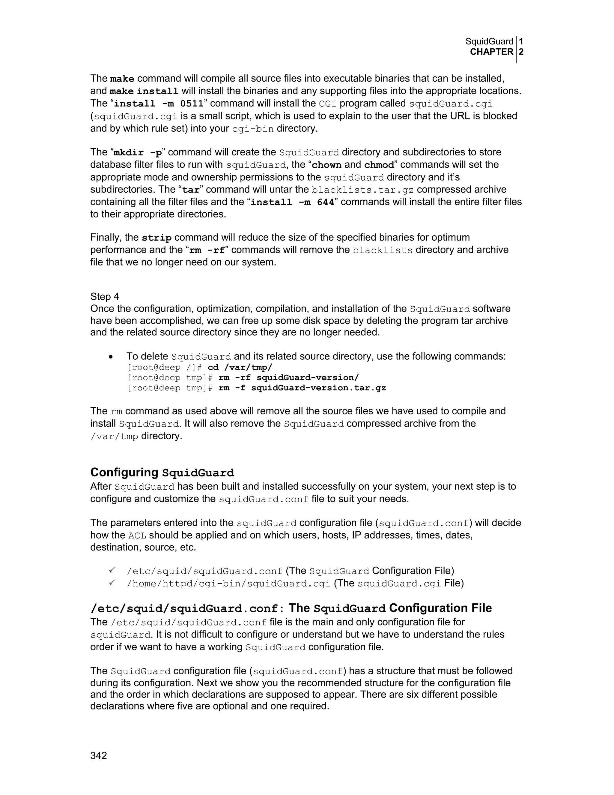 SquidGuard 1
CHAPTER 2
342
The make command will compile all source files into executable binaries that can be installed,
and make install will install the binaries and any supporting files into the appropriate locations.
The “install -m 0511” command will install the CGI program called squidGuard.cgi
(squidGuard.cgi is a small script, which is used to explain to the user that the URL is blocked
and by which rule set) into your cgi-bin directory.
The “mkdir -p” command will create the SquidGuard directory and subdirectories to store
database filter files to run with squidGuard, the “chown and chmod” commands will set the
appropriate mode and ownership permissions to the squidGuard directory and it’s
subdirectories. The “tar” command will untar the blacklists.tar.gz compressed archive
containing all the filter files and the “install -m 644” commands will install the entire filter files
to their appropriate directories.
Finally, the strip command will reduce the size of the specified binaries for optimum
performance and the “rm -rf” commands will remove the blacklists directory and archive
file that we no longer need on our system.
Step 4
Once the configuration, optimization, compilation, and installation of the SquidGuard software
have been accomplished, we can free up some disk space by deleting the program tar archive
and the related source directory since they are no longer needed.
• To delete SquidGuard and its related source directory, use the following commands:
[root@deep /]# cd /var/tmp/
[root@deep tmp]# rm -rf squidGuard-version/
[root@deep tmp]# rm -f squidGuard-version.tar.gz
The rm command as used above will remove all the source files we have used to compile and
install SquidGuard. It will also remove the SquidGuard compressed archive from the
/var/tmp directory.
Configuring SquidGuard
After SquidGuard has been built and installed successfully on your system, your next step is to
configure and customize the squidGuard.conf file to suit your needs.
The parameters entered into the squidGuard configuration file (squidGuard.conf) will decide
how the ACL should be applied and on which users, hosts, IP addresses, times, dates,
destination, source, etc.
/etc/squid/squidGuard.conf (The SquidGuard Configuration File)
/home/httpd/cgi-bin/squidGuard.cgi (The squidGuard.cgi File)
/etc/squid/squidGuard.conf: The SquidGuard Configuration File
The /etc/squid/squidGuard.conf file is the main and only configuration file for
squidGuard. It is not difficult to configure or understand but we have to understand the rules
order if we want to have a working SquidGuard configuration file.
The SquidGuard configuration file (squidGuard.conf) has a structure that must be followed
during its configuration. Next we show you the recommended structure for the configuration file
and the order in which declarations are supposed to appear. There are six different possible
declarations where five are optional and one required.
 