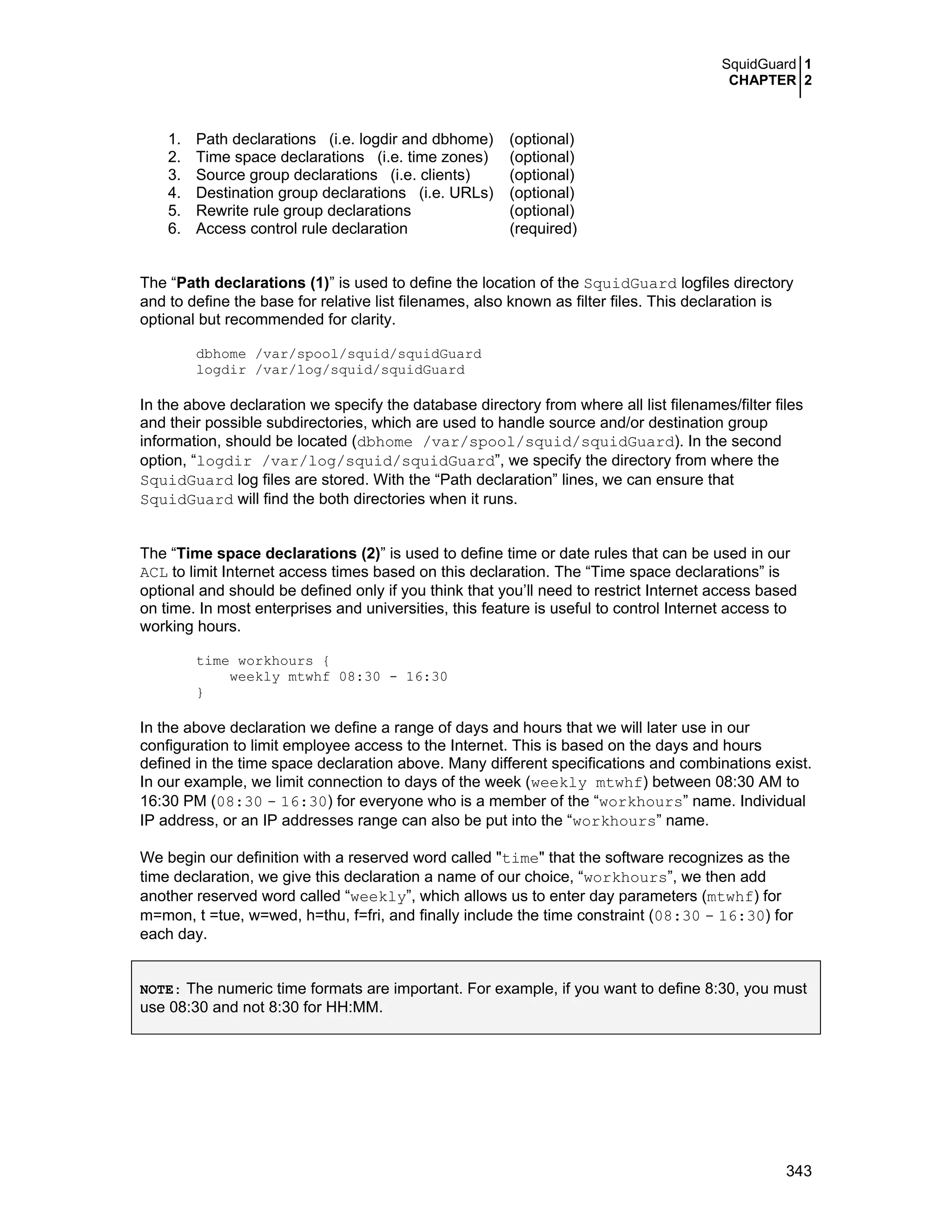SquidGuard 1
CHAPTER 2
343
1. Path declarations (i.e. logdir and dbhome) (optional)
2. Time space declarations (i.e. time zones) (optional)
3. Source group declarations (i.e. clients) (optional)
4. Destination group declarations (i.e. URLs) (optional)
5. Rewrite rule group declarations (optional)
6. Access control rule declaration (required)
The “Path declarations (1)” is used to define the location of the SquidGuard logfiles directory
and to define the base for relative list filenames, also known as filter files. This declaration is
optional but recommended for clarity.
dbhome /var/spool/squid/squidGuard
logdir /var/log/squid/squidGuard
In the above declaration we specify the database directory from where all list filenames/filter files
and their possible subdirectories, which are used to handle source and/or destination group
information, should be located (dbhome /var/spool/squid/squidGuard). In the second
option, “logdir /var/log/squid/squidGuard”, we specify the directory from where the
SquidGuard log files are stored. With the “Path declaration” lines, we can ensure that
SquidGuard will find the both directories when it runs.
The “Time space declarations (2)” is used to define time or date rules that can be used in our
ACL to limit Internet access times based on this declaration. The “Time space declarations” is
optional and should be defined only if you think that you’ll need to restrict Internet access based
on time. In most enterprises and universities, this feature is useful to control Internet access to
working hours.
time workhours {
weekly mtwhf 08:30 - 16:30
}
In the above declaration we define a range of days and hours that we will later use in our
configuration to limit employee access to the Internet. This is based on the days and hours
defined in the time space declaration above. Many different specifications and combinations exist.
In our example, we limit connection to days of the week (weekly mtwhf) between 08:30 AM to
16:30 PM (08:30 - 16:30) for everyone who is a member of the “workhours” name. Individual
IP address, or an IP addresses range can also be put into the “workhours” name.
We begin our definition with a reserved word called "time" that the software recognizes as the
time declaration, we give this declaration a name of our choice, “workhours”, we then add
another reserved word called “weekly”, which allows us to enter day parameters (mtwhf) for
m=mon, t =tue, w=wed, h=thu, f=fri, and finally include the time constraint (08:30 - 16:30) for
each day.
NOTE: The numeric time formats are important. For example, if you want to define 8:30, you must
use 08:30 and not 8:30 for HH:MM.
 