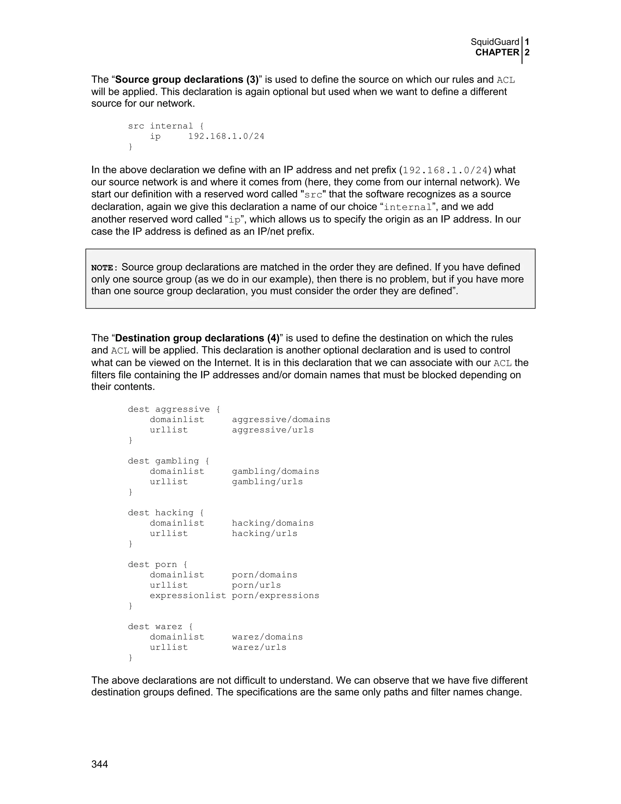 SquidGuard 1
CHAPTER 2
344
The “Source group declarations (3)” is used to define the source on which our rules and ACL
will be applied. This declaration is again optional but used when we want to define a different
source for our network.
src internal {
ip 192.168.1.0/24
}
In the above declaration we define with an IP address and net prefix (192.168.1.0/24) what
our source network is and where it comes from (here, they come from our internal network). We
start our definition with a reserved word called "src" that the software recognizes as a source
declaration, again we give this declaration a name of our choice “internal”, and we add
another reserved word called “ip”, which allows us to specify the origin as an IP address. In our
case the IP address is defined as an IP/net prefix.
NOTE: Source group declarations are matched in the order they are defined. If you have defined
only one source group (as we do in our example), then there is no problem, but if you have more
than one source group declaration, you must consider the order they are defined”.
The “Destination group declarations (4)” is used to define the destination on which the rules
and ACL will be applied. This declaration is another optional declaration and is used to control
what can be viewed on the Internet. It is in this declaration that we can associate with our ACL the
filters file containing the IP addresses and/or domain names that must be blocked depending on
their contents.
dest aggressive {
domainlist aggressive/domains
urllist aggressive/urls
}
dest gambling {
domainlist gambling/domains
urllist gambling/urls
}
dest hacking {
domainlist hacking/domains
urllist hacking/urls
}
dest porn {
domainlist porn/domains
urllist porn/urls
expressionlist porn/expressions
}
dest warez {
domainlist warez/domains
urllist warez/urls
}
The above declarations are not difficult to understand. We can observe that we have five different
destination groups defined. The specifications are the same only paths and filter names change.
 