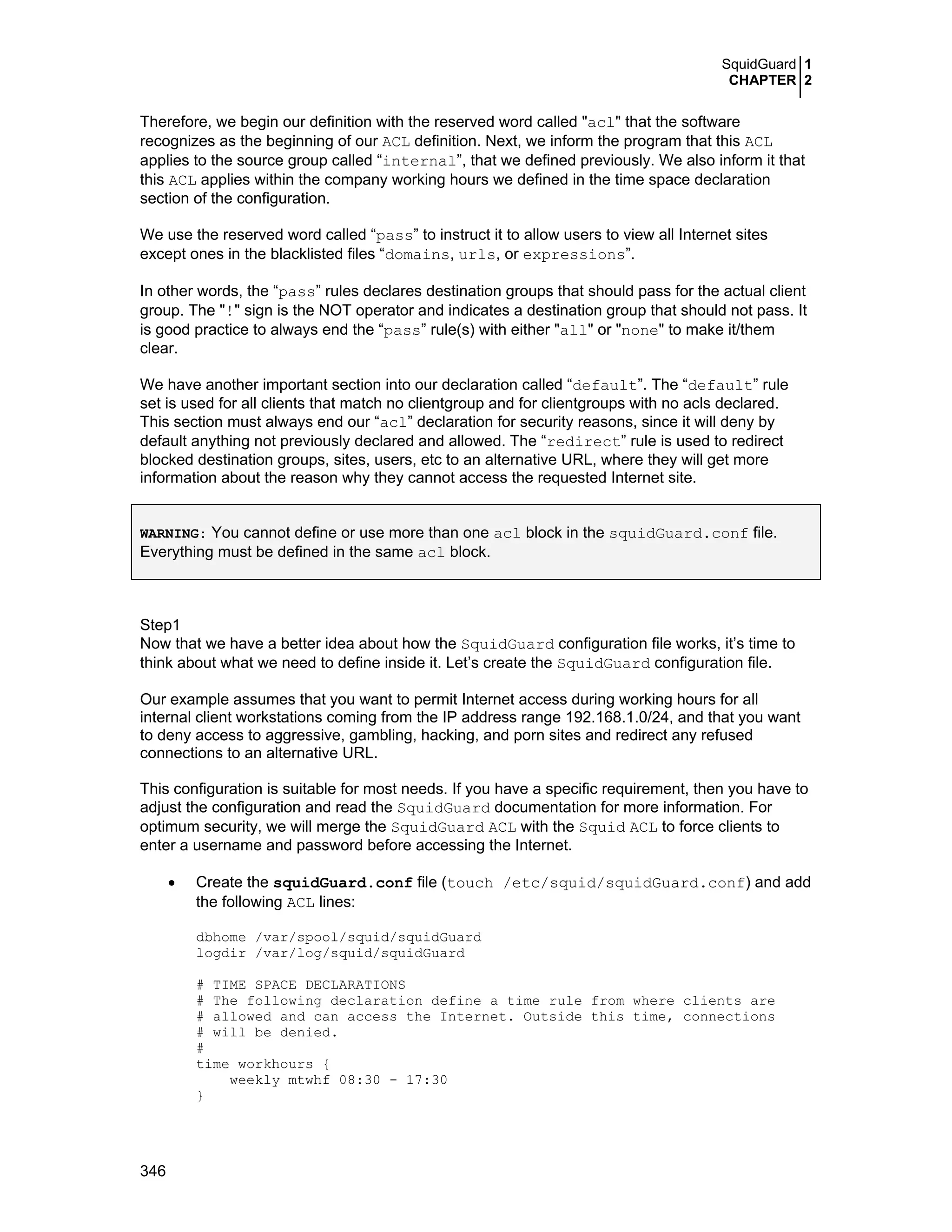 SquidGuard 1
CHAPTER 2
346
Therefore, we begin our definition with the reserved word called "acl" that the software
recognizes as the beginning of our ACL definition. Next, we inform the program that this ACL
applies to the source group called “internal”, that we defined previously. We also inform it that
this ACL applies within the company working hours we defined in the time space declaration
section of the configuration.
We use the reserved word called “pass” to instruct it to allow users to view all Internet sites
except ones in the blacklisted files “domains, urls, or expressions”.
In other words, the “pass” rules declares destination groups that should pass for the actual client
group. The "!" sign is the NOT operator and indicates a destination group that should not pass. It
is good practice to always end the “pass” rule(s) with either "all" or "none" to make it/them
clear.
We have another important section into our declaration called “default”. The “default” rule
set is used for all clients that match no clientgroup and for clientgroups with no acls declared.
This section must always end our “acl” declaration for security reasons, since it will deny by
default anything not previously declared and allowed. The “redirect” rule is used to redirect
blocked destination groups, sites, users, etc to an alternative URL, where they will get more
information about the reason why they cannot access the requested Internet site.
WARNING: You cannot define or use more than one acl block in the squidGuard.conf file.
Everything must be defined in the same acl block.
Step1
Now that we have a better idea about how the SquidGuard configuration file works, it’s time to
think about what we need to define inside it. Let’s create the SquidGuard configuration file.
Our example assumes that you want to permit Internet access during working hours for all
internal client workstations coming from the IP address range 192.168.1.0/24, and that you want
to deny access to aggressive, gambling, hacking, and porn sites and redirect any refused
connections to an alternative URL.
This configuration is suitable for most needs. If you have a specific requirement, then you have to
adjust the configuration and read the SquidGuard documentation for more information. For
optimum security, we will merge the SquidGuard ACL with the Squid ACL to force clients to
enter a username and password before accessing the Internet.
• Create the squidGuard.conf file (touch /etc/squid/squidGuard.conf) and add
the following ACL lines:
dbhome /var/spool/squid/squidGuard
logdir /var/log/squid/squidGuard
# TIME SPACE DECLARATIONS
# The following declaration define a time rule from where clients are
# allowed and can access the Internet. Outside this time, connections
# will be denied.
#
time workhours {
weekly mtwhf 08:30 - 17:30
}
 
