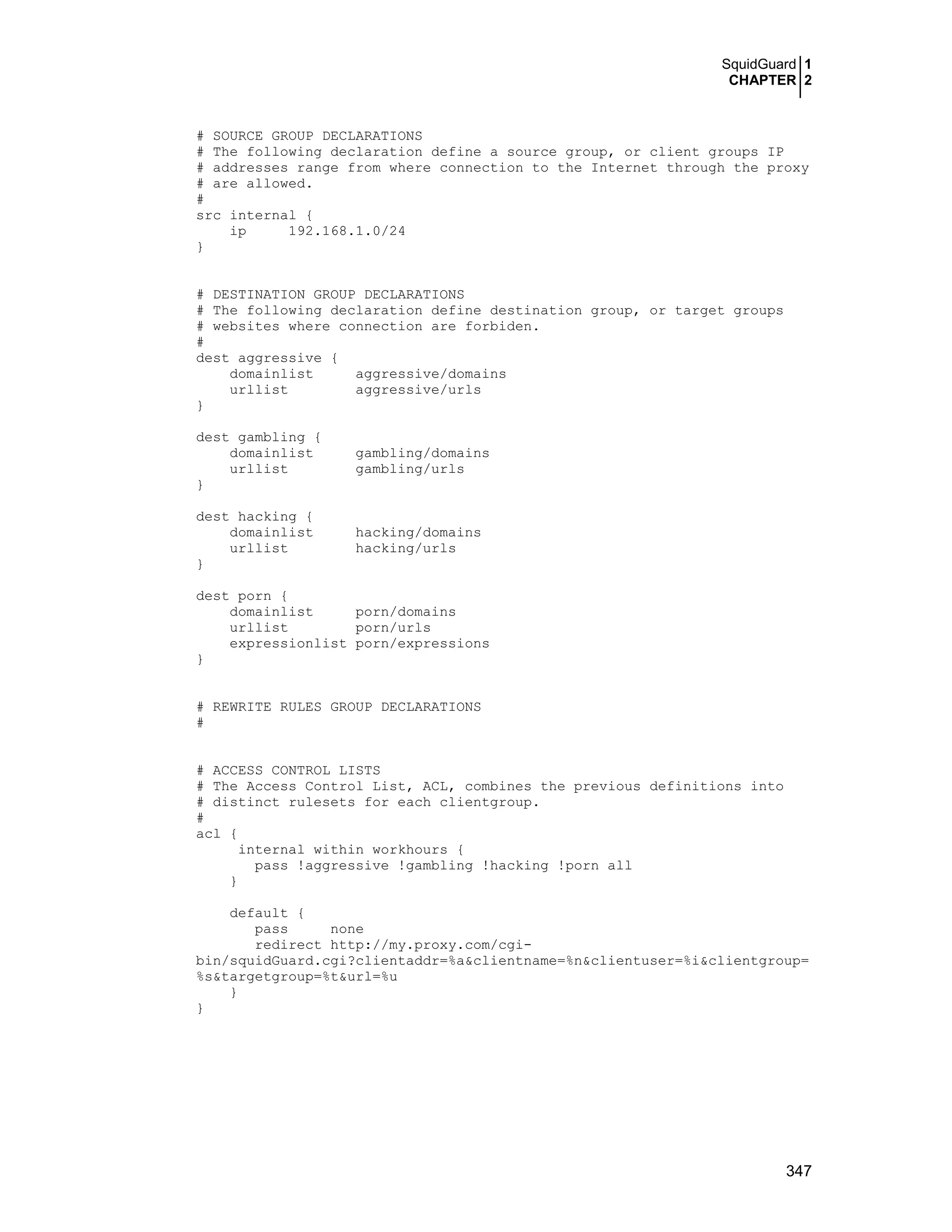 SquidGuard 1
CHAPTER 2
347
# SOURCE GROUP DECLARATIONS
# The following declaration define a source group, or client groups IP
# addresses range from where connection to the Internet through the proxy
# are allowed.
#
src internal {
ip 192.168.1.0/24
}
# DESTINATION GROUP DECLARATIONS
# The following declaration define destination group, or target groups
# websites where connection are forbiden.
#
dest aggressive {
domainlist aggressive/domains
urllist aggressive/urls
}
dest gambling {
domainlist gambling/domains
urllist gambling/urls
}
dest hacking {
domainlist hacking/domains
urllist hacking/urls
}
dest porn {
domainlist porn/domains
urllist porn/urls
expressionlist porn/expressions
}
# REWRITE RULES GROUP DECLARATIONS
#
# ACCESS CONTROL LISTS
# The Access Control List, ACL, combines the previous definitions into
# distinct rulesets for each clientgroup.
#
acl {
internal within workhours {
pass !aggressive !gambling !hacking !porn all
}
default {
pass none
redirect http://my.proxy.com/cgi-
bin/squidGuard.cgi?clientaddr=%a&clientname=%n&clientuser=%i&clientgroup=
%s&targetgroup=%t&url=%u
}
}
 