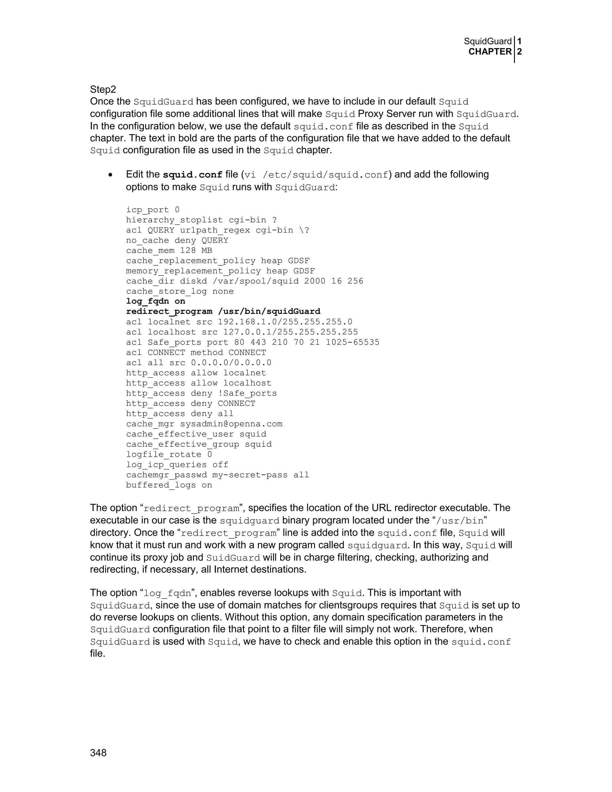 SquidGuard 1
CHAPTER 2
348
Step2
Once the SquidGuard has been configured, we have to include in our default Squid
configuration file some additional lines that will make Squid Proxy Server run with SquidGuard.
In the configuration below, we use the default squid.conf file as described in the Squid
chapter. The text in bold are the parts of the configuration file that we have added to the default
Squid configuration file as used in the Squid chapter.
• Edit the squid.conf file (vi /etc/squid/squid.conf) and add the following
options to make Squid runs with SquidGuard:
icp_port 0
hierarchy_stoplist cgi-bin ?
acl QUERY urlpath_regex cgi-bin ?
no_cache deny QUERY
cache_mem 128 MB
cache_replacement_policy heap GDSF
memory_replacement_policy heap GDSF
cache_dir diskd /var/spool/squid 2000 16 256
cache_store_log none
log_fqdn on
redirect_program /usr/bin/squidGuard
acl localnet src 192.168.1.0/255.255.255.0
acl localhost src 127.0.0.1/255.255.255.255
acl Safe_ports port 80 443 210 70 21 1025-65535
acl CONNECT method CONNECT
acl all src 0.0.0.0/0.0.0.0
http_access allow localnet
http_access allow localhost
http_access deny !Safe_ports
http_access deny CONNECT
http_access deny all
cache_mgr sysadmin@openna.com
cache_effective_user squid
cache_effective_group squid
logfile_rotate 0
log_icp_queries off
cachemgr_passwd my-secret-pass all
buffered_logs on
The option “redirect_program”, specifies the location of the URL redirector executable. The
executable in our case is the squidguard binary program located under the “/usr/bin”
directory. Once the “redirect_program” line is added into the squid.conf file, Squid will
know that it must run and work with a new program called squidguard. In this way, Squid will
continue its proxy job and SuidGuard will be in charge filtering, checking, authorizing and
redirecting, if necessary, all Internet destinations.
The option “log_fqdn”, enables reverse lookups with Squid. This is important with
SquidGuard, since the use of domain matches for clientsgroups requires that Squid is set up to
do reverse lookups on clients. Without this option, any domain specification parameters in the
SquidGuard configuration file that point to a filter file will simply not work. Therefore, when
SquidGuard is used with Squid, we have to check and enable this option in the squid.conf
file.
 