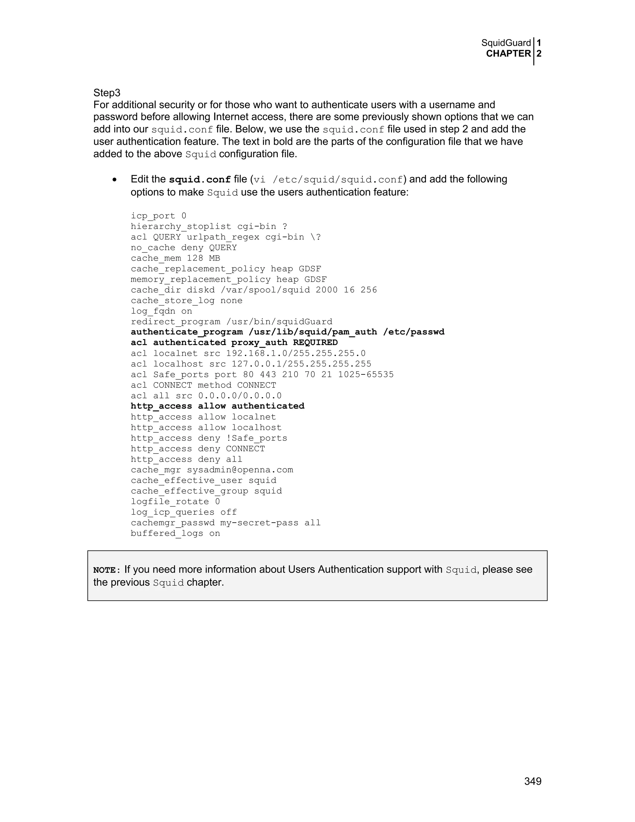 SquidGuard 1
CHAPTER 2
349
Step3
For additional security or for those who want to authenticate users with a username and
password before allowing Internet access, there are some previously shown options that we can
add into our squid.conf file. Below, we use the squid.conf file used in step 2 and add the
user authentication feature. The text in bold are the parts of the configuration file that we have
added to the above Squid configuration file.
• Edit the squid.conf file (vi /etc/squid/squid.conf) and add the following
options to make Squid use the users authentication feature:
icp_port 0
hierarchy_stoplist cgi-bin ?
acl QUERY urlpath_regex cgi-bin ?
no_cache deny QUERY
cache_mem 128 MB
cache_replacement_policy heap GDSF
memory_replacement_policy heap GDSF
cache_dir diskd /var/spool/squid 2000 16 256
cache_store_log none
log_fqdn on
redirect_program /usr/bin/squidGuard
authenticate_program /usr/lib/squid/pam_auth /etc/passwd
acl authenticated proxy_auth REQUIRED
acl localnet src 192.168.1.0/255.255.255.0
acl localhost src 127.0.0.1/255.255.255.255
acl Safe_ports port 80 443 210 70 21 1025-65535
acl CONNECT method CONNECT
acl all src 0.0.0.0/0.0.0.0
http_access allow authenticated
http_access allow localnet
http_access allow localhost
http_access deny !Safe_ports
http_access deny CONNECT
http_access deny all
cache_mgr sysadmin@openna.com
cache_effective_user squid
cache_effective_group squid
logfile_rotate 0
log_icp_queries off
cachemgr_passwd my-secret-pass all
buffered_logs on
NOTE: If you need more information about Users Authentication support with Squid, please see
the previous Squid chapter.
 