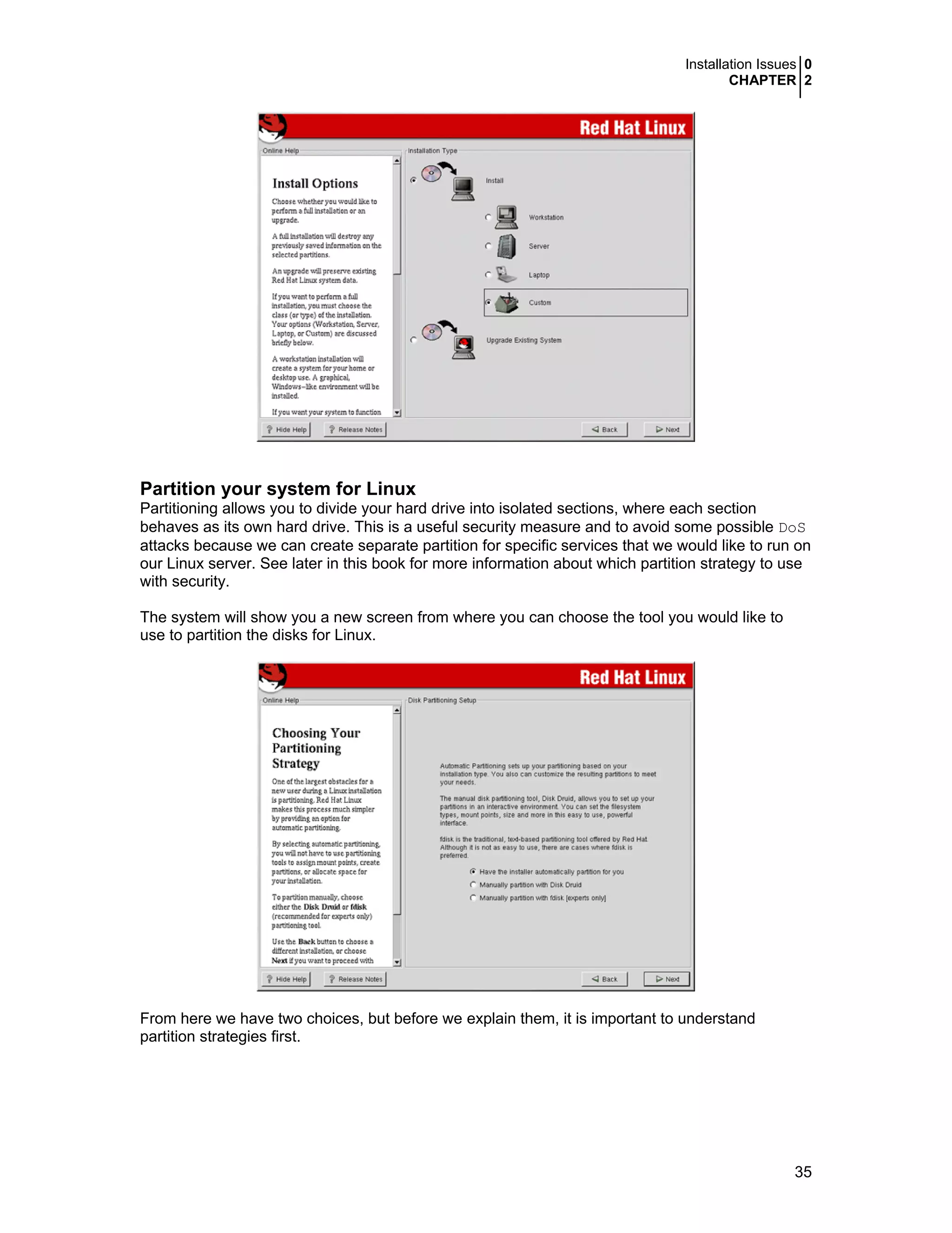 Installation Issues 0
CHAPTER 2
35
Partition your system for Linux
Partitioning allows you to divide your hard drive into isolated sections, where each section
behaves as its own hard drive. This is a useful security measure and to avoid some possible DoS
attacks because we can create separate partition for specific services that we would like to run on
our Linux server. See later in this book for more information about which partition strategy to use
with security.
The system will show you a new screen from where you can choose the tool you would like to
use to partition the disks for Linux.
From here we have two choices, but before we explain them, it is important to understand
partition strategies first.
 