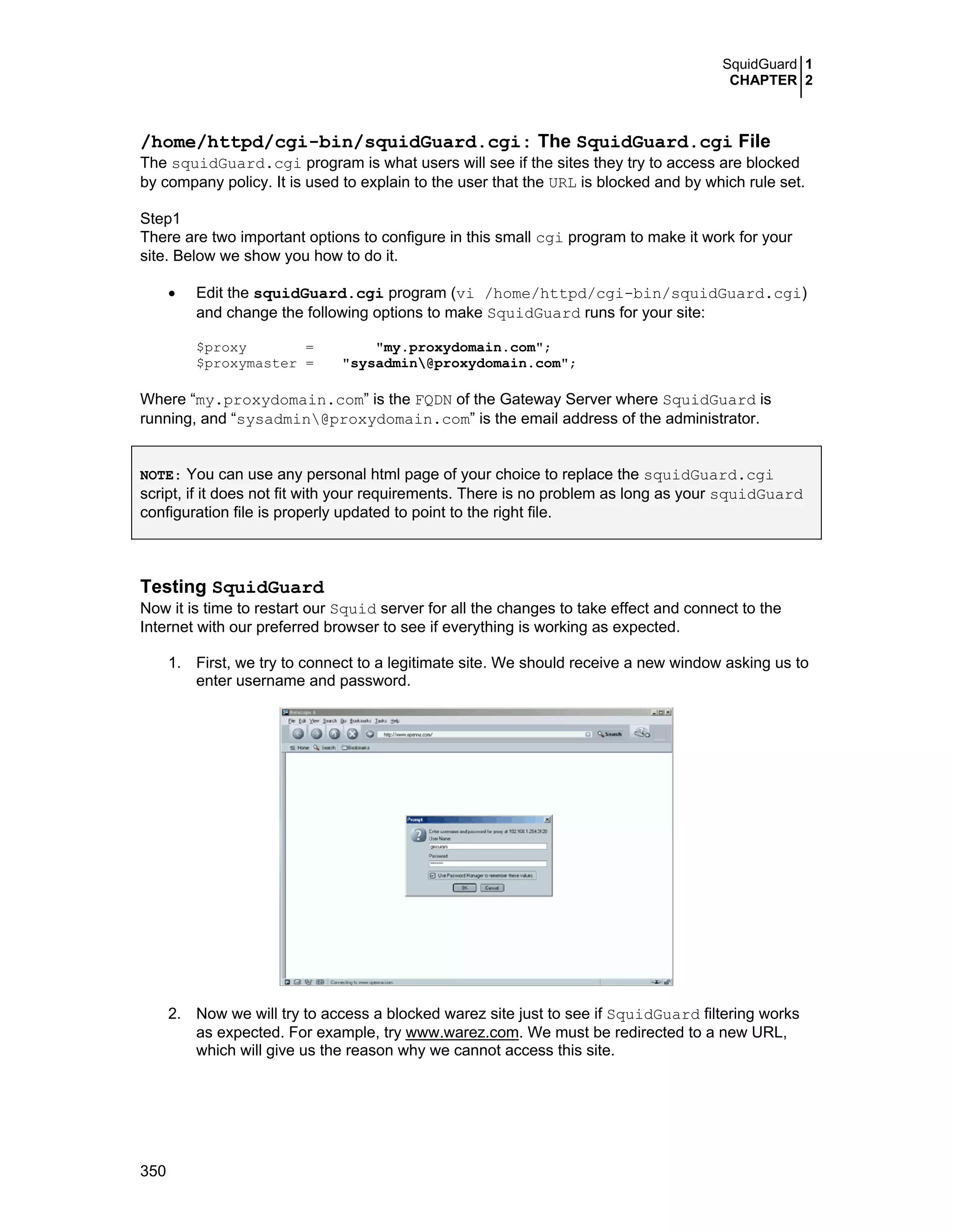 SquidGuard 1
CHAPTER 2
350
/home/httpd/cgi-bin/squidGuard.cgi: The SquidGuard.cgi File
The squidGuard.cgi program is what users will see if the sites they try to access are blocked
by company policy. It is used to explain to the user that the URL is blocked and by which rule set.
Step1
There are two important options to configure in this small cgi program to make it work for your
site. Below we show you how to do it.
• Edit the squidGuard.cgi program (vi /home/httpd/cgi-bin/squidGuard.cgi)
and change the following options to make SquidGuard runs for your site:
$proxy = "my.proxydomain.com";
$proxymaster = "sysadmin@proxydomain.com";
Where “my.proxydomain.com” is the FQDN of the Gateway Server where SquidGuard is
running, and “sysadmin@proxydomain.com” is the email address of the administrator.
NOTE: You can use any personal html page of your choice to replace the squidGuard.cgi
script, if it does not fit with your requirements. There is no problem as long as your squidGuard
configuration file is properly updated to point to the right file.
Testing SquidGuard
Now it is time to restart our Squid server for all the changes to take effect and connect to the
Internet with our preferred browser to see if everything is working as expected.
1. First, we try to connect to a legitimate site. We should receive a new window asking us to
enter username and password.
2. Now we will try to access a blocked warez site just to see if SquidGuard filtering works
as expected. For example, try www.warez.com. We must be redirected to a new URL,
which will give us the reason why we cannot access this site.
 