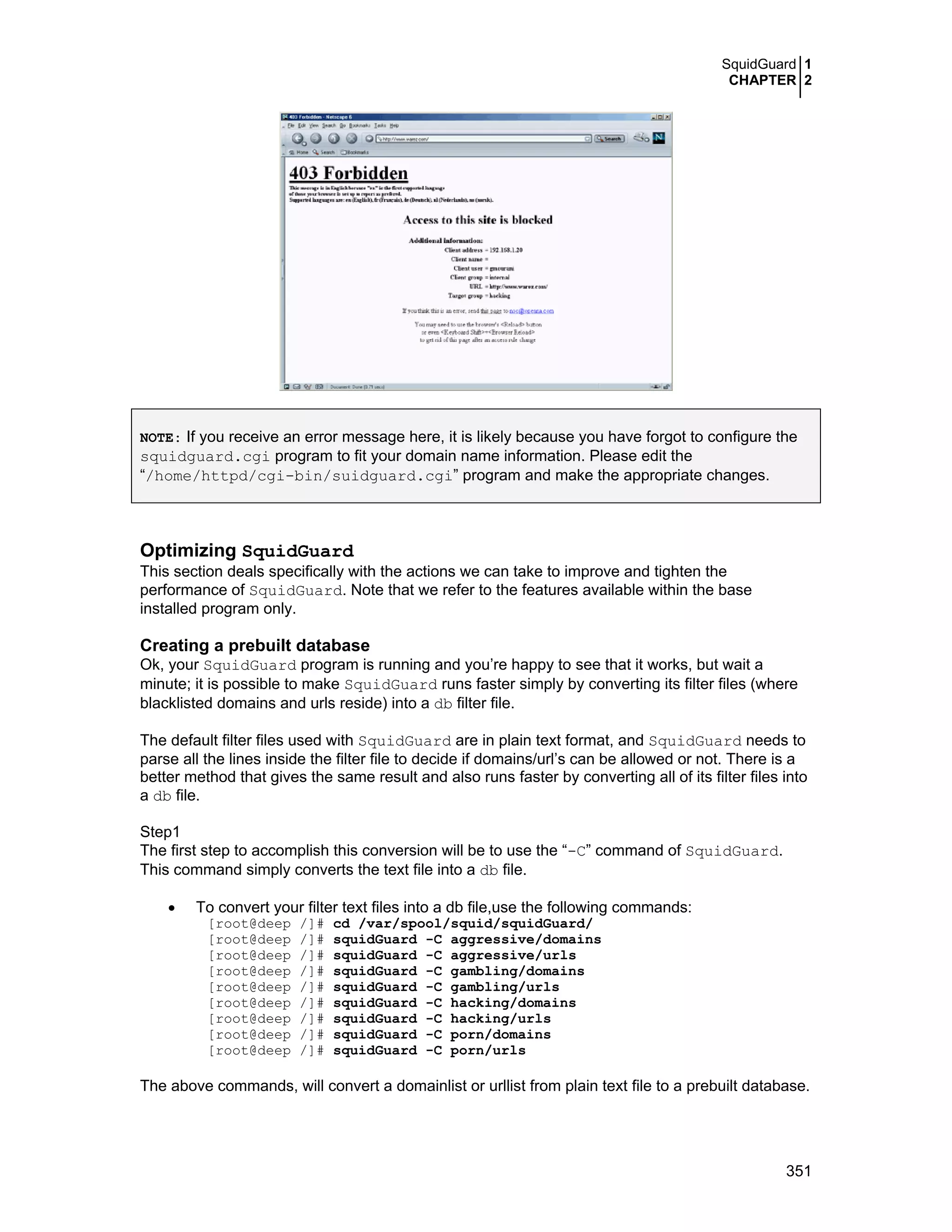 SquidGuard 1
CHAPTER 2
351
NOTE: If you receive an error message here, it is likely because you have forgot to configure the
squidguard.cgi program to fit your domain name information. Please edit the
“/home/httpd/cgi-bin/suidguard.cgi” program and make the appropriate changes.
Optimizing SquidGuard
This section deals specifically with the actions we can take to improve and tighten the
performance of SquidGuard. Note that we refer to the features available within the base
installed program only.
Creating a prebuilt database
Ok, your SquidGuard program is running and you’re happy to see that it works, but wait a
minute; it is possible to make SquidGuard runs faster simply by converting its filter files (where
blacklisted domains and urls reside) into a db filter file.
The default filter files used with SquidGuard are in plain text format, and SquidGuard needs to
parse all the lines inside the filter file to decide if domains/url’s can be allowed or not. There is a
better method that gives the same result and also runs faster by converting all of its filter files into
a db file.
Step1
The first step to accomplish this conversion will be to use the “-C” command of SquidGuard.
This command simply converts the text file into a db file.
• To convert your filter text files into a db file,use the following commands:
[root@deep /]# cd /var/spool/squid/squidGuard/
[root@deep /]# squidGuard -C aggressive/domains
[root@deep /]# squidGuard -C aggressive/urls
[root@deep /]# squidGuard -C gambling/domains
[root@deep /]# squidGuard -C gambling/urls
[root@deep /]# squidGuard -C hacking/domains
[root@deep /]# squidGuard -C hacking/urls
[root@deep /]# squidGuard -C porn/domains
[root@deep /]# squidGuard -C porn/urls
The above commands, will convert a domainlist or urllist from plain text file to a prebuilt database.
 