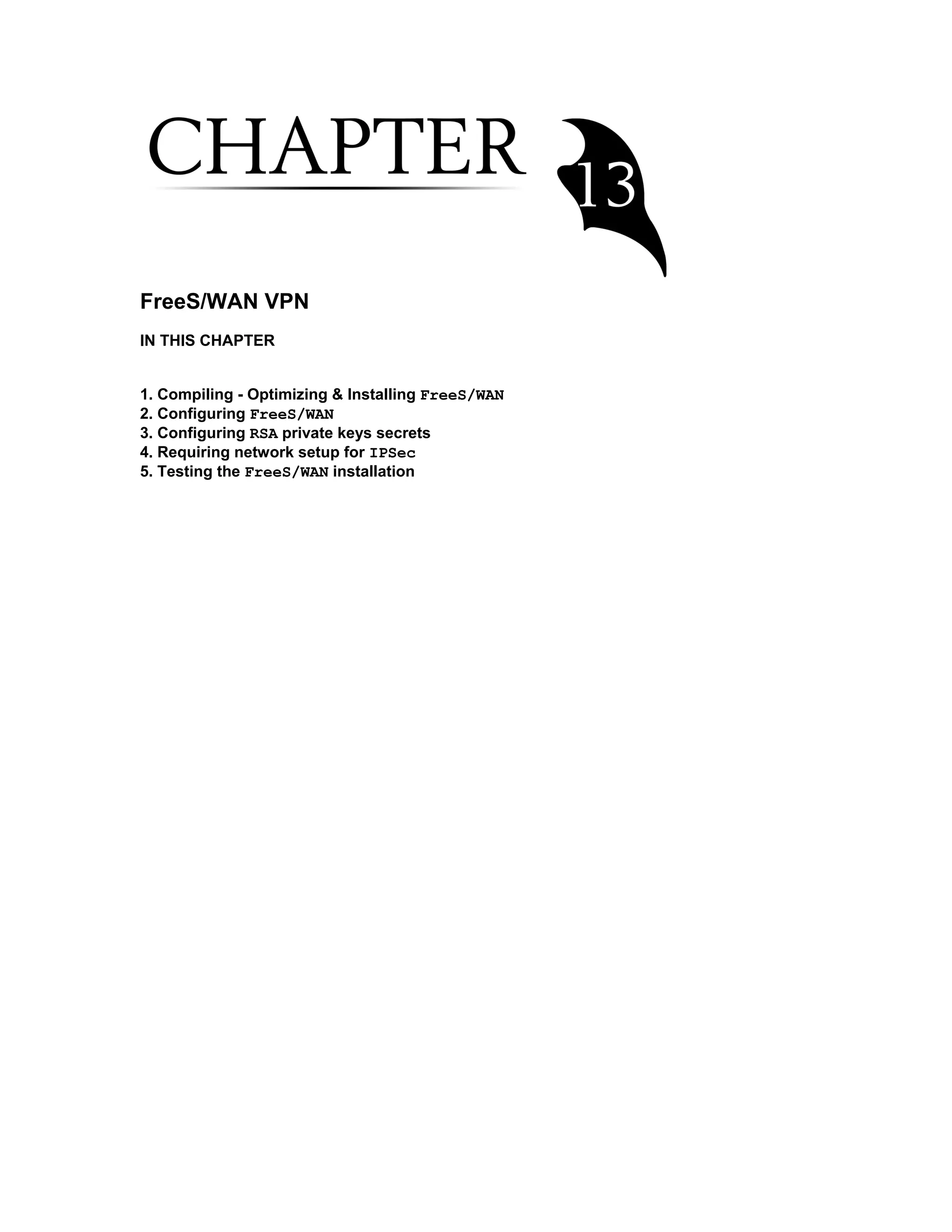 FreeS/WAN VPN
IN THIS CHAPTER
1. Compiling - Optimizing & Installing FreeS/WAN
2. Configuring FreeS/WAN
3. Configuring RSA private keys secrets
4. Requiring network setup for IPSec
5. Testing the FreeS/WAN installation
 