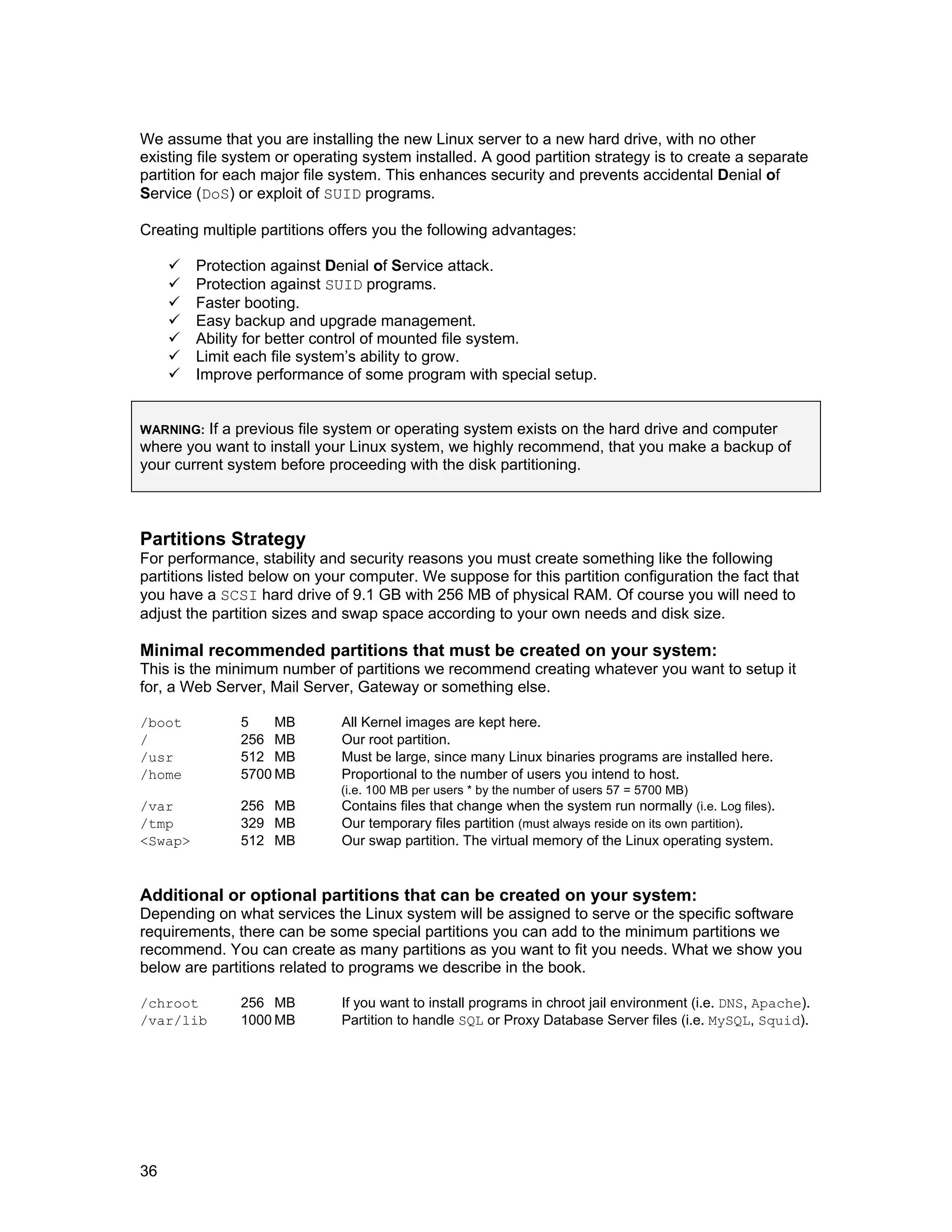 36
We assume that you are installing the new Linux server to a new hard drive, with no other
existing file system or operating system installed. A good partition strategy is to create a separate
partition for each major file system. This enhances security and prevents accidental Denial of
Service (DoS) or exploit of SUID programs.
Creating multiple partitions offers you the following advantages:
Protection against Denial of Service attack.
Protection against SUID programs.
Faster booting.
Easy backup and upgrade management.
Ability for better control of mounted file system.
Limit each file system’s ability to grow.
Improve performance of some program with special setup.
WARNING: If a previous file system or operating system exists on the hard drive and computer
where you want to install your Linux system, we highly recommend, that you make a backup of
your current system before proceeding with the disk partitioning.
Partitions Strategy
For performance, stability and security reasons you must create something like the following
partitions listed below on your computer. We suppose for this partition configuration the fact that
you have a SCSI hard drive of 9.1 GB with 256 MB of physical RAM. Of course you will need to
adjust the partition sizes and swap space according to your own needs and disk size.
Minimal recommended partitions that must be created on your system:
This is the minimum number of partitions we recommend creating whatever you want to setup it
for, a Web Server, Mail Server, Gateway or something else.
/boot 5 MB All Kernel images are kept here.
/ 256 MB Our root partition.
/usr 512 MB Must be large, since many Linux binaries programs are installed here.
/home 5700 MB Proportional to the number of users you intend to host.
(i.e. 100 MB per users * by the number of users 57 = 5700 MB)
/var 256 MB Contains files that change when the system run normally (i.e. Log files).
/tmp 329 MB Our temporary files partition (must always reside on its own partition).
<Swap> 512 MB Our swap partition. The virtual memory of the Linux operating system.
Additional or optional partitions that can be created on your system:
Depending on what services the Linux system will be assigned to serve or the specific software
requirements, there can be some special partitions you can add to the minimum partitions we
recommend. You can create as many partitions as you want to fit you needs. What we show you
below are partitions related to programs we describe in the book.
/chroot 256 MB If you want to install programs in chroot jail environment (i.e. DNS, Apache).
/var/lib 1000 MB Partition to handle SQL or Proxy Database Server files (i.e. MySQL, Squid).
 