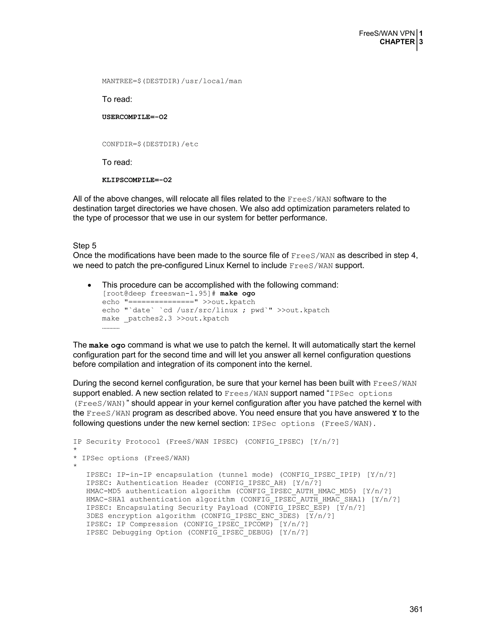 FreeS/WAN VPN 1
CHAPTER 3
361
MANTREE=$(DESTDIR)/usr/local/man
To read:
USERCOMPILE=-O2
CONFDIR=$(DESTDIR)/etc
To read:
KLIPSCOMPILE=-O2
All of the above changes, will relocate all files related to the FreeS/WAN software to the
destination target directories we have chosen. We also add optimization parameters related to
the type of processor that we use in our system for better performance.
Step 5
Once the modifications have been made to the source file of FreeS/WAN as described in step 4,
we need to patch the pre-configured Linux Kernel to include FreeS/WAN support.
• This procedure can be accomplished with the following command:
[root@deep freeswan-1.95]# make ogo
echo "===============" >>out.kpatch
echo "`date` `cd /usr/src/linux ; pwd`" >>out.kpatch
make _patches2.3 >>out.kpatch
…………
The make ogo command is what we use to patch the kernel. It will automatically start the kernel
configuration part for the second time and will let you answer all kernel configuration questions
before compilation and integration of its component into the kernel.
During the second kernel configuration, be sure that your kernel has been built with FreeS/WAN
support enabled. A new section related to Frees/WAN support named “IPSec options
(FreeS/WAN)” should appear in your kernel configuration after you have patched the kernel with
the FreeS/WAN program as described above. You need ensure that you have answered Y to the
following questions under the new kernel section: IPSec options (FreeS/WAN).
IP Security Protocol (FreeS/WAN IPSEC) (CONFIG_IPSEC) [Y/n/?]
*
* IPSec options (FreeS/WAN)
*
IPSEC: IP-in-IP encapsulation (tunnel mode) (CONFIG_IPSEC_IPIP) [Y/n/?]
IPSEC: Authentication Header (CONFIG_IPSEC_AH) [Y/n/?]
HMAC-MD5 authentication algorithm (CONFIG_IPSEC_AUTH_HMAC_MD5) [Y/n/?]
HMAC-SHA1 authentication algorithm (CONFIG_IPSEC_AUTH_HMAC_SHA1) [Y/n/?]
IPSEC: Encapsulating Security Payload (CONFIG_IPSEC_ESP) [Y/n/?]
3DES encryption algorithm (CONFIG_IPSEC_ENC_3DES) [Y/n/?]
IPSEC: IP Compression (CONFIG_IPSEC_IPCOMP) [Y/n/?]
IPSEC Debugging Option (CONFIG_IPSEC_DEBUG) [Y/n/?]
 