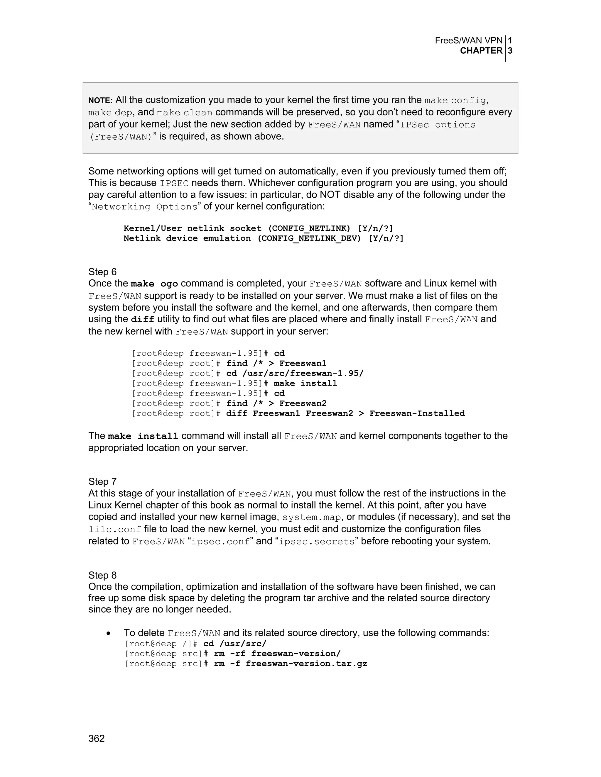 FreeS/WAN VPN 1
CHAPTER 3
362
NOTE: All the customization you made to your kernel the first time you ran the make config,
make dep, and make clean commands will be preserved, so you don’t need to reconfigure every
part of your kernel; Just the new section added by FreeS/WAN named “IPSec options
(FreeS/WAN)” is required, as shown above.
Some networking options will get turned on automatically, even if you previously turned them off;
This is because IPSEC needs them. Whichever configuration program you are using, you should
pay careful attention to a few issues: in particular, do NOT disable any of the following under the
“Networking Options” of your kernel configuration:
Kernel/User netlink socket (CONFIG_NETLINK) [Y/n/?]
Netlink device emulation (CONFIG_NETLINK_DEV) [Y/n/?]
Step 6
Once the make ogo command is completed, your FreeS/WAN software and Linux kernel with
FreeS/WAN support is ready to be installed on your server. We must make a list of files on the
system before you install the software and the kernel, and one afterwards, then compare them
using the diff utility to find out what files are placed where and finally install FreeS/WAN and
the new kernel with FreeS/WAN support in your server:
[root@deep freeswan-1.95]# cd
[root@deep root]# find /* > Freeswan1
[root@deep root]# cd /usr/src/freeswan-1.95/
[root@deep freeswan-1.95]# make install
[root@deep freeswan-1.95]# cd
[root@deep root]# find /* > Freeswan2
[root@deep root]# diff Freeswan1 Freeswan2 > Freeswan-Installed
The make install command will install all FreeS/WAN and kernel components together to the
appropriated location on your server.
Step 7
At this stage of your installation of FreeS/WAN, you must follow the rest of the instructions in the
Linux Kernel chapter of this book as normal to install the kernel. At this point, after you have
copied and installed your new kernel image, system.map, or modules (if necessary), and set the
lilo.conf file to load the new kernel, you must edit and customize the configuration files
related to FreeS/WAN “ipsec.conf” and “ipsec.secrets” before rebooting your system.
Step 8
Once the compilation, optimization and installation of the software have been finished, we can
free up some disk space by deleting the program tar archive and the related source directory
since they are no longer needed.
• To delete FreeS/WAN and its related source directory, use the following commands:
[root@deep /]# cd /usr/src/
[root@deep src]# rm -rf freeswan-version/
[root@deep src]# rm -f freeswan-version.tar.gz
 