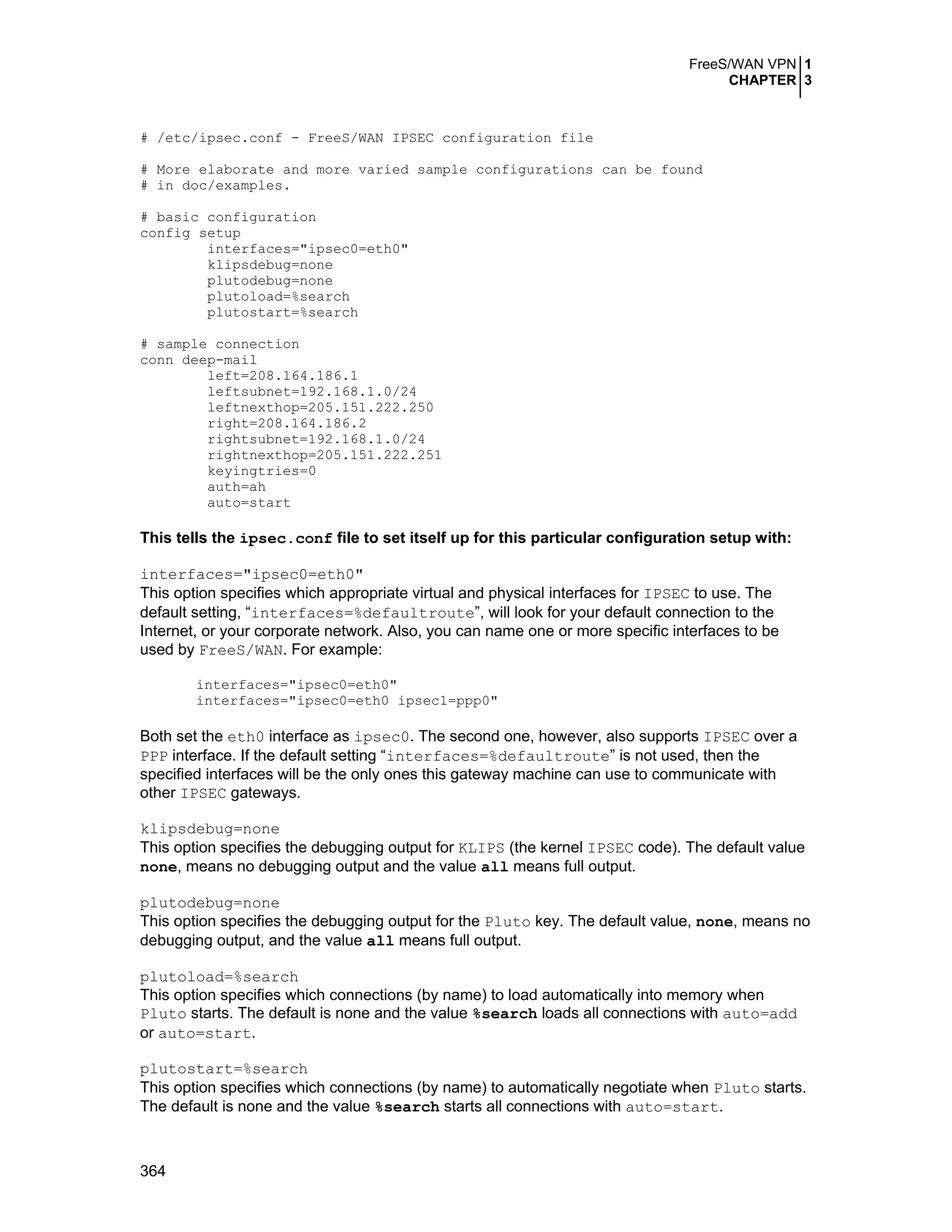FreeS/WAN VPN 1
CHAPTER 3
364
# /etc/ipsec.conf - FreeS/WAN IPSEC configuration file
# More elaborate and more varied sample configurations can be found
# in doc/examples.
# basic configuration
config setup
interfaces="ipsec0=eth0"
klipsdebug=none
plutodebug=none
plutoload=%search
plutostart=%search
# sample connection
conn deep-mail
left=208.164.186.1
leftsubnet=192.168.1.0/24
leftnexthop=205.151.222.250
right=208.164.186.2
rightsubnet=192.168.1.0/24
rightnexthop=205.151.222.251
keyingtries=0
auth=ah
auto=start
This tells the ipsec.conf file to set itself up for this particular configuration setup with:
interfaces="ipsec0=eth0"
This option specifies which appropriate virtual and physical interfaces for IPSEC to use. The
default setting, “interfaces=%defaultroute”, will look for your default connection to the
Internet, or your corporate network. Also, you can name one or more specific interfaces to be
used by FreeS/WAN. For example:
interfaces="ipsec0=eth0"
interfaces="ipsec0=eth0 ipsec1=ppp0"
Both set the eth0 interface as ipsec0. The second one, however, also supports IPSEC over a
PPP interface. If the default setting “interfaces=%defaultroute” is not used, then the
specified interfaces will be the only ones this gateway machine can use to communicate with
other IPSEC gateways.
klipsdebug=none
This option specifies the debugging output for KLIPS (the kernel IPSEC code). The default value
none, means no debugging output and the value all means full output.
plutodebug=none
This option specifies the debugging output for the Pluto key. The default value, none, means no
debugging output, and the value all means full output.
plutoload=%search
This option specifies which connections (by name) to load automatically into memory when
Pluto starts. The default is none and the value %search loads all connections with auto=add
or auto=start.
plutostart=%search
This option specifies which connections (by name) to automatically negotiate when Pluto starts.
The default is none and the value %search starts all connections with auto=start.
 