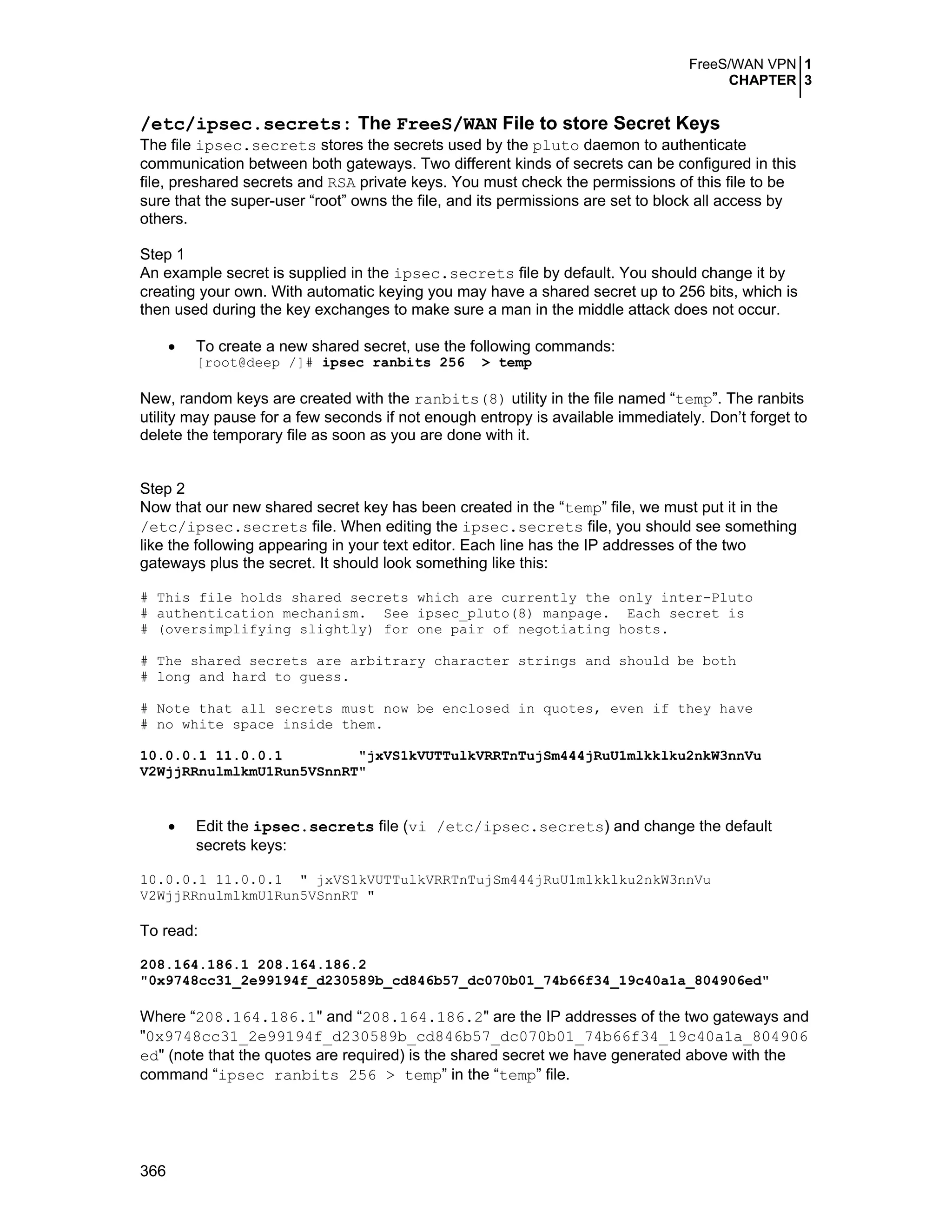 FreeS/WAN VPN 1
CHAPTER 3
366
/etc/ipsec.secrets: The FreeS/WAN File to store Secret Keys
The file ipsec.secrets stores the secrets used by the pluto daemon to authenticate
communication between both gateways. Two different kinds of secrets can be configured in this
file, preshared secrets and RSA private keys. You must check the permissions of this file to be
sure that the super-user “root” owns the file, and its permissions are set to block all access by
others.
Step 1
An example secret is supplied in the ipsec.secrets file by default. You should change it by
creating your own. With automatic keying you may have a shared secret up to 256 bits, which is
then used during the key exchanges to make sure a man in the middle attack does not occur.
• To create a new shared secret, use the following commands:
[root@deep /]# ipsec ranbits 256 > temp
New, random keys are created with the ranbits(8) utility in the file named “temp”. The ranbits
utility may pause for a few seconds if not enough entropy is available immediately. Don’t forget to
delete the temporary file as soon as you are done with it.
Step 2
Now that our new shared secret key has been created in the “temp” file, we must put it in the
/etc/ipsec.secrets file. When editing the ipsec.secrets file, you should see something
like the following appearing in your text editor. Each line has the IP addresses of the two
gateways plus the secret. It should look something like this:
# This file holds shared secrets which are currently the only inter-Pluto
# authentication mechanism. See ipsec_pluto(8) manpage. Each secret is
# (oversimplifying slightly) for one pair of negotiating hosts.
# The shared secrets are arbitrary character strings and should be both
# long and hard to guess.
# Note that all secrets must now be enclosed in quotes, even if they have
# no white space inside them.
10.0.0.1 11.0.0.1 "jxVS1kVUTTulkVRRTnTujSm444jRuU1mlkklku2nkW3nnVu
V2WjjRRnulmlkmU1Run5VSnnRT"
• Edit the ipsec.secrets file (vi /etc/ipsec.secrets) and change the default
secrets keys:
10.0.0.1 11.0.0.1 " jxVS1kVUTTulkVRRTnTujSm444jRuU1mlkklku2nkW3nnVu
V2WjjRRnulmlkmU1Run5VSnnRT "
To read:
208.164.186.1 208.164.186.2
"0x9748cc31_2e99194f_d230589b_cd846b57_dc070b01_74b66f34_19c40a1a_804906ed"
Where “208.164.186.1" and “208.164.186.2" are the IP addresses of the two gateways and
"0x9748cc31_2e99194f_d230589b_cd846b57_dc070b01_74b66f34_19c40a1a_804906
ed" (note that the quotes are required) is the shared secret we have generated above with the
command “ipsec ranbits 256 > temp” in the “temp” file.
 