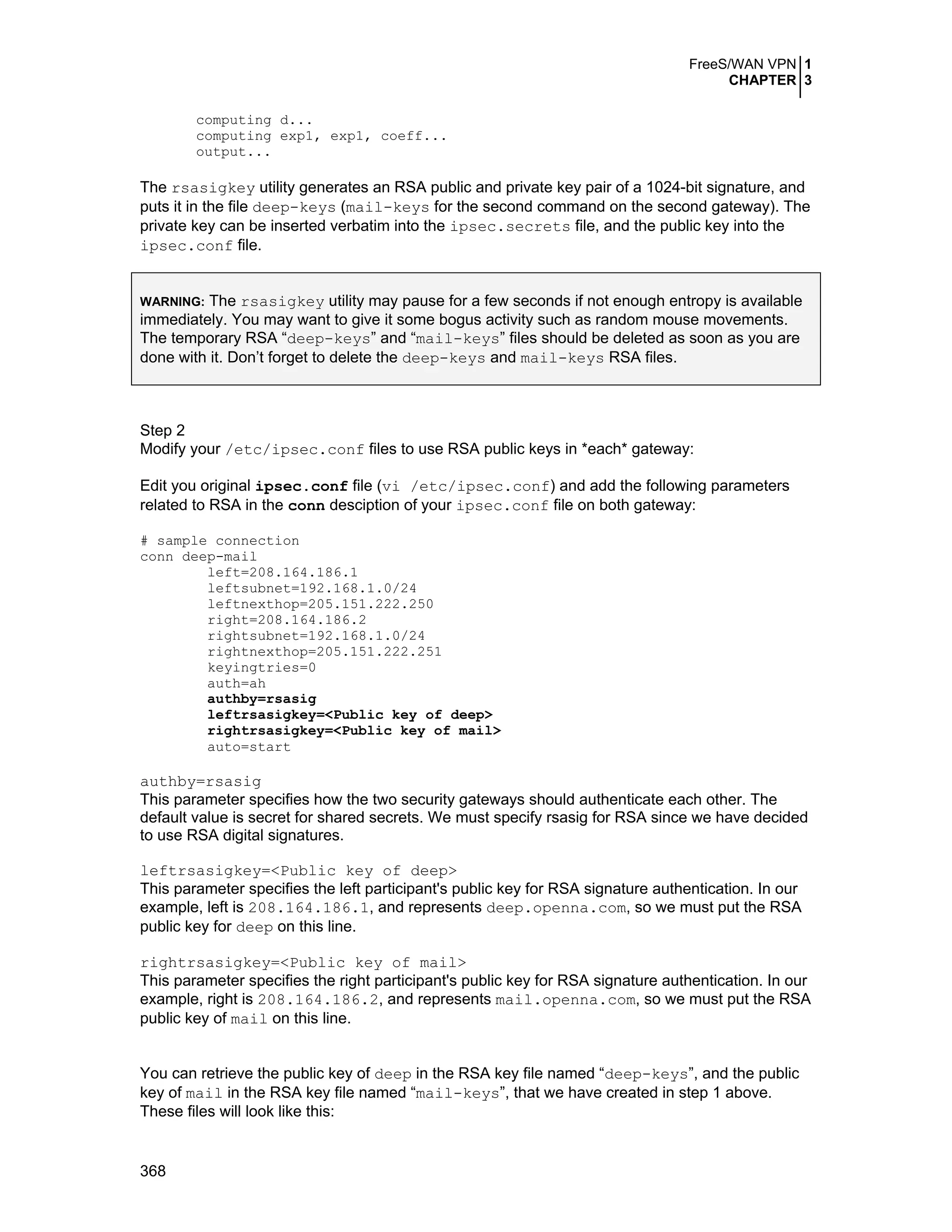 FreeS/WAN VPN 1
CHAPTER 3
368
computing d...
computing exp1, exp1, coeff...
output...
The rsasigkey utility generates an RSA public and private key pair of a 1024-bit signature, and
puts it in the file deep-keys (mail-keys for the second command on the second gateway). The
private key can be inserted verbatim into the ipsec.secrets file, and the public key into the
ipsec.conf file.
WARNING: The rsasigkey utility may pause for a few seconds if not enough entropy is available
immediately. You may want to give it some bogus activity such as random mouse movements.
The temporary RSA “deep-keys” and “mail-keys” files should be deleted as soon as you are
done with it. Don’t forget to delete the deep-keys and mail-keys RSA files.
Step 2
Modify your /etc/ipsec.conf files to use RSA public keys in *each* gateway:
Edit you original ipsec.conf file (vi /etc/ipsec.conf) and add the following parameters
related to RSA in the conn desciption of your ipsec.conf file on both gateway:
# sample connection
conn deep-mail
left=208.164.186.1
leftsubnet=192.168.1.0/24
leftnexthop=205.151.222.250
right=208.164.186.2
rightsubnet=192.168.1.0/24
rightnexthop=205.151.222.251
keyingtries=0
auth=ah
authby=rsasig
leftrsasigkey=<Public key of deep>
rightrsasigkey=<Public key of mail>
auto=start
authby=rsasig
This parameter specifies how the two security gateways should authenticate each other. The
default value is secret for shared secrets. We must specify rsasig for RSA since we have decided
to use RSA digital signatures.
leftrsasigkey=<Public key of deep>
This parameter specifies the left participant's public key for RSA signature authentication. In our
example, left is 208.164.186.1, and represents deep.openna.com, so we must put the RSA
public key for deep on this line.
rightrsasigkey=<Public key of mail>
This parameter specifies the right participant's public key for RSA signature authentication. In our
example, right is 208.164.186.2, and represents mail.openna.com, so we must put the RSA
public key of mail on this line.
You can retrieve the public key of deep in the RSA key file named “deep-keys”, and the public
key of mail in the RSA key file named “mail-keys”, that we have created in step 1 above.
These files will look like this:
 