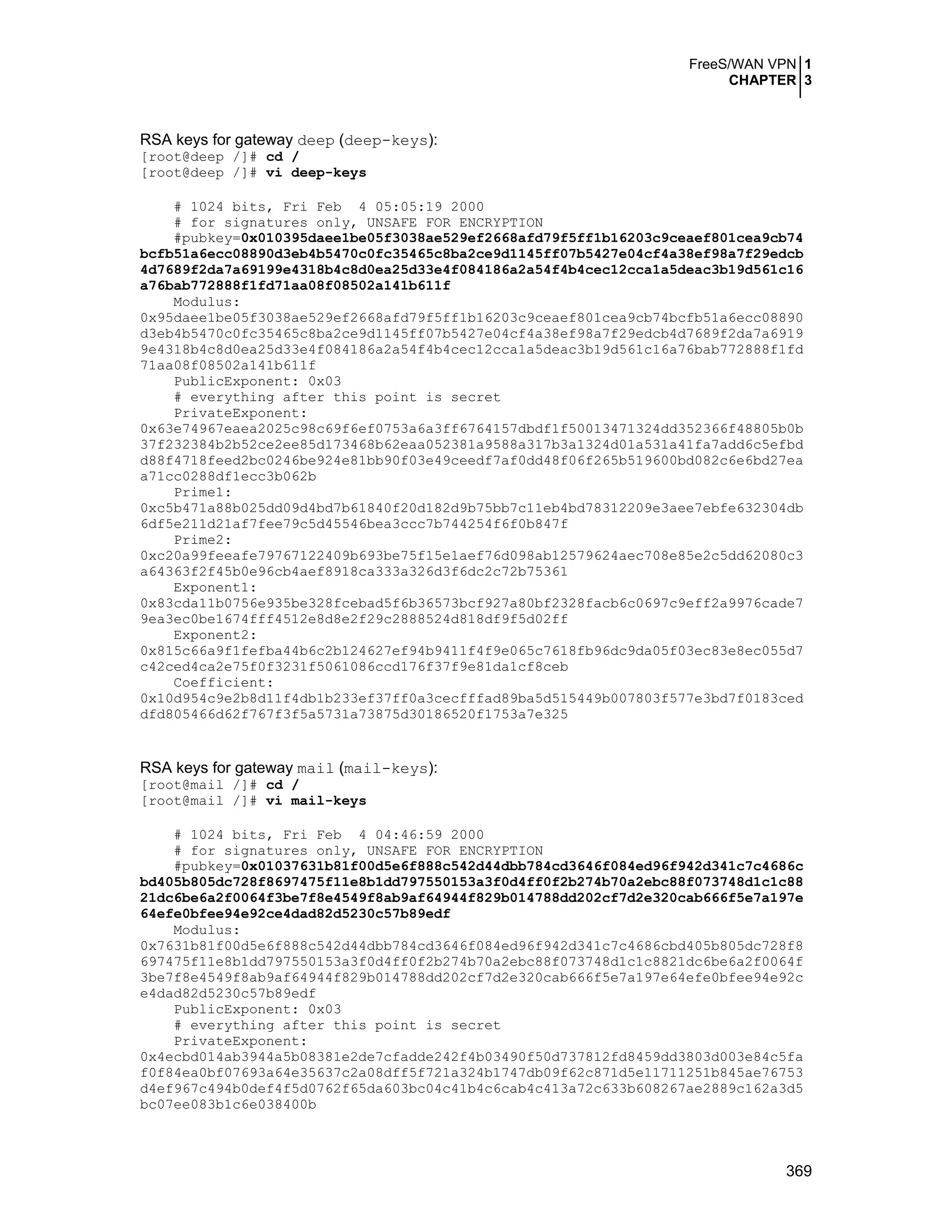 FreeS/WAN VPN 1
CHAPTER 3
369
RSA keys for gateway deep (deep-keys):
[root@deep /]# cd /
[root@deep /]# vi deep-keys
# 1024 bits, Fri Feb 4 05:05:19 2000
# for signatures only, UNSAFE FOR ENCRYPTION
#pubkey=0x010395daee1be05f3038ae529ef2668afd79f5ff1b16203c9ceaef801cea9cb74
bcfb51a6ecc08890d3eb4b5470c0fc35465c8ba2ce9d1145ff07b5427e04cf4a38ef98a7f29edcb
4d7689f2da7a69199e4318b4c8d0ea25d33e4f084186a2a54f4b4cec12cca1a5deac3b19d561c16
a76bab772888f1fd71aa08f08502a141b611f
Modulus:
0x95daee1be05f3038ae529ef2668afd79f5ff1b16203c9ceaef801cea9cb74bcfb51a6ecc08890
d3eb4b5470c0fc35465c8ba2ce9d1145ff07b5427e04cf4a38ef98a7f29edcb4d7689f2da7a6919
9e4318b4c8d0ea25d33e4f084186a2a54f4b4cec12cca1a5deac3b19d561c16a76bab772888f1fd
71aa08f08502a141b611f
PublicExponent: 0x03
# everything after this point is secret
PrivateExponent:
0x63e74967eaea2025c98c69f6ef0753a6a3ff6764157dbdf1f50013471324dd352366f48805b0b
37f232384b2b52ce2ee85d173468b62eaa052381a9588a317b3a1324d01a531a41fa7add6c5efbd
d88f4718feed2bc0246be924e81bb90f03e49ceedf7af0dd48f06f265b519600bd082c6e6bd27ea
a71cc0288df1ecc3b062b
Prime1:
0xc5b471a88b025dd09d4bd7b61840f20d182d9b75bb7c11eb4bd78312209e3aee7ebfe632304db
6df5e211d21af7fee79c5d45546bea3ccc7b744254f6f0b847f
Prime2:
0xc20a99feeafe79767122409b693be75f15e1aef76d098ab12579624aec708e85e2c5dd62080c3
a64363f2f45b0e96cb4aef8918ca333a326d3f6dc2c72b75361
Exponent1:
0x83cda11b0756e935be328fcebad5f6b36573bcf927a80bf2328facb6c0697c9eff2a9976cade7
9ea3ec0be1674fff4512e8d8e2f29c2888524d818df9f5d02ff
Exponent2:
0x815c66a9f1fefba44b6c2b124627ef94b9411f4f9e065c7618fb96dc9da05f03ec83e8ec055d7
c42ced4ca2e75f0f3231f5061086ccd176f37f9e81da1cf8ceb
Coefficient:
0x10d954c9e2b8d11f4db1b233ef37ff0a3cecfffad89ba5d515449b007803f577e3bd7f0183ced
dfd805466d62f767f3f5a5731a73875d30186520f1753a7e325
RSA keys for gateway mail (mail-keys):
[root@mail /]# cd /
[root@mail /]# vi mail-keys
# 1024 bits, Fri Feb 4 04:46:59 2000
# for signatures only, UNSAFE FOR ENCRYPTION
#pubkey=0x01037631b81f00d5e6f888c542d44dbb784cd3646f084ed96f942d341c7c4686c
bd405b805dc728f8697475f11e8b1dd797550153a3f0d4ff0f2b274b70a2ebc88f073748d1c1c88
21dc6be6a2f0064f3be7f8e4549f8ab9af64944f829b014788dd202cf7d2e320cab666f5e7a197e
64efe0bfee94e92ce4dad82d5230c57b89edf
Modulus:
0x7631b81f00d5e6f888c542d44dbb784cd3646f084ed96f942d341c7c4686cbd405b805dc728f8
697475f11e8b1dd797550153a3f0d4ff0f2b274b70a2ebc88f073748d1c1c8821dc6be6a2f0064f
3be7f8e4549f8ab9af64944f829b014788dd202cf7d2e320cab666f5e7a197e64efe0bfee94e92c
e4dad82d5230c57b89edf
PublicExponent: 0x03
# everything after this point is secret
PrivateExponent:
0x4ecbd014ab3944a5b08381e2de7cfadde242f4b03490f50d737812fd8459dd3803d003e84c5fa
f0f84ea0bf07693a64e35637c2a08dff5f721a324b1747db09f62c871d5e11711251b845ae76753
d4ef967c494b0def4f5d0762f65da603bc04c41b4c6cab4c413a72c633b608267ae2889c162a3d5
bc07ee083b1c6e038400b
 