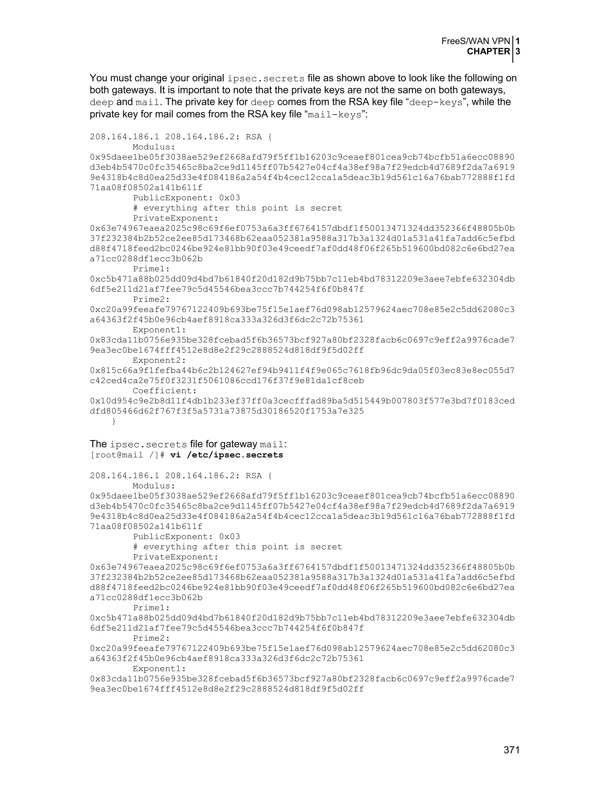 FreeS/WAN VPN 1
CHAPTER 3
371
You must change your original ipsec.secrets file as shown above to look like the following on
both gateways. It is important to note that the private keys are not the same on both gateways,
deep and mail. The private key for deep comes from the RSA key file “deep-keys”, while the
private key for mail comes from the RSA key file “mail-keys”:
208.164.186.1 208.164.186.2: RSA {
Modulus:
0x95daee1be05f3038ae529ef2668afd79f5ff1b16203c9ceaef801cea9cb74bcfb51a6ecc08890
d3eb4b5470c0fc35465c8ba2ce9d1145ff07b5427e04cf4a38ef98a7f29edcb4d7689f2da7a6919
9e4318b4c8d0ea25d33e4f084186a2a54f4b4cec12cca1a5deac3b19d561c16a76bab772888f1fd
71aa08f08502a141b611f
PublicExponent: 0x03
# everything after this point is secret
PrivateExponent:
0x63e74967eaea2025c98c69f6ef0753a6a3ff6764157dbdf1f50013471324dd352366f48805b0b
37f232384b2b52ce2ee85d173468b62eaa052381a9588a317b3a1324d01a531a41fa7add6c5efbd
d88f4718feed2bc0246be924e81bb90f03e49ceedf7af0dd48f06f265b519600bd082c6e6bd27ea
a71cc0288df1ecc3b062b
Prime1:
0xc5b471a88b025dd09d4bd7b61840f20d182d9b75bb7c11eb4bd78312209e3aee7ebfe632304db
6df5e211d21af7fee79c5d45546bea3ccc7b744254f6f0b847f
Prime2:
0xc20a99feeafe79767122409b693be75f15e1aef76d098ab12579624aec708e85e2c5dd62080c3
a64363f2f45b0e96cb4aef8918ca333a326d3f6dc2c72b75361
Exponent1:
0x83cda11b0756e935be328fcebad5f6b36573bcf927a80bf2328facb6c0697c9eff2a9976cade7
9ea3ec0be1674fff4512e8d8e2f29c2888524d818df9f5d02ff
Exponent2:
0x815c66a9f1fefba44b6c2b124627ef94b9411f4f9e065c7618fb96dc9da05f03ec83e8ec055d7
c42ced4ca2e75f0f3231f5061086ccd176f37f9e81da1cf8ceb
Coefficient:
0x10d954c9e2b8d11f4db1b233ef37ff0a3cecfffad89ba5d515449b007803f577e3bd7f0183ced
dfd805466d62f767f3f5a5731a73875d30186520f1753a7e325
}
The ipsec.secrets file for gateway mail:
[root@mail /]# vi /etc/ipsec.secrets
208.164.186.1 208.164.186.2: RSA {
Modulus:
0x95daee1be05f3038ae529ef2668afd79f5ff1b16203c9ceaef801cea9cb74bcfb51a6ecc08890
d3eb4b5470c0fc35465c8ba2ce9d1145ff07b5427e04cf4a38ef98a7f29edcb4d7689f2da7a6919
9e4318b4c8d0ea25d33e4f084186a2a54f4b4cec12cca1a5deac3b19d561c16a76bab772888f1fd
71aa08f08502a141b611f
PublicExponent: 0x03
# everything after this point is secret
PrivateExponent:
0x63e74967eaea2025c98c69f6ef0753a6a3ff6764157dbdf1f50013471324dd352366f48805b0b
37f232384b2b52ce2ee85d173468b62eaa052381a9588a317b3a1324d01a531a41fa7add6c5efbd
d88f4718feed2bc0246be924e81bb90f03e49ceedf7af0dd48f06f265b519600bd082c6e6bd27ea
a71cc0288df1ecc3b062b
Prime1:
0xc5b471a88b025dd09d4bd7b61840f20d182d9b75bb7c11eb4bd78312209e3aee7ebfe632304db
6df5e211d21af7fee79c5d45546bea3ccc7b744254f6f0b847f
Prime2:
0xc20a99feeafe79767122409b693be75f15e1aef76d098ab12579624aec708e85e2c5dd62080c3
a64363f2f45b0e96cb4aef8918ca333a326d3f6dc2c72b75361
Exponent1:
0x83cda11b0756e935be328fcebad5f6b36573bcf927a80bf2328facb6c0697c9eff2a9976cade7
9ea3ec0be1674fff4512e8d8e2f29c2888524d818df9f5d02ff
 