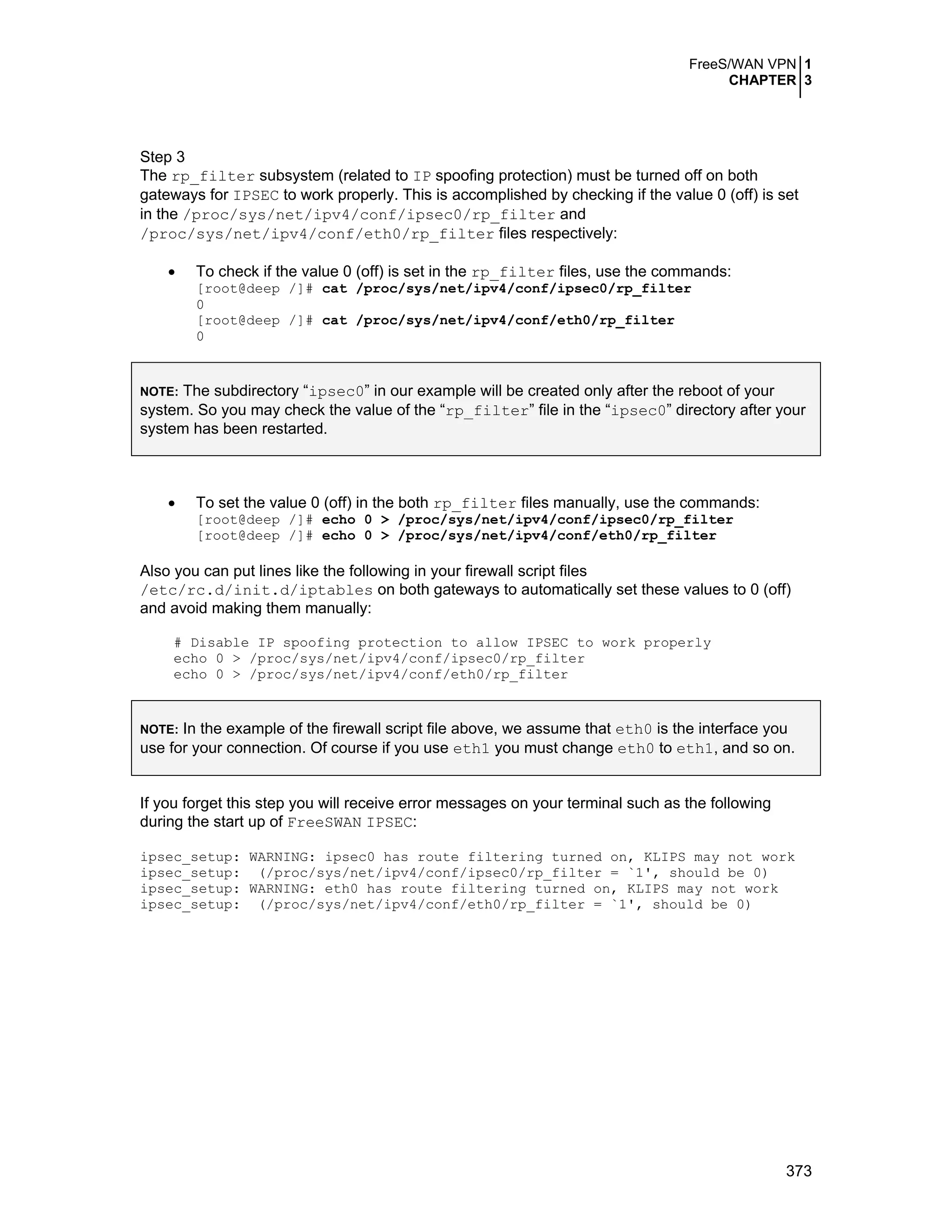FreeS/WAN VPN 1
CHAPTER 3
373
Step 3
The rp_filter subsystem (related to IP spoofing protection) must be turned off on both
gateways for IPSEC to work properly. This is accomplished by checking if the value 0 (off) is set
in the /proc/sys/net/ipv4/conf/ipsec0/rp_filter and
/proc/sys/net/ipv4/conf/eth0/rp_filter files respectively:
• To check if the value 0 (off) is set in the rp_filter files, use the commands:
[root@deep /]# cat /proc/sys/net/ipv4/conf/ipsec0/rp_filter
0
[root@deep /]# cat /proc/sys/net/ipv4/conf/eth0/rp_filter
0
NOTE: The subdirectory “ipsec0” in our example will be created only after the reboot of your
system. So you may check the value of the “rp_filter” file in the “ipsec0” directory after your
system has been restarted.
• To set the value 0 (off) in the both rp_filter files manually, use the commands:
[root@deep /]# echo 0 > /proc/sys/net/ipv4/conf/ipsec0/rp_filter
[root@deep /]# echo 0 > /proc/sys/net/ipv4/conf/eth0/rp_filter
Also you can put lines like the following in your firewall script files
/etc/rc.d/init.d/iptables on both gateways to automatically set these values to 0 (off)
and avoid making them manually:
# Disable IP spoofing protection to allow IPSEC to work properly
echo 0 > /proc/sys/net/ipv4/conf/ipsec0/rp_filter
echo 0 > /proc/sys/net/ipv4/conf/eth0/rp_filter
NOTE: In the example of the firewall script file above, we assume that eth0 is the interface you
use for your connection. Of course if you use eth1 you must change eth0 to eth1, and so on.
If you forget this step you will receive error messages on your terminal such as the following
during the start up of FreeSWAN IPSEC:
ipsec_setup: WARNING: ipsec0 has route filtering turned on, KLIPS may not work
ipsec_setup: (/proc/sys/net/ipv4/conf/ipsec0/rp_filter = `1', should be 0)
ipsec_setup: WARNING: eth0 has route filtering turned on, KLIPS may not work
ipsec_setup: (/proc/sys/net/ipv4/conf/eth0/rp_filter = `1', should be 0)
 