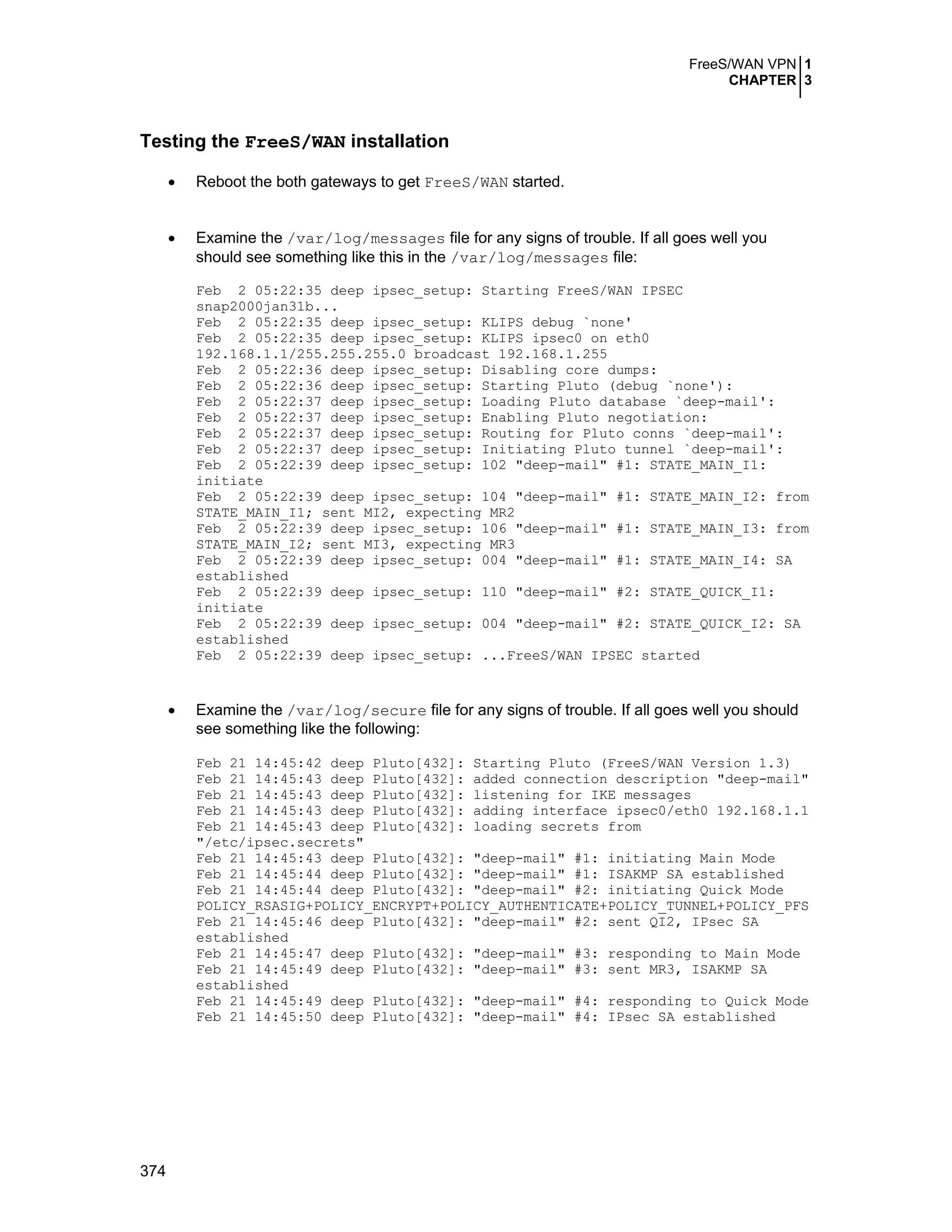 FreeS/WAN VPN 1
CHAPTER 3
374
Testing the FreeS/WAN installation
• Reboot the both gateways to get FreeS/WAN started.
• Examine the /var/log/messages file for any signs of trouble. If all goes well you
should see something like this in the /var/log/messages file:
Feb 2 05:22:35 deep ipsec_setup: Starting FreeS/WAN IPSEC
snap2000jan31b...
Feb 2 05:22:35 deep ipsec_setup: KLIPS debug `none'
Feb 2 05:22:35 deep ipsec_setup: KLIPS ipsec0 on eth0
192.168.1.1/255.255.255.0 broadcast 192.168.1.255
Feb 2 05:22:36 deep ipsec_setup: Disabling core dumps:
Feb 2 05:22:36 deep ipsec_setup: Starting Pluto (debug `none'):
Feb 2 05:22:37 deep ipsec_setup: Loading Pluto database `deep-mail':
Feb 2 05:22:37 deep ipsec_setup: Enabling Pluto negotiation:
Feb 2 05:22:37 deep ipsec_setup: Routing for Pluto conns `deep-mail':
Feb 2 05:22:37 deep ipsec_setup: Initiating Pluto tunnel `deep-mail':
Feb 2 05:22:39 deep ipsec_setup: 102 "deep-mail" #1: STATE_MAIN_I1:
initiate
Feb 2 05:22:39 deep ipsec_setup: 104 "deep-mail" #1: STATE_MAIN_I2: from
STATE_MAIN_I1; sent MI2, expecting MR2
Feb 2 05:22:39 deep ipsec_setup: 106 "deep-mail" #1: STATE_MAIN_I3: from
STATE_MAIN_I2; sent MI3, expecting MR3
Feb 2 05:22:39 deep ipsec_setup: 004 "deep-mail" #1: STATE_MAIN_I4: SA
established
Feb 2 05:22:39 deep ipsec_setup: 110 "deep-mail" #2: STATE_QUICK_I1:
initiate
Feb 2 05:22:39 deep ipsec_setup: 004 "deep-mail" #2: STATE_QUICK_I2: SA
established
Feb 2 05:22:39 deep ipsec_setup: ...FreeS/WAN IPSEC started
• Examine the /var/log/secure file for any signs of trouble. If all goes well you should
see something like the following:
Feb 21 14:45:42 deep Pluto[432]: Starting Pluto (FreeS/WAN Version 1.3)
Feb 21 14:45:43 deep Pluto[432]: added connection description "deep-mail"
Feb 21 14:45:43 deep Pluto[432]: listening for IKE messages
Feb 21 14:45:43 deep Pluto[432]: adding interface ipsec0/eth0 192.168.1.1
Feb 21 14:45:43 deep Pluto[432]: loading secrets from
"/etc/ipsec.secrets"
Feb 21 14:45:43 deep Pluto[432]: "deep-mail" #1: initiating Main Mode
Feb 21 14:45:44 deep Pluto[432]: "deep-mail" #1: ISAKMP SA established
Feb 21 14:45:44 deep Pluto[432]: "deep-mail" #2: initiating Quick Mode
POLICY_RSASIG+POLICY_ENCRYPT+POLICY_AUTHENTICATE+POLICY_TUNNEL+POLICY_PFS
Feb 21 14:45:46 deep Pluto[432]: "deep-mail" #2: sent QI2, IPsec SA
established
Feb 21 14:45:47 deep Pluto[432]: "deep-mail" #3: responding to Main Mode
Feb 21 14:45:49 deep Pluto[432]: "deep-mail" #3: sent MR3, ISAKMP SA
established
Feb 21 14:45:49 deep Pluto[432]: "deep-mail" #4: responding to Quick Mode
Feb 21 14:45:50 deep Pluto[432]: "deep-mail" #4: IPsec SA established
 