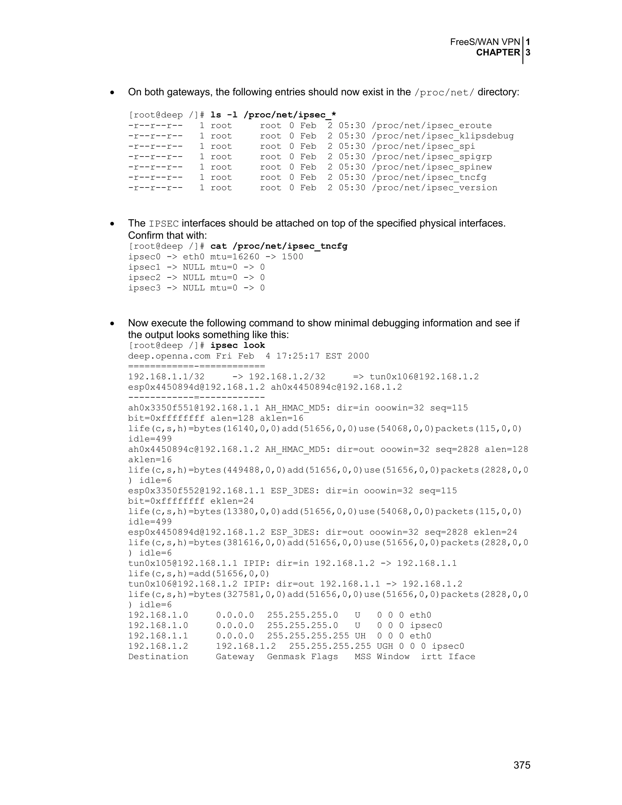 FreeS/WAN VPN 1
CHAPTER 3
375
• On both gateways, the following entries should now exist in the /proc/net/ directory:
[root@deep /]# ls -l /proc/net/ipsec_*
-r--r--r-- 1 root root 0 Feb 2 05:30 /proc/net/ipsec_eroute
-r--r--r-- 1 root root 0 Feb 2 05:30 /proc/net/ipsec_klipsdebug
-r--r--r-- 1 root root 0 Feb 2 05:30 /proc/net/ipsec_spi
-r--r--r-- 1 root root 0 Feb 2 05:30 /proc/net/ipsec_spigrp
-r--r--r-- 1 root root 0 Feb 2 05:30 /proc/net/ipsec_spinew
-r--r--r-- 1 root root 0 Feb 2 05:30 /proc/net/ipsec_tncfg
-r--r--r-- 1 root root 0 Feb 2 05:30 /proc/net/ipsec_version
• The IPSEC interfaces should be attached on top of the specified physical interfaces.
Confirm that with:
[root@deep /]# cat /proc/net/ipsec_tncfg
ipsec0 -> eth0 mtu=16260 -> 1500
ipsec1 -> NULL mtu=0 -> 0
ipsec2 -> NULL mtu=0 -> 0
ipsec3 -> NULL mtu=0 -> 0
• Now execute the following command to show minimal debugging information and see if
the output looks something like this:
[root@deep /]# ipsec look
deep.openna.com Fri Feb 4 17:25:17 EST 2000
============-============
192.168.1.1/32 -> 192.168.1.2/32 => tun0x106@192.168.1.2
esp0x4450894d@192.168.1.2 ah0x4450894c@192.168.1.2
------------=------------
ah0x3350f551@192.168.1.1 AH_HMAC_MD5: dir=in ooowin=32 seq=115
bit=0xffffffff alen=128 aklen=16
life(c,s,h)=bytes(16140,0,0)add(51656,0,0)use(54068,0,0)packets(115,0,0)
idle=499
ah0x4450894c@192.168.1.2 AH_HMAC_MD5: dir=out ooowin=32 seq=2828 alen=128
aklen=16
life(c,s,h)=bytes(449488,0,0)add(51656,0,0)use(51656,0,0)packets(2828,0,0
) idle=6
esp0x3350f552@192.168.1.1 ESP_3DES: dir=in ooowin=32 seq=115
bit=0xffffffff eklen=24
life(c,s,h)=bytes(13380,0,0)add(51656,0,0)use(54068,0,0)packets(115,0,0)
idle=499
esp0x4450894d@192.168.1.2 ESP_3DES: dir=out ooowin=32 seq=2828 eklen=24
life(c,s,h)=bytes(381616,0,0)add(51656,0,0)use(51656,0,0)packets(2828,0,0
) idle=6
tun0x105@192.168.1.1 IPIP: dir=in 192.168.1.2 -> 192.168.1.1
life(c,s,h)=add(51656,0,0)
tun0x106@192.168.1.2 IPIP: dir=out 192.168.1.1 -> 192.168.1.2
life(c,s,h)=bytes(327581,0,0)add(51656,0,0)use(51656,0,0)packets(2828,0,0
) idle=6
192.168.1.0 0.0.0.0 255.255.255.0 U 0 0 0 eth0
192.168.1.0 0.0.0.0 255.255.255.0 U 0 0 0 ipsec0
192.168.1.1 0.0.0.0 255.255.255.255 UH 0 0 0 eth0
192.168.1.2 192.168.1.2 255.255.255.255 UGH 0 0 0 ipsec0
Destination Gateway Genmask Flags MSS Window irtt Iface
 