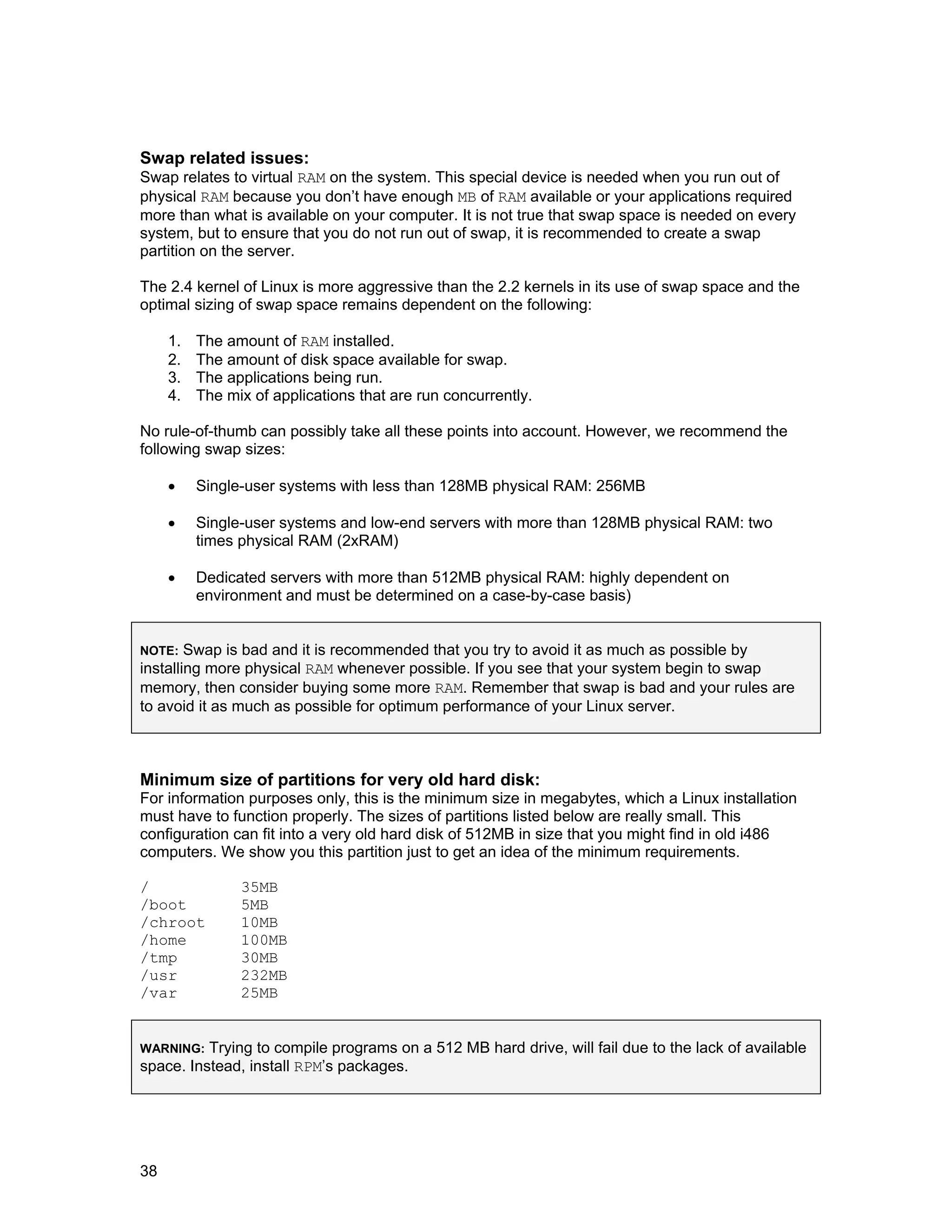 38
Swap related issues:
Swap relates to virtual RAM on the system. This special device is needed when you run out of
physical RAM because you don’t have enough MB of RAM available or your applications required
more than what is available on your computer. It is not true that swap space is needed on every
system, but to ensure that you do not run out of swap, it is recommended to create a swap
partition on the server.
The 2.4 kernel of Linux is more aggressive than the 2.2 kernels in its use of swap space and the
optimal sizing of swap space remains dependent on the following:
1. The amount of RAM installed.
2. The amount of disk space available for swap.
3. The applications being run.
4. The mix of applications that are run concurrently.
No rule-of-thumb can possibly take all these points into account. However, we recommend the
following swap sizes:
• Single-user systems with less than 128MB physical RAM: 256MB
• Single-user systems and low-end servers with more than 128MB physical RAM: two
times physical RAM (2xRAM)
• Dedicated servers with more than 512MB physical RAM: highly dependent on
environment and must be determined on a case-by-case basis)
NOTE: Swap is bad and it is recommended that you try to avoid it as much as possible by
installing more physical RAM whenever possible. If you see that your system begin to swap
memory, then consider buying some more RAM. Remember that swap is bad and your rules are
to avoid it as much as possible for optimum performance of your Linux server.
Minimum size of partitions for very old hard disk:
For information purposes only, this is the minimum size in megabytes, which a Linux installation
must have to function properly. The sizes of partitions listed below are really small. This
configuration can fit into a very old hard disk of 512MB in size that you might find in old i486
computers. We show you this partition just to get an idea of the minimum requirements.
/ 35MB
/boot 5MB
/chroot 10MB
/home 100MB
/tmp 30MB
/usr 232MB
/var 25MB
WARNING: Trying to compile programs on a 512 MB hard drive, will fail due to the lack of available
space. Instead, install RPM’s packages.
 