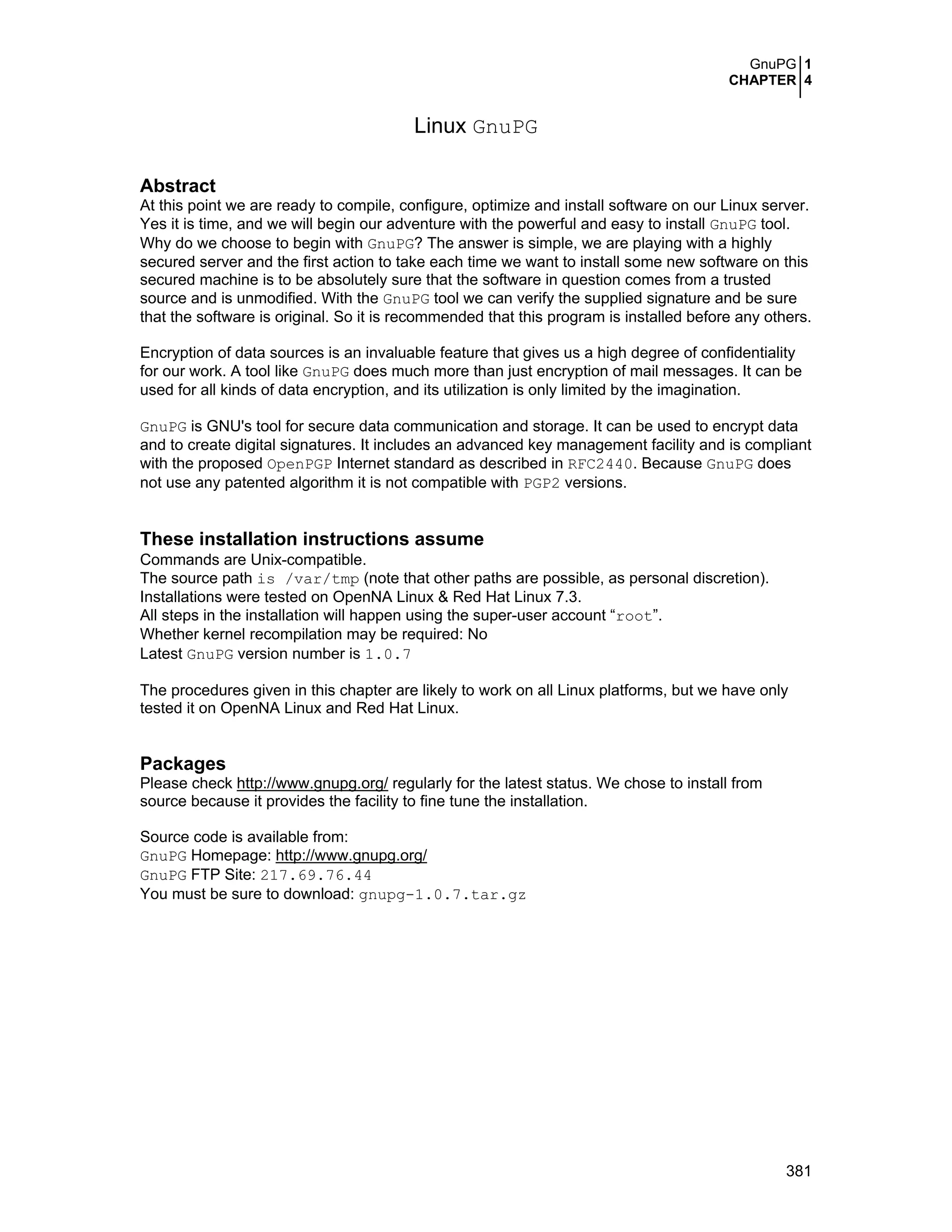 GnuPG 1
CHAPTER 4
381
Linux GnuPG
Abstract
At this point we are ready to compile, configure, optimize and install software on our Linux server.
Yes it is time, and we will begin our adventure with the powerful and easy to install GnuPG tool.
Why do we choose to begin with GnuPG? The answer is simple, we are playing with a highly
secured server and the first action to take each time we want to install some new software on this
secured machine is to be absolutely sure that the software in question comes from a trusted
source and is unmodified. With the GnuPG tool we can verify the supplied signature and be sure
that the software is original. So it is recommended that this program is installed before any others.
Encryption of data sources is an invaluable feature that gives us a high degree of confidentiality
for our work. A tool like GnuPG does much more than just encryption of mail messages. It can be
used for all kinds of data encryption, and its utilization is only limited by the imagination.
GnuPG is GNU's tool for secure data communication and storage. It can be used to encrypt data
and to create digital signatures. It includes an advanced key management facility and is compliant
with the proposed OpenPGP Internet standard as described in RFC2440. Because GnuPG does
not use any patented algorithm it is not compatible with PGP2 versions.
These installation instructions assume
Commands are Unix-compatible.
The source path is /var/tmp (note that other paths are possible, as personal discretion).
Installations were tested on OpenNA Linux & Red Hat Linux 7.3.
All steps in the installation will happen using the super-user account “root”.
Whether kernel recompilation may be required: No
Latest GnuPG version number is 1.0.7
The procedures given in this chapter are likely to work on all Linux platforms, but we have only
tested it on OpenNA Linux and Red Hat Linux.
Packages
Please check http://www.gnupg.org/ regularly for the latest status. We chose to install from
source because it provides the facility to fine tune the installation.
Source code is available from:
GnuPG Homepage: http://www.gnupg.org/
GnuPG FTP Site: 217.69.76.44
You must be sure to download: gnupg-1.0.7.tar.gz
 