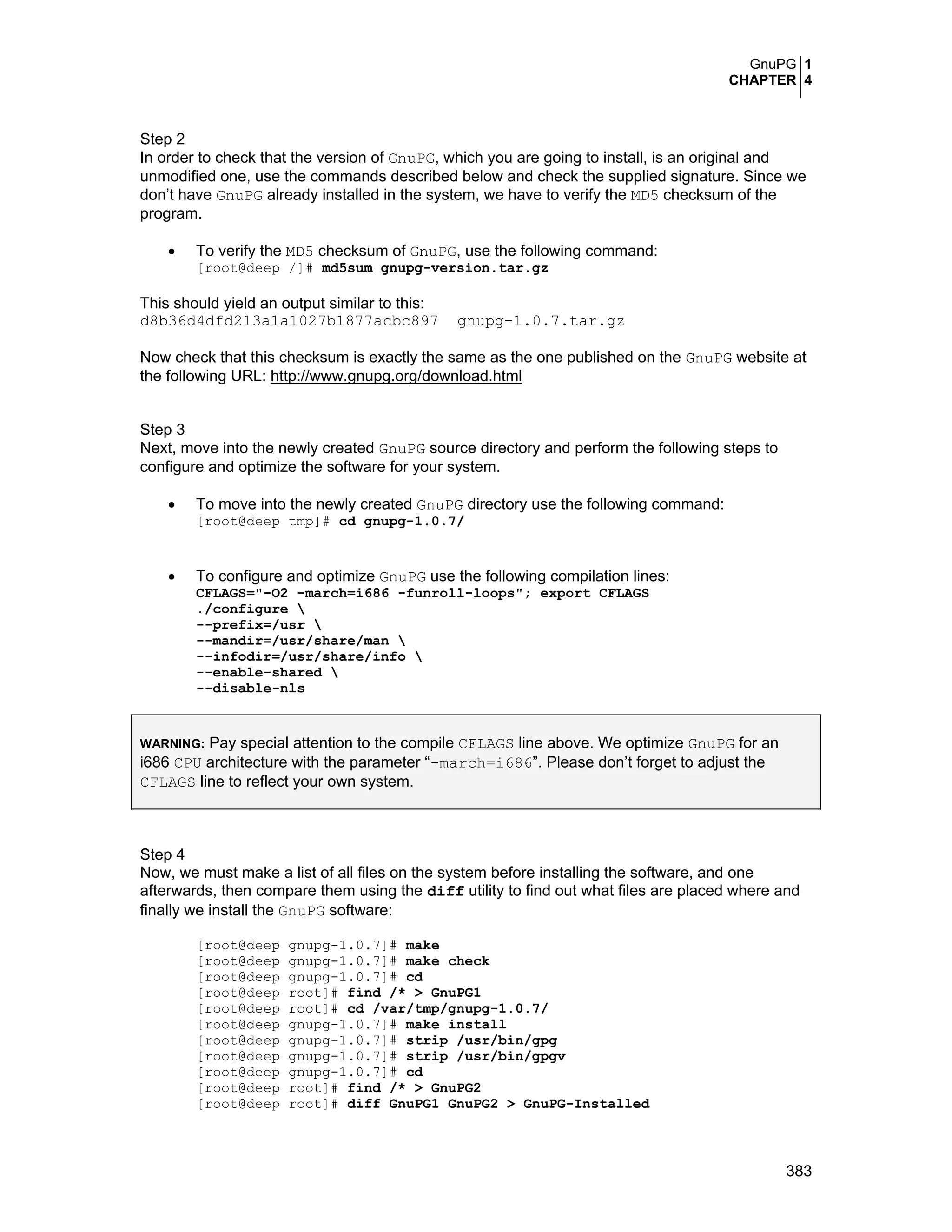 GnuPG 1
CHAPTER 4
383
Step 2
In order to check that the version of GnuPG, which you are going to install, is an original and
unmodified one, use the commands described below and check the supplied signature. Since we
don’t have GnuPG already installed in the system, we have to verify the MD5 checksum of the
program.
• To verify the MD5 checksum of GnuPG, use the following command:
[root@deep /]# md5sum gnupg-version.tar.gz
This should yield an output similar to this:
d8b36d4dfd213a1a1027b1877acbc897 gnupg-1.0.7.tar.gz
Now check that this checksum is exactly the same as the one published on the GnuPG website at
the following URL: http://www.gnupg.org/download.html
Step 3
Next, move into the newly created GnuPG source directory and perform the following steps to
configure and optimize the software for your system.
• To move into the newly created GnuPG directory use the following command:
[root@deep tmp]# cd gnupg-1.0.7/
• To configure and optimize GnuPG use the following compilation lines:
CFLAGS="-O2 -march=i686 -funroll-loops"; export CFLAGS
./configure 
--prefix=/usr 
--mandir=/usr/share/man 
--infodir=/usr/share/info 
--enable-shared 
--disable-nls
WARNING: Pay special attention to the compile CFLAGS line above. We optimize GnuPG for an
i686 CPU architecture with the parameter “-march=i686”. Please don’t forget to adjust the
CFLAGS line to reflect your own system.
Step 4
Now, we must make a list of all files on the system before installing the software, and one
afterwards, then compare them using the diff utility to find out what files are placed where and
finally we install the GnuPG software:
[root@deep gnupg-1.0.7]# make
[root@deep gnupg-1.0.7]# make check
[root@deep gnupg-1.0.7]# cd
[root@deep root]# find /* > GnuPG1
[root@deep root]# cd /var/tmp/gnupg-1.0.7/
[root@deep gnupg-1.0.7]# make install
[root@deep gnupg-1.0.7]# strip /usr/bin/gpg
[root@deep gnupg-1.0.7]# strip /usr/bin/gpgv
[root@deep gnupg-1.0.7]# cd
[root@deep root]# find /* > GnuPG2
[root@deep root]# diff GnuPG1 GnuPG2 > GnuPG-Installed
 