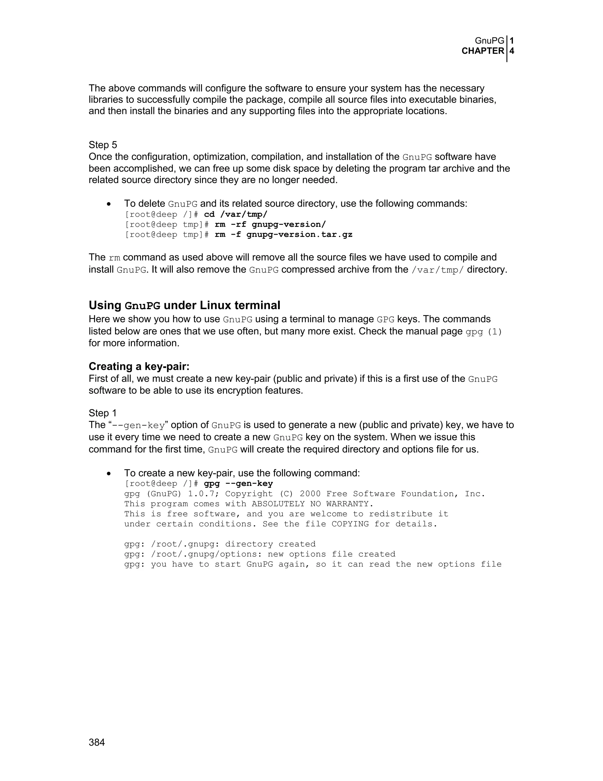 GnuPG 1
CHAPTER 4
384
The above commands will configure the software to ensure your system has the necessary
libraries to successfully compile the package, compile all source files into executable binaries,
and then install the binaries and any supporting files into the appropriate locations.
Step 5
Once the configuration, optimization, compilation, and installation of the GnuPG software have
been accomplished, we can free up some disk space by deleting the program tar archive and the
related source directory since they are no longer needed.
• To delete GnuPG and its related source directory, use the following commands:
[root@deep /]# cd /var/tmp/
[root@deep tmp]# rm -rf gnupg-version/
[root@deep tmp]# rm -f gnupg-version.tar.gz
The rm command as used above will remove all the source files we have used to compile and
install GnuPG. It will also remove the GnuPG compressed archive from the /var/tmp/ directory.
Using GnuPG under Linux terminal
Here we show you how to use GnuPG using a terminal to manage GPG keys. The commands
listed below are ones that we use often, but many more exist. Check the manual page gpg (1)
for more information.
Creating a key-pair:
First of all, we must create a new key-pair (public and private) if this is a first use of the GnuPG
software to be able to use its encryption features.
Step 1
The “--gen-key” option of GnuPG is used to generate a new (public and private) key, we have to
use it every time we need to create a new GnuPG key on the system. When we issue this
command for the first time, GnuPG will create the required directory and options file for us.
• To create a new key-pair, use the following command:
[root@deep /]# gpg --gen-key
gpg (GnuPG) 1.0.7; Copyright (C) 2000 Free Software Foundation, Inc.
This program comes with ABSOLUTELY NO WARRANTY.
This is free software, and you are welcome to redistribute it
under certain conditions. See the file COPYING for details.
gpg: /root/.gnupg: directory created
gpg: /root/.gnupg/options: new options file created
gpg: you have to start GnuPG again, so it can read the new options file
 