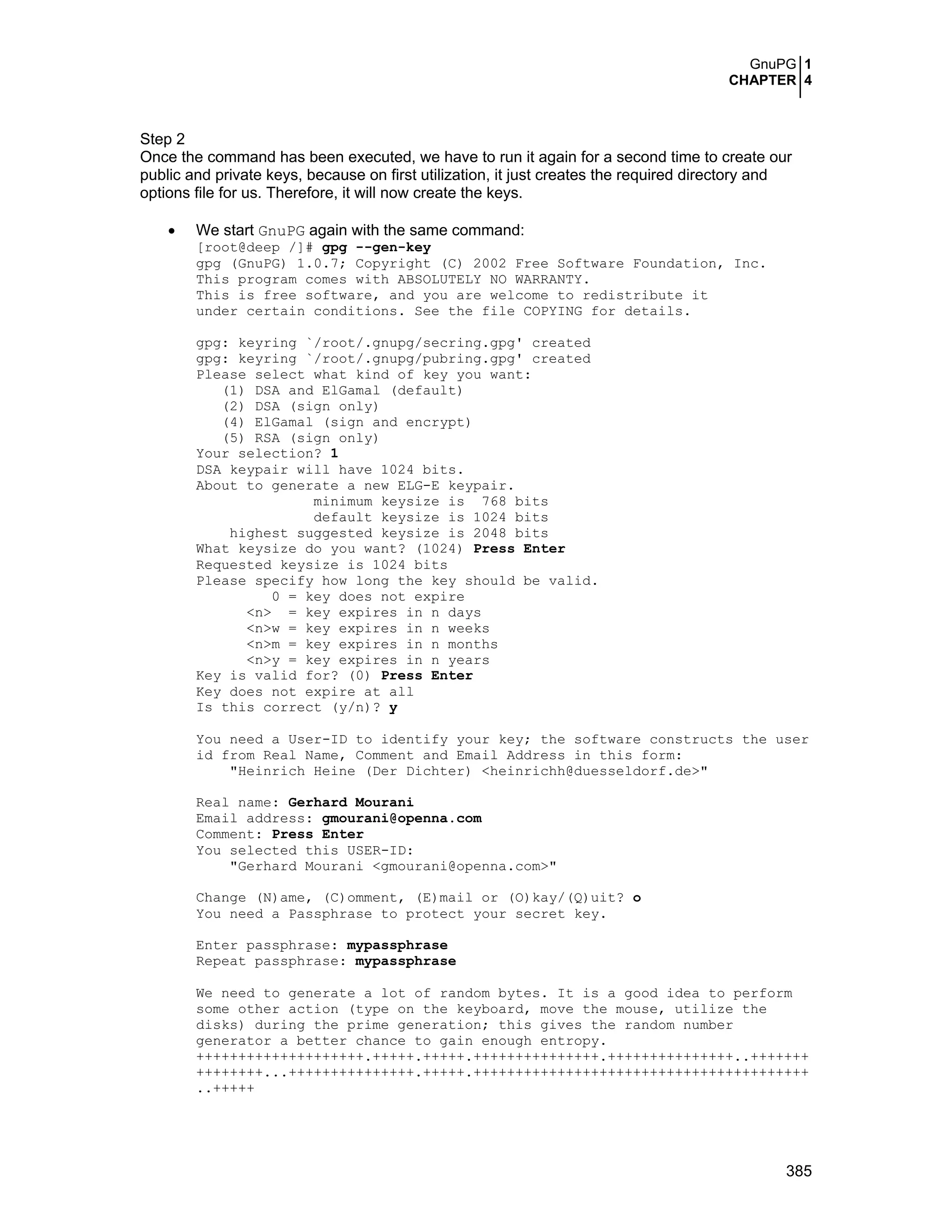 GnuPG 1
CHAPTER 4
385
Step 2
Once the command has been executed, we have to run it again for a second time to create our
public and private keys, because on first utilization, it just creates the required directory and
options file for us. Therefore, it will now create the keys.
• We start GnuPG again with the same command:
[root@deep /]# gpg --gen-key
gpg (GnuPG) 1.0.7; Copyright (C) 2002 Free Software Foundation, Inc.
This program comes with ABSOLUTELY NO WARRANTY.
This is free software, and you are welcome to redistribute it
under certain conditions. See the file COPYING for details.
gpg: keyring `/root/.gnupg/secring.gpg' created
gpg: keyring `/root/.gnupg/pubring.gpg' created
Please select what kind of key you want:
(1) DSA and ElGamal (default)
(2) DSA (sign only)
(4) ElGamal (sign and encrypt)
(5) RSA (sign only)
Your selection? 1
DSA keypair will have 1024 bits.
About to generate a new ELG-E keypair.
minimum keysize is 768 bits
default keysize is 1024 bits
highest suggested keysize is 2048 bits
What keysize do you want? (1024) Press Enter
Requested keysize is 1024 bits
Please specify how long the key should be valid.
0 = key does not expire
<n> = key expires in n days
<n>w = key expires in n weeks
<n>m = key expires in n months
<n>y = key expires in n years
Key is valid for? (0) Press Enter
Key does not expire at all
Is this correct (y/n)? y
You need a User-ID to identify your key; the software constructs the user
id from Real Name, Comment and Email Address in this form:
"Heinrich Heine (Der Dichter) <heinrichh@duesseldorf.de>"
Real name: Gerhard Mourani
Email address: gmourani@openna.com
Comment: Press Enter
You selected this USER-ID:
"Gerhard Mourani <gmourani@openna.com>"
Change (N)ame, (C)omment, (E)mail or (O)kay/(Q)uit? o
You need a Passphrase to protect your secret key.
Enter passphrase: mypassphrase
Repeat passphrase: mypassphrase
We need to generate a lot of random bytes. It is a good idea to perform
some other action (type on the keyboard, move the mouse, utilize the
disks) during the prime generation; this gives the random number
generator a better chance to gain enough entropy.
++++++++++++++++++++.+++++.+++++.+++++++++++++++.+++++++++++++++..+++++++
++++++++...+++++++++++++++.+++++.++++++++++++++++++++++++++++++++++++++++
..+++++
 