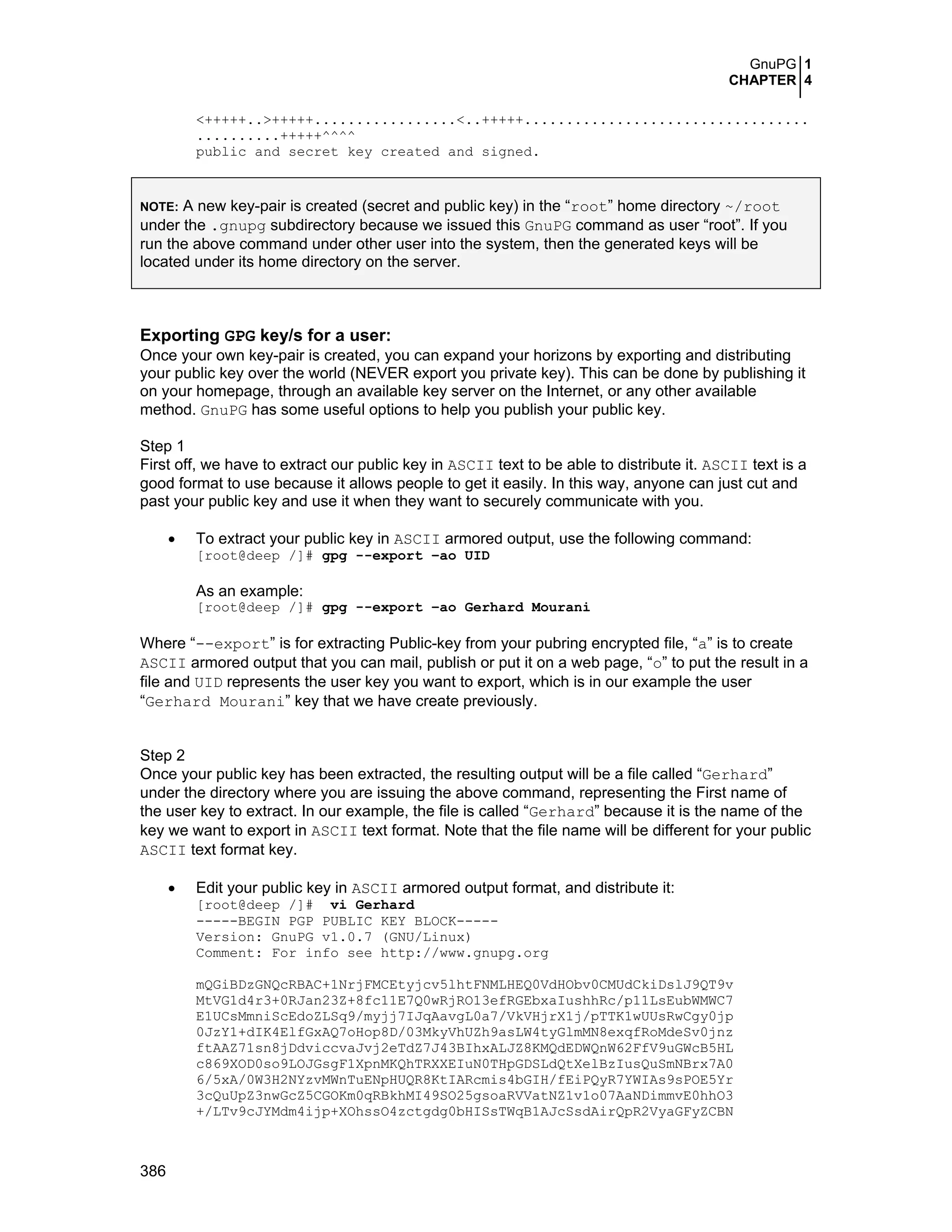 GnuPG 1
CHAPTER 4
386
<+++++..>+++++.................<..+++++..................................
..........+++++^^^^
public and secret key created and signed.
NOTE: A new key-pair is created (secret and public key) in the “root” home directory ~/root
under the .gnupg subdirectory because we issued this GnuPG command as user “root”. If you
run the above command under other user into the system, then the generated keys will be
located under its home directory on the server.
Exporting GPG key/s for a user:
Once your own key-pair is created, you can expand your horizons by exporting and distributing
your public key over the world (NEVER export you private key). This can be done by publishing it
on your homepage, through an available key server on the Internet, or any other available
method. GnuPG has some useful options to help you publish your public key.
Step 1
First off, we have to extract our public key in ASCII text to be able to distribute it. ASCII text is a
good format to use because it allows people to get it easily. In this way, anyone can just cut and
past your public key and use it when they want to securely communicate with you.
• To extract your public key in ASCII armored output, use the following command:
[root@deep /]# gpg --export –ao UID
As an example:
[root@deep /]# gpg --export –ao Gerhard Mourani
Where “--export” is for extracting Public-key from your pubring encrypted file, “a” is to create
ASCII armored output that you can mail, publish or put it on a web page, “o” to put the result in a
file and UID represents the user key you want to export, which is in our example the user
“Gerhard Mourani” key that we have create previously.
Step 2
Once your public key has been extracted, the resulting output will be a file called “Gerhard”
under the directory where you are issuing the above command, representing the First name of
the user key to extract. In our example, the file is called “Gerhard” because it is the name of the
key we want to export in ASCII text format. Note that the file name will be different for your public
ASCII text format key.
• Edit your public key in ASCII armored output format, and distribute it:
[root@deep /]# vi Gerhard
-----BEGIN PGP PUBLIC KEY BLOCK-----
Version: GnuPG v1.0.7 (GNU/Linux)
Comment: For info see http://www.gnupg.org
mQGiBDzGNQcRBAC+1NrjFMCEtyjcv5lhtFNMLHEQ0VdHObv0CMUdCkiDslJ9QT9v
MtVG1d4r3+0RJan23Z+8fc11E7Q0wRjRO13efRGEbxaIushhRc/p11LsEubWMWC7
E1UCsMmniScEdoZLSq9/myjj7IJqAavgL0a7/VkVHjrX1j/pTTK1wUUsRwCgy0jp
0JzY1+dIK4ElfGxAQ7oHop8D/03MkyVhUZh9asLW4tyGlmMN8exqfRoMdeSv0jnz
ftAAZ71sn8jDdviccvaJvj2eTdZ7J43BIhxALJZ8KMQdEDWQnW62FfV9uGWcB5HL
c869XOD0so9LOJGsgF1XpnMKQhTRXXEIuN0THpGDSLdQtXelBzIusQuSmNBrx7A0
6/5xA/0W3H2NYzvMWnTuENpHUQR8KtIARcmis4bGIH/fEiPQyR7YWIAs9sPOE5Yr
3cQuUpZ3nwGcZ5CGOKm0qRBkhMI49SO25gsoaRVVatNZ1v1o07AaNDimmvE0hhO3
+/LTv9cJYMdm4ijp+XOhssO4zctgdg0bHISsTWqB1AJcSsdAirQpR2VyaGFyZCBN
 