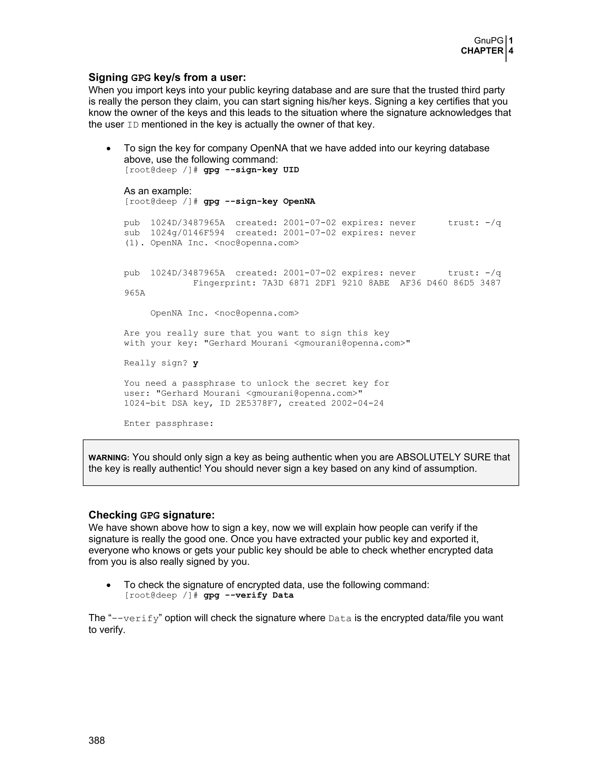 GnuPG 1
CHAPTER 4
388
Signing GPG key/s from a user:
When you import keys into your public keyring database and are sure that the trusted third party
is really the person they claim, you can start signing his/her keys. Signing a key certifies that you
know the owner of the keys and this leads to the situation where the signature acknowledges that
the user ID mentioned in the key is actually the owner of that key.
• To sign the key for company OpenNA that we have added into our keyring database
above, use the following command:
[root@deep /]# gpg --sign-key UID
As an example:
[root@deep /]# gpg --sign-key OpenNA
pub 1024D/3487965A created: 2001-07-02 expires: never trust: -/q
sub 1024g/0146F594 created: 2001-07-02 expires: never
(1). OpenNA Inc. <noc@openna.com>
pub 1024D/3487965A created: 2001-07-02 expires: never trust: -/q
Fingerprint: 7A3D 6871 2DF1 9210 8ABE AF36 D460 86D5 3487
965A
OpenNA Inc. <noc@openna.com>
Are you really sure that you want to sign this key
with your key: "Gerhard Mourani <gmourani@openna.com>"
Really sign? y
You need a passphrase to unlock the secret key for
user: "Gerhard Mourani <gmourani@openna.com>"
1024-bit DSA key, ID 2E5378F7, created 2002-04-24
Enter passphrase:
WARNING: You should only sign a key as being authentic when you are ABSOLUTELY SURE that
the key is really authentic! You should never sign a key based on any kind of assumption.
Checking GPG signature:
We have shown above how to sign a key, now we will explain how people can verify if the
signature is really the good one. Once you have extracted your public key and exported it,
everyone who knows or gets your public key should be able to check whether encrypted data
from you is also really signed by you.
• To check the signature of encrypted data, use the following command:
[root@deep /]# gpg --verify Data
The “--verify” option will check the signature where Data is the encrypted data/file you want
to verify.
 