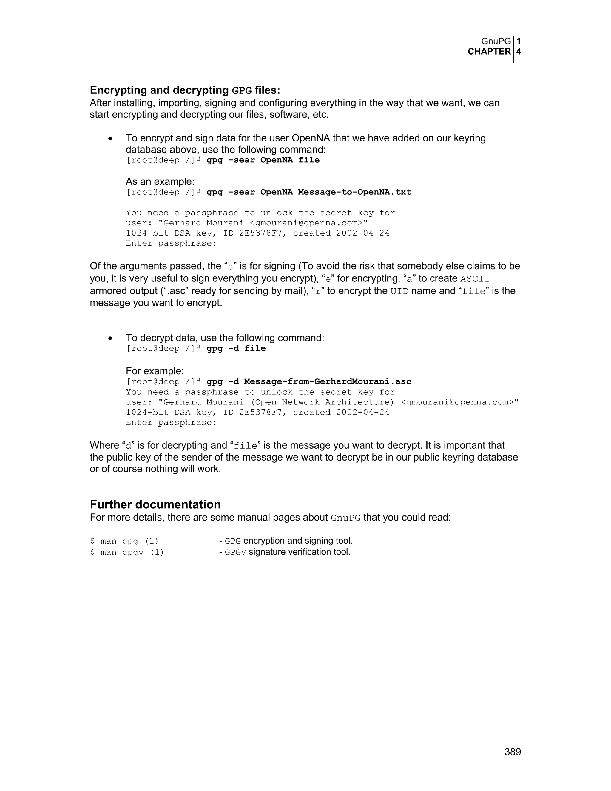 GnuPG 1
CHAPTER 4
389
Encrypting and decrypting GPG files:
After installing, importing, signing and configuring everything in the way that we want, we can
start encrypting and decrypting our files, software, etc.
• To encrypt and sign data for the user OpenNA that we have added on our keyring
database above, use the following command:
[root@deep /]# gpg -sear OpenNA file
As an example:
[root@deep /]# gpg -sear OpenNA Message-to-OpenNA.txt
You need a passphrase to unlock the secret key for
user: "Gerhard Mourani <gmourani@openna.com>"
1024-bit DSA key, ID 2E5378F7, created 2002-04-24
Enter passphrase:
Of the arguments passed, the “s” is for signing (To avoid the risk that somebody else claims to be
you, it is very useful to sign everything you encrypt), “e” for encrypting, “a” to create ASCII
armored output (“.asc” ready for sending by mail), “r” to encrypt the UID name and “file” is the
message you want to encrypt.
• To decrypt data, use the following command:
[root@deep /]# gpg -d file
For example:
[root@deep /]# gpg -d Message-from-GerhardMourani.asc
You need a passphrase to unlock the secret key for
user: "Gerhard Mourani (Open Network Architecture) <gmourani@openna.com>"
1024-bit DSA key, ID 2E5378F7, created 2002-04-24
Enter passphrase:
Where “d” is for decrypting and “file” is the message you want to decrypt. It is important that
the public key of the sender of the message we want to decrypt be in our public keyring database
or of course nothing will work.
Further documentation
For more details, there are some manual pages about GnuPG that you could read:
$ man gpg (1) - GPG encryption and signing tool.
$ man gpgv (1) - GPGV signature verification tool.
 