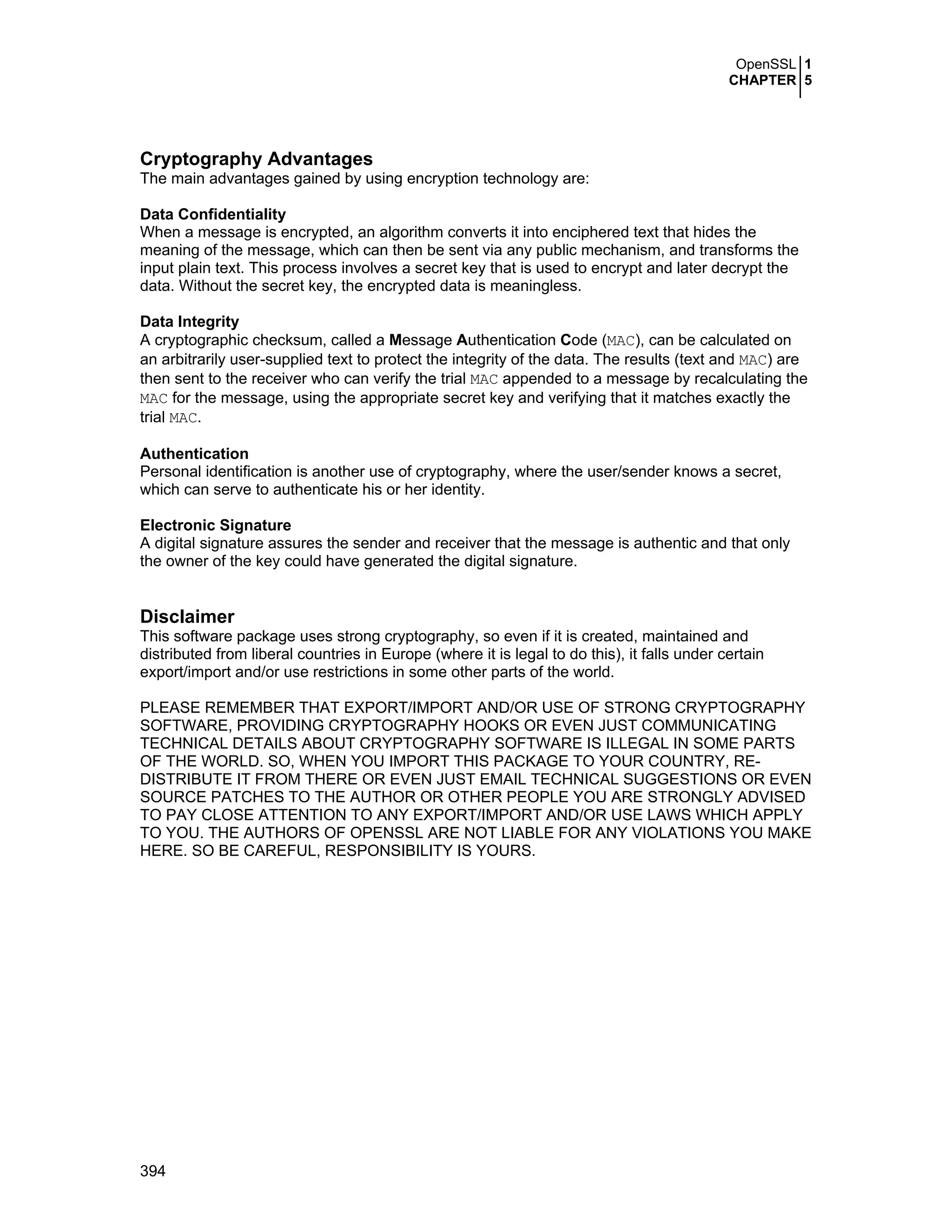 OpenSSL 1
CHAPTER 5
394
Cryptography Advantages
The main advantages gained by using encryption technology are:
Data Confidentiality
When a message is encrypted, an algorithm converts it into enciphered text that hides the
meaning of the message, which can then be sent via any public mechanism, and transforms the
input plain text. This process involves a secret key that is used to encrypt and later decrypt the
data. Without the secret key, the encrypted data is meaningless.
Data Integrity
A cryptographic checksum, called a Message Authentication Code (MAC), can be calculated on
an arbitrarily user-supplied text to protect the integrity of the data. The results (text and MAC) are
then sent to the receiver who can verify the trial MAC appended to a message by recalculating the
MAC for the message, using the appropriate secret key and verifying that it matches exactly the
trial MAC.
Authentication
Personal identification is another use of cryptography, where the user/sender knows a secret,
which can serve to authenticate his or her identity.
Electronic Signature
A digital signature assures the sender and receiver that the message is authentic and that only
the owner of the key could have generated the digital signature.
Disclaimer
This software package uses strong cryptography, so even if it is created, maintained and
distributed from liberal countries in Europe (where it is legal to do this), it falls under certain
export/import and/or use restrictions in some other parts of the world.
PLEASE REMEMBER THAT EXPORT/IMPORT AND/OR USE OF STRONG CRYPTOGRAPHY
SOFTWARE, PROVIDING CRYPTOGRAPHY HOOKS OR EVEN JUST COMMUNICATING
TECHNICAL DETAILS ABOUT CRYPTOGRAPHY SOFTWARE IS ILLEGAL IN SOME PARTS
OF THE WORLD. SO, WHEN YOU IMPORT THIS PACKAGE TO YOUR COUNTRY, RE-
DISTRIBUTE IT FROM THERE OR EVEN JUST EMAIL TECHNICAL SUGGESTIONS OR EVEN
SOURCE PATCHES TO THE AUTHOR OR OTHER PEOPLE YOU ARE STRONGLY ADVISED
TO PAY CLOSE ATTENTION TO ANY EXPORT/IMPORT AND/OR USE LAWS WHICH APPLY
TO YOU. THE AUTHORS OF OPENSSL ARE NOT LIABLE FOR ANY VIOLATIONS YOU MAKE
HERE. SO BE CAREFUL, RESPONSIBILITY IS YOURS.
 
