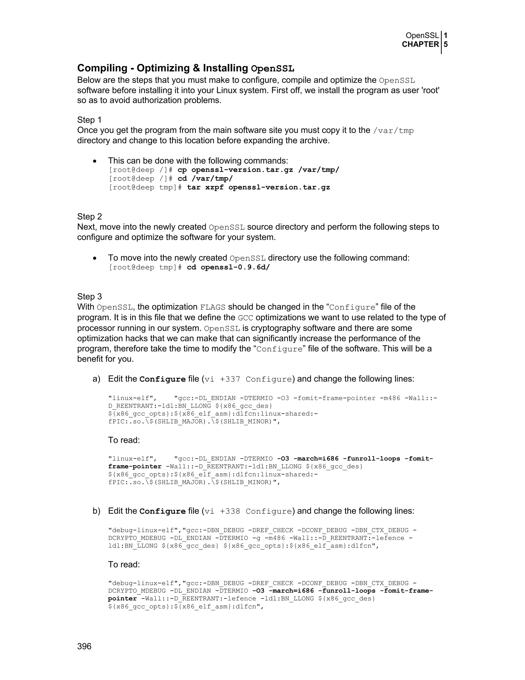 OpenSSL 1
CHAPTER 5
396
Compiling - Optimizing & Installing OpenSSL
Below are the steps that you must make to configure, compile and optimize the OpenSSL
software before installing it into your Linux system. First off, we install the program as user 'root'
so as to avoid authorization problems.
Step 1
Once you get the program from the main software site you must copy it to the /var/tmp
directory and change to this location before expanding the archive.
• This can be done with the following commands:
[root@deep /]# cp openssl-version.tar.gz /var/tmp/
[root@deep /]# cd /var/tmp/
[root@deep tmp]# tar xzpf openssl-version.tar.gz
Step 2
Next, move into the newly created OpenSSL source directory and perform the following steps to
configure and optimize the software for your system.
• To move into the newly created OpenSSL directory use the following command:
[root@deep tmp]# cd openssl-0.9.6d/
Step 3
With OpenSSL, the optimization FLAGS should be changed in the “Configure” file of the
program. It is in this file that we define the GCC optimizations we want to use related to the type of
processor running in our system. OpenSSL is cryptography software and there are some
optimization hacks that we can make that can significantly increase the performance of the
program, therefore take the time to modify the “Configure” file of the software. This will be a
benefit for you.
a) Edit the Configure file (vi +337 Configure) and change the following lines:
"linux-elf", "gcc:-DL_ENDIAN -DTERMIO -O3 -fomit-frame-pointer -m486 -Wall::-
D_REENTRANT:-ldl:BN_LLONG ${x86_gcc_des}
${x86_gcc_opts}:${x86_elf_asm}:dlfcn:linux-shared:-
fPIC:.so.$(SHLIB_MAJOR).$(SHLIB_MINOR)",
To read:
"linux-elf", "gcc:-DL_ENDIAN -DTERMIO -O3 -march=i686 -funroll-loops -fomit-
frame-pointer -Wall::-D_REENTRANT:-ldl:BN_LLONG ${x86_gcc_des}
${x86_gcc_opts}:${x86_elf_asm}:dlfcn:linux-shared:-
fPIC:.so.$(SHLIB_MAJOR).$(SHLIB_MINOR)",
b) Edit the Configure file (vi +338 Configure) and change the following lines:
"debug-linux-elf","gcc:-DBN_DEBUG -DREF_CHECK -DCONF_DEBUG -DBN_CTX_DEBUG -
DCRYPTO_MDEBUG -DL_ENDIAN -DTERMIO -g -m486 -Wall::-D_REENTRANT:-lefence -
ldl:BN_LLONG ${x86_gcc_des} ${x86_gcc_opts}:${x86_elf_asm}:dlfcn",
To read:
"debug-linux-elf","gcc:-DBN_DEBUG -DREF_CHECK -DCONF_DEBUG -DBN_CTX_DEBUG -
DCRYPTO_MDEBUG -DL_ENDIAN -DTERMIO -O3 -march=i686 -funroll-loops -fomit-frame-
pointer -Wall::-D_REENTRANT:-lefence -ldl:BN_LLONG ${x86_gcc_des}
${x86_gcc_opts}:${x86_elf_asm}:dlfcn",
 
