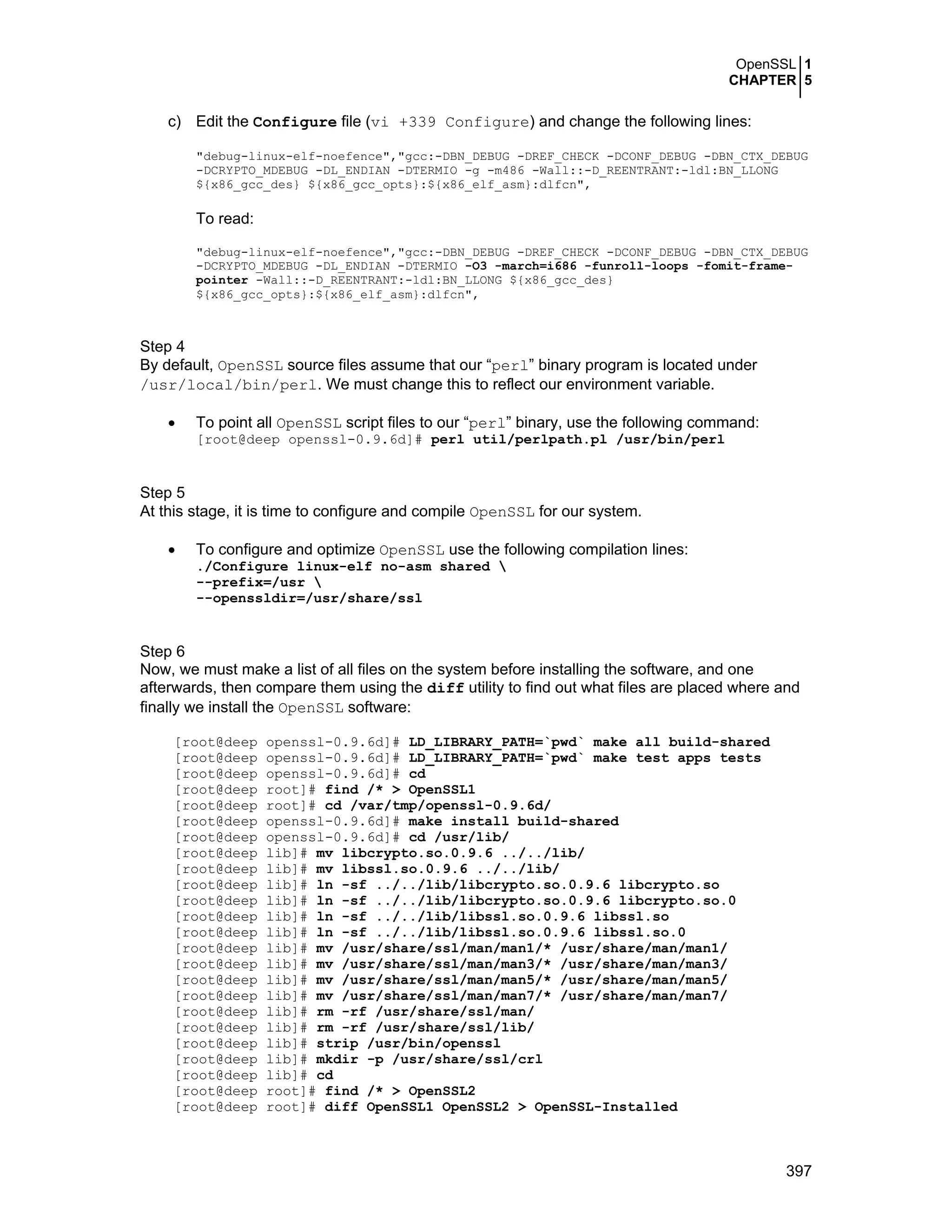 OpenSSL 1
CHAPTER 5
397
c) Edit the Configure file (vi +339 Configure) and change the following lines:
"debug-linux-elf-noefence","gcc:-DBN_DEBUG -DREF_CHECK -DCONF_DEBUG -DBN_CTX_DEBUG
-DCRYPTO_MDEBUG -DL_ENDIAN -DTERMIO -g -m486 -Wall::-D_REENTRANT:-ldl:BN_LLONG
${x86_gcc_des} ${x86_gcc_opts}:${x86_elf_asm}:dlfcn",
To read:
"debug-linux-elf-noefence","gcc:-DBN_DEBUG -DREF_CHECK -DCONF_DEBUG -DBN_CTX_DEBUG
-DCRYPTO_MDEBUG -DL_ENDIAN -DTERMIO -O3 -march=i686 -funroll-loops -fomit-frame-
pointer -Wall::-D_REENTRANT:-ldl:BN_LLONG ${x86_gcc_des}
${x86_gcc_opts}:${x86_elf_asm}:dlfcn",
Step 4
By default, OpenSSL source files assume that our “perl” binary program is located under
/usr/local/bin/perl. We must change this to reflect our environment variable.
• To point all OpenSSL script files to our “perl” binary, use the following command:
[root@deep openssl-0.9.6d]# perl util/perlpath.pl /usr/bin/perl
Step 5
At this stage, it is time to configure and compile OpenSSL for our system.
• To configure and optimize OpenSSL use the following compilation lines:
./Configure linux-elf no-asm shared 
--prefix=/usr 
--openssldir=/usr/share/ssl
Step 6
Now, we must make a list of all files on the system before installing the software, and one
afterwards, then compare them using the diff utility to find out what files are placed where and
finally we install the OpenSSL software:
[root@deep openssl-0.9.6d]# LD_LIBRARY_PATH=`pwd` make all build-shared
[root@deep openssl-0.9.6d]# LD_LIBRARY_PATH=`pwd` make test apps tests
[root@deep openssl-0.9.6d]# cd
[root@deep root]# find /* > OpenSSL1
[root@deep root]# cd /var/tmp/openssl-0.9.6d/
[root@deep openssl-0.9.6d]# make install build-shared
[root@deep openssl-0.9.6d]# cd /usr/lib/
[root@deep lib]# mv libcrypto.so.0.9.6 ../../lib/
[root@deep lib]# mv libssl.so.0.9.6 ../../lib/
[root@deep lib]# ln -sf ../../lib/libcrypto.so.0.9.6 libcrypto.so
[root@deep lib]# ln -sf ../../lib/libcrypto.so.0.9.6 libcrypto.so.0
[root@deep lib]# ln -sf ../../lib/libssl.so.0.9.6 libssl.so
[root@deep lib]# ln -sf ../../lib/libssl.so.0.9.6 libssl.so.0
[root@deep lib]# mv /usr/share/ssl/man/man1/* /usr/share/man/man1/
[root@deep lib]# mv /usr/share/ssl/man/man3/* /usr/share/man/man3/
[root@deep lib]# mv /usr/share/ssl/man/man5/* /usr/share/man/man5/
[root@deep lib]# mv /usr/share/ssl/man/man7/* /usr/share/man/man7/
[root@deep lib]# rm -rf /usr/share/ssl/man/
[root@deep lib]# rm -rf /usr/share/ssl/lib/
[root@deep lib]# strip /usr/bin/openssl
[root@deep lib]# mkdir -p /usr/share/ssl/crl
[root@deep lib]# cd
[root@deep root]# find /* > OpenSSL2
[root@deep root]# diff OpenSSL1 OpenSSL2 > OpenSSL-Installed
 