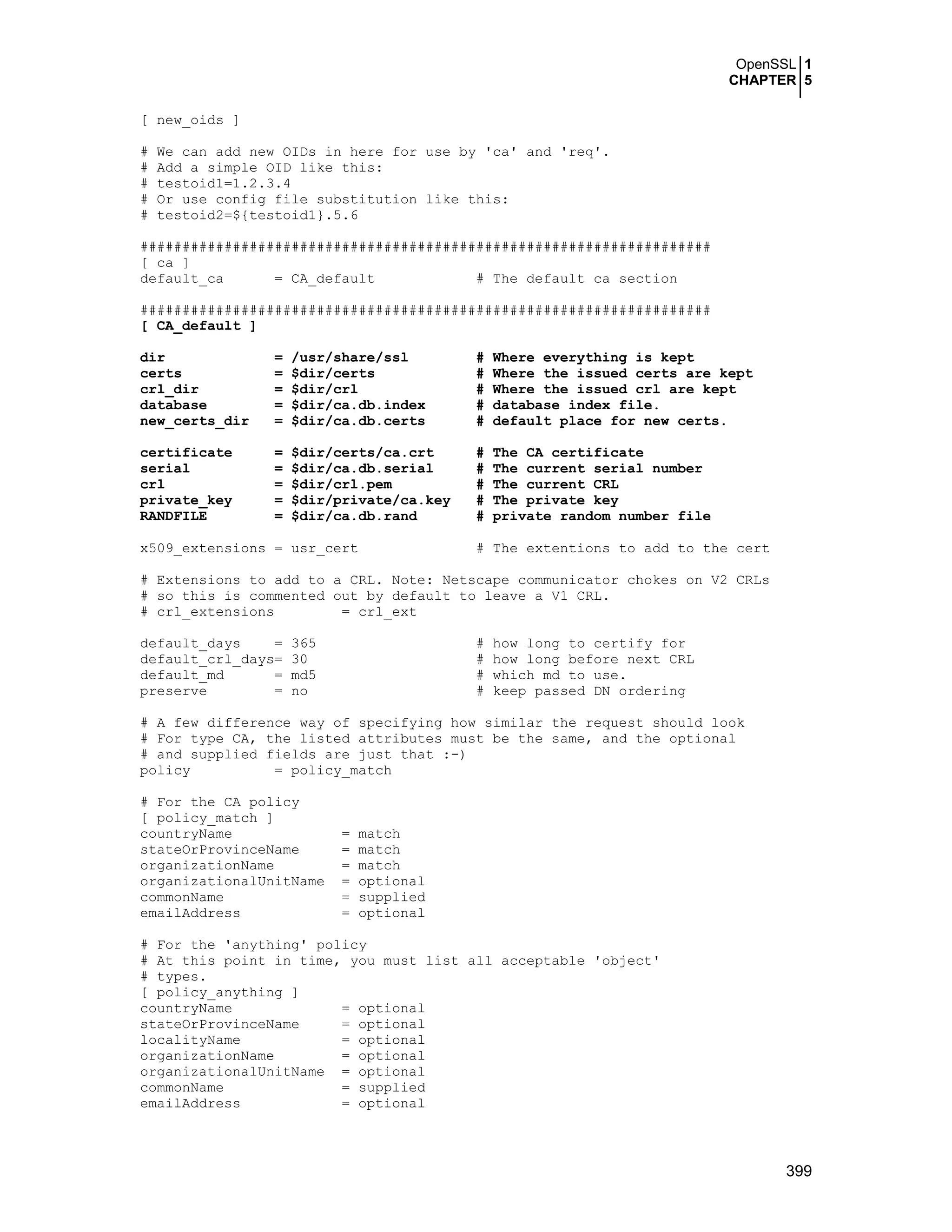 OpenSSL 1
CHAPTER 5
399
[ new_oids ]
# We can add new OIDs in here for use by 'ca' and 'req'.
# Add a simple OID like this:
# testoid1=1.2.3.4
# Or use config file substitution like this:
# testoid2=${testoid1}.5.6
####################################################################
[ ca ]
default_ca = CA_default # The default ca section
####################################################################
[ CA_default ]
dir = /usr/share/ssl # Where everything is kept
certs = $dir/certs # Where the issued certs are kept
crl_dir = $dir/crl # Where the issued crl are kept
database = $dir/ca.db.index # database index file.
new_certs_dir = $dir/ca.db.certs # default place for new certs.
certificate = $dir/certs/ca.crt # The CA certificate
serial = $dir/ca.db.serial # The current serial number
crl = $dir/crl.pem # The current CRL
private_key = $dir/private/ca.key # The private key
RANDFILE = $dir/ca.db.rand # private random number file
x509_extensions = usr_cert # The extentions to add to the cert
# Extensions to add to a CRL. Note: Netscape communicator chokes on V2 CRLs
# so this is commented out by default to leave a V1 CRL.
# crl_extensions = crl_ext
default_days = 365 # how long to certify for
default_crl_days= 30 # how long before next CRL
default_md = md5 # which md to use.
preserve = no # keep passed DN ordering
# A few difference way of specifying how similar the request should look
# For type CA, the listed attributes must be the same, and the optional
# and supplied fields are just that :-)
policy = policy_match
# For the CA policy
[ policy_match ]
countryName = match
stateOrProvinceName = match
organizationName = match
organizationalUnitName = optional
commonName = supplied
emailAddress = optional
# For the 'anything' policy
# At this point in time, you must list all acceptable 'object'
# types.
[ policy_anything ]
countryName = optional
stateOrProvinceName = optional
localityName = optional
organizationName = optional
organizationalUnitName = optional
commonName = supplied
emailAddress = optional
 